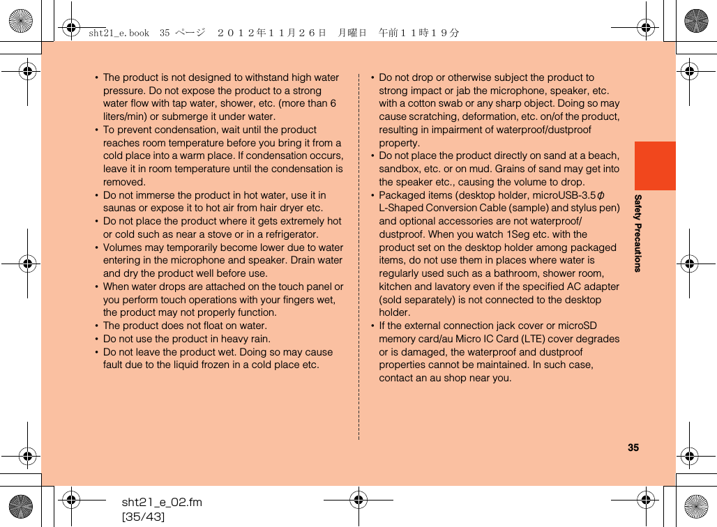 35sht21_e_02.fm[35/43]Safety Precautions•The product is not designed to withstand high water pressure. Do not expose the product to a strong water flow with tap water, shower, etc. (more than 6 liters/min) or submerge it under water.•To prevent condensation, wait until the product reaches room temperature before you bring it from a cold place into a warm place. If condensation occurs, leave it in room temperature until the condensation is removed. •Do not immerse the product in hot water, use it in saunas or expose it to hot air from hair dryer etc.•Do not place the product where it gets extremely hot or cold such as near a stove or in a refrigerator.•Volumes may temporarily become lower due to water entering in the microphone and speaker. Drain water and dry the product well before use.•When water drops are attached on the touch panel or you perform touch operations with your fingers wet, the product may not properly function.•The product does not float on water.•Do not use the product in heavy rain.•Do not leave the product wet. Doing so may cause fault due to the liquid frozen in a cold place etc.•Do not drop or otherwise subject the product to strong impact or jab the microphone, speaker, etc. with a cotton swab or any sharp object. Doing so may cause scratching, deformation, etc. on/of the product, resulting in impairment of waterproof/dustproof property.•Do not place the product directly on sand at a beach, sandbox, etc. or on mud. Grains of sand may get into the speaker etc., causing the volume to drop.•Packaged items (desktop holder, microUSB-3.5φ L-Shaped Conversion Cable (sample) and stylus pen) and optional accessories are not waterproof/dustproof. When you watch 1Seg etc. with the product set on the desktop holder among packaged items, do not use them in places where water is regularly used such as a bathroom, shower room, kitchen and lavatory even if the specified AC adapter (sold separately) is not connected to the desktop holder.•If the external connection jack cover or microSD memory card/au Micro IC Card (LTE) cover degrades or is damaged, the waterproof and dustproof properties cannot be maintained. In such case, contact an au shop near you.sht21_e.book  35 ページ  ２０１２年１１月２６日　月曜日　午前１１時１９分