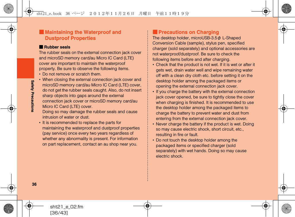 sht21_e_02.fm[36/43]36Safety Precautions■Maintaining the Waterproof and Dustproof Properties■Rubber sealsThe rubber seals on the external connection jack cover and microSD memory card/au Micro IC Card (LTE) cover are important to maintain the waterproof property. Be sure to observe the following items.•Do not remove or scratch them.•When closing the external connection jack cover and microSD memory card/au Micro IC Card (LTE) cover, do not get the rubber seals caught. Also, do not insert sharp objects into gaps around the external connection jack cover or microSD memory card/au Micro IC Card (LTE) cover.Doing so may damage the rubber seals and cause intrusion of water or dust.•It is recommended to replace the parts for maintaining the waterproof and dustproof properties (pay service) once every two years regardless of whether any abnormality is present. For information on part replacement, contact an au shop near you.■Precautions on ChargingThe desktop holder, microUSB-3.5φ L-Shaped Conversion Cable (sample), stylus pen, specified charger (sold separately) and optional accessories are not waterproof/dustproof. Be sure to check the following items before and after charging.•Check that the product is not wet. If it is wet or after it gets wet, drain water well and wipe remaining water off with a clean dry cloth etc. before setting it on the desktop holder among the packaged items or opening the external connection jack cover.•If you charge the battery with the external connection jack cover opened, be sure to tightly close the cover when charging is finished. It is recommended to use the desktop holder among the packaged items to charge the battery to prevent water and dust from entering from the external connection jack cover.•Never charge the battery if the product is wet. Doing so may cause electric shock, short circuit, etc., resulting in fire or fault.•Do not touch the desktop holder among the packaged items or specified charger (sold separately) with wet hands. Doing so may cause electric shock.sht21_e.book  36 ページ  ２０１２年１１月２６日　月曜日　午前１１時１９分