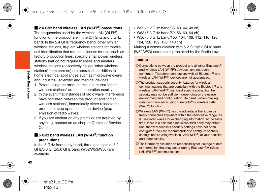 42sht21_e_02.fm[42/43]Safety Precautions■2.4 GHz band wireless LAN (Wi-Fi®) precautionsThe frequencies used by the wireless LAN (Wi-Fi®) function of the product are in the 2.4 GHz and 5 GHz band. In the 2.4 GHz frequency band, other similar wireless stations, in-plant wireless stations for mobile unit identification that require a license for use, such as factory production lines, specific small power wireless stations that do not require licenses and amateur wireless stations (collectively called “other wireless stations” from here on) are operated in addition to home electrical appliances such as microwave ovens and industrial, scientific and medical devices.1. Before using the product, make sure that “other wireless stations” are not in operation nearby.2. In the event that instances of radio wave interference have occurred between the product and “other wireless stations”, immediately either relocate the product or stop operation of the device (stop emission of radio waves).3. If you are unclear on any points or are troubled by anything, contact an au shop or Customer Service Center.■5 GHz band wireless LAN (Wi-Fi®) function precautionsIn the 5 GHz frequency band, three channels of 5.2 GHz/5.3 GHz/5.6 GHz band (W52/W53/W56) are available.•W52 (5.2 GHz band/36, 40, 44, 48 ch)•W53 (5.3 GHz band/52, 56, 60, 64 ch)•W56 (5.6 GHz band/100, 104, 108, 112, 116, 120, 124, 128, 132, 136, 140 ch)Making a communication with 5.2 GHz/5.3 GHz band (W52/W53) outdoors is prohibited by the Radio Law.memo◎Connections between the product and all other Bluetooth® and wireless LAN (Wi-Fi®) devices have not been confirmed. Therefore, connections with all Bluetooth® and wireless LAN (Wi-Fi®) devices are not guaranteed.◎The product supports security features for wireless communications that are compliant with the Bluetooth® and wireless LAN (Wi-Fi®) standard specifications, but the security may not be sufficient depending on the usage environment and configuration. Be careful when making data communication using Bluetooth® or wireless LAN (Wi-Fi®) function.◎Wireless LAN (Wi-Fi®) has the advantage that it can be freely connected anywhere within the radio wave range, as it uses radio waves for exchanging information. At the same time, there is a risk that a malicious third party may obtain unauthorized access if security settings have not been configured. You are recommended to configure security settings before using wireless LAN (Wi-Fi®) at your decision and responsibility.◎The Company assumes no responsibility for leakage of data or information that may occur during Bluetooth®/wireless LAN (Wi-Fi®) communication.sht21_e.book  42 ページ  ２０１２年１１月２６日　月曜日　午前１１時１９分