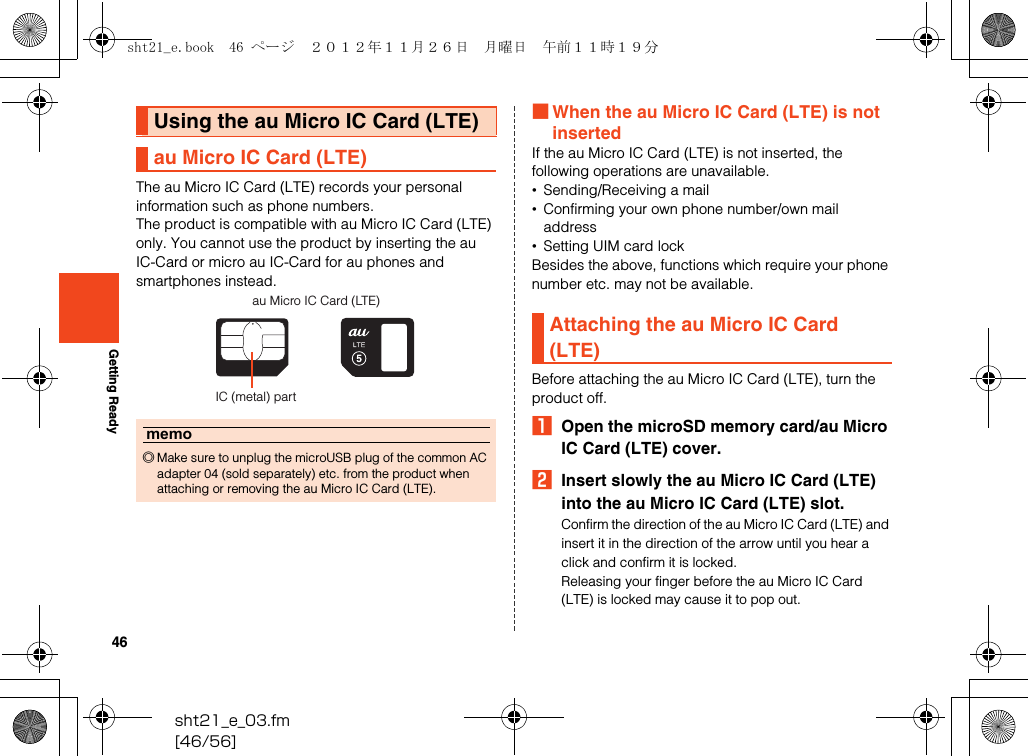 46sht21_e_03.fm[46/56]Getting ReadyThe au Micro IC Card (LTE) records your personal information such as phone numbers.The product is compatible with au Micro IC Card (LTE) only. You cannot use the product by inserting the au IC-Card or micro au IC-Card for au phones and smartphones instead.■When the au Micro IC Card (LTE) is not insertedIf the au Micro IC Card (LTE) is not inserted, the following operations are unavailable.•Sending/Receiving a mail•Confirming your own phone number/own mail address•Setting UIM card lockBesides the above, functions which require your phone number etc. may not be available.Before attaching the au Micro IC Card (LTE), turn the product off.AOpen the microSD memory card/au Micro IC Card (LTE) cover.BInsert slowly the au Micro IC Card (LTE) into the au Micro IC Card (LTE) slot.Confirm the direction of the au Micro IC Card (LTE) and insert it in the direction of the arrow until you hear a click and confirm it is locked.Releasing your finger before the au Micro IC Card (LTE) is locked may cause it to pop out.Using the au Micro IC Card (LTE)au Micro IC Card (LTE)memo◎Make sure to unplug the microUSB plug of the common AC adapter 04 (sold separately) etc. from the product when attaching or removing the au Micro IC Card (LTE).au Micro IC Card (LTE)IC (metal) partAttaching the au Micro IC Card (LTE)sht21_e.book  46 ページ  ２０１２年１１月２６日　月曜日　午前１１時１９分