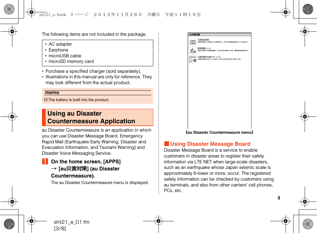 3sht21_e_01.fm[3/8]The following items are not included in the package.•Purchase a specified charger (sold separately).•Illustrations in this manual are only for reference. They may look different from the actual product.au Disaster Countermeasure is an application in which you can use Disaster Message Board, Emergency Rapid Mail (Earthquake Early Warning, Disaster and Evacuation Information, and Tsunami Warning) and Disaster Voice Messaging Service.AOn the home screen, [APPS] [[au災害対策] (au Disaster Countermeasure).The au Disaster Countermeasure menu is displayed.■Using Disaster Message BoardDisaster Message Board is a service to enable customers in disaster areas to register their safety information via LTE NET when large-scale disasters, such as an earthquake whose Japan seismic scale is approximately 6-lower or more, occur. The registered safety information can be checked by customers using au terminals, and also from other carriers’ cell phones, PCs, etc.•AC adapter•Earphone•microUSB cable•microSD memory cardmemo◎The battery is built into the product.Using au Disaster Countermeasure Application《au Disaster Countermeasure menu》sht21_e.book  3 ページ  ２０１２年１１月２６日　月曜日　午前１１時１９分