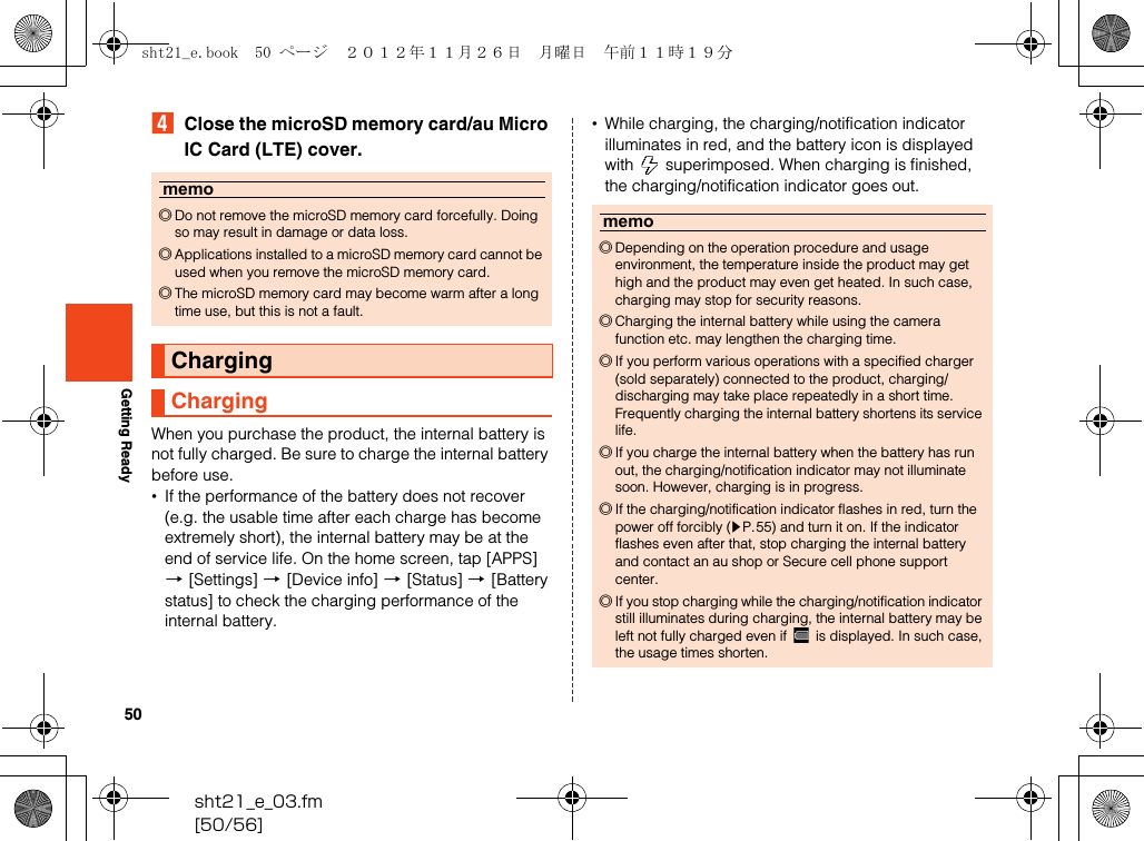 50sht21_e_03.fm[50/56]Getting ReadyDClose the microSD memory card/au Micro IC Card (LTE) cover.When you purchase the product, the internal battery is not fully charged. Be sure to charge the internal battery before use.•If the performance of the battery does not recover (e.g. the usable time after each charge has become extremely short), the internal battery may be at the end of service life. On the home screen, tap [APPS] [[Settings] [[Device info] [[Status] [[Battery status] to check the charging performance of the internal battery.•While charging, the charging/notification indicator illuminates in red, and the battery icon is displayed with   superimposed. When charging is finished, the charging/notification indicator goes out.memo◎Do not remove the microSD memory card forcefully. Doing so may result in damage or data loss.◎Applications installed to a microSD memory card cannot be used when you remove the microSD memory card.◎The microSD memory card may become warm after a long time use, but this is not a fault.ChargingChargingmemo◎Depending on the operation procedure and usage environment, the temperature inside the product may get high and the product may even get heated. In such case, charging may stop for security reasons.◎Charging the internal battery while using the camera function etc. may lengthen the charging time.◎If you perform various operations with a specified charger (sold separately) connected to the product, charging/discharging may take place repeatedly in a short time. Frequently charging the internal battery shortens its service life.◎If you charge the internal battery when the battery has run out, the charging/notification indicator may not illuminate soon. However, charging is in progress.◎If the charging/notification indicator flashes in red, turn the power off forcibly (zP.55) and turn it on. If the indicator flashes even after that, stop charging the internal battery and contact an au shop or Secure cell phone support center.◎If you stop charging while the charging/notification indicator still illuminates during charging, the internal battery may be left not fully charged even if   is displayed. In such case, the usage times shorten.sht21_e.book  50 ページ  ２０１２年１１月２６日　月曜日　午前１１時１９分