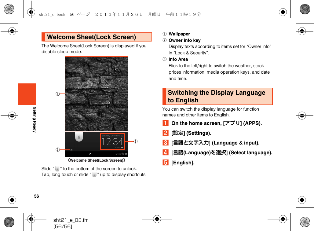 56sht21_e_03.fm[56/56]Getting ReadyThe Welcome Sheet(Lock Screen) is displayed if you disable sleep mode.Slide “ ” to the bottom of the screen to unlock.Tap, long touch or slide “ ” up to display shortcuts.AWallpaperBOwner info keyDisplay texts according to items set for “Owner info” in “Lock &amp; Security”.CInfo AreaFlick to the left/right to switch the weather, stock prices information, media operation keys, and date and time.You can switch the display language for function names and other items to English.AOn the home screen, [アプリ] (APPS).B[設定] (Settings).C[言語と文字入力] (Language &amp; input).D[言語(Language)を選択] (Select language).E[English].Welcome Sheet(Lock Screen)《Welcome Sheet(Lock Screen)》Switching the Display Language to Englishsht21_e.book  56 ページ  ２０１２年１１月２６日　月曜日　午前１１時１９分