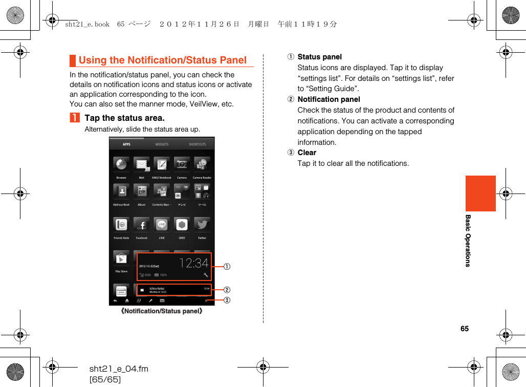 65sht21_e_04.fm[65/65]Basic OperationsIn the notification/status panel, you can check the details on notification icons and status icons or activate an application corresponding to the icon.You can also set the manner mode, VeilView, etc.ATap the status area.Alternatively, slide the status area up.AStatus panelStatus icons are displayed. Tap it to display “settings list”. For details on “settings list”, refer to “Setting Guide”.BNotification panelCheck the status of the product and contents of notifications. You can activate a corresponding application depending on the tapped information.CClearTap it to clear all the notifications.Using the Notification/Status Panel《Notification/Status panel》sht21_e.book  65 ページ  ２０１２年１１月２６日　月曜日　午前１１時１９分