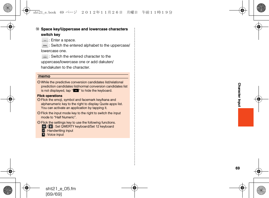 69sht21_e_05.fm[69/69]Character InputNSpace key/Uppercase and lowercase characters switch key: Enter a space.: Switch the entered alphabet to the uppercase/lowercase one.: Switch the entered character to the uppercase/lowercase one or add dakuten/handakuten to the character.memo◎While the predictive conversion candidates list/relational prediction candidates list/normal conversion candidates list is not displayed, tap “_” to hide the keyboard.Flick operations◎Flick the emoji, symbol and facemark key/kana and alphanumeric key to the right to display Quote apps list. You can activate an application by tapping it.◎Flick the input mode key to the right to switch the input mode to “Half Numeric”.◎Flick the settings key to use the following functions./ : Set QWERTY keyboard/Set 12 keyboard: Handwriting input: Voice inputsht21_e.book  69 ページ  ２０１２年１１月２６日　月曜日　午前１１時１９分
