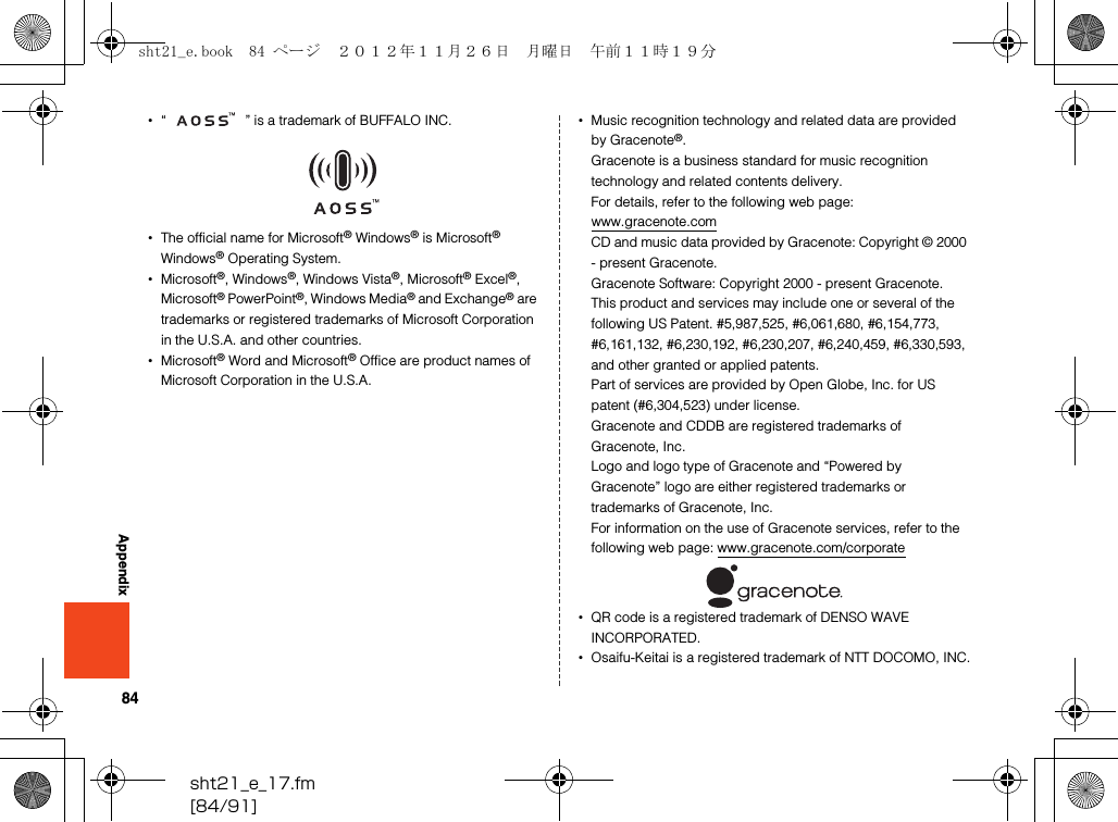 84sht21_e_17.fm[84/91]Appendix•“ ” is a trademark of BUFFALO INC.•The official name for Microsoft® Windows® is Microsoft® Windows® Operating System.•Microsoft®, Windows®, Windows Vista®, Microsoft® Excel®, Microsoft® PowerPoint®, Windows Media® and Exchange® are trademarks or registered trademarks of Microsoft Corporation in the U.S.A. and other countries.•Microsoft® Word and Microsoft® Office are product names of Microsoft Corporation in the U.S.A.•Music recognition technology and related data are provided by Gracenote®.Gracenote is a business standard for music recognition technology and related contents delivery.For details, refer to the following web page: (www.gracenote.com)CD and music data provided by Gracenote: Copyright © 2000 - present Gracenote.Gracenote Software: Copyright 2000 - present Gracenote.This product and services may include one or several of the following US Patent. #5,987,525, #6,061,680, #6,154,773, #6,161,132, #6,230,192, #6,230,207, #6,240,459, #6,330,593, and other granted or applied patents.Part of services are provided by Open Globe, Inc. for US patent (#6,304,523) under license.Gracenote and CDDB are registered trademarks of Gracenote, Inc.Logo and logo type of Gracenote and “Powered by Gracenote” logo are either registered trademarks or trademarks of Gracenote, Inc.For information on the use of Gracenote services, refer to the following web page: (www.gracenote.com/corporate)•QR code is a registered trademark of DENSO WAVE INCORPORATED.•Osaifu-Keitai is a registered trademark of NTT DOCOMO, INC.sht21_e.book  84 ページ  ２０１２年１１月２６日　月曜日　午前１１時１９分