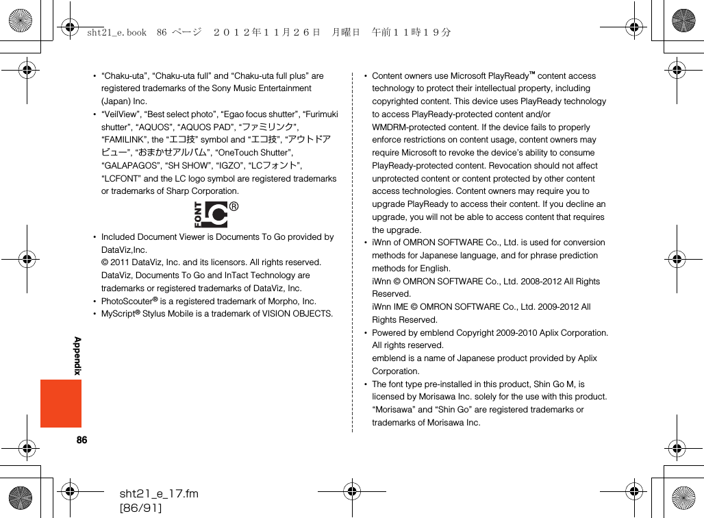 86sht21_e_17.fm[86/91]Appendix•“Chaku-uta”, “Chaku-uta full” and “Chaku-uta full plus” are registered trademarks of the Sony Music Entertainment (Japan) Inc.•“VeilView”, “Best select photo”, “Egao focus shutter”, “Furimuki shutter”, “AQUOS”, “AQUOS PAD”, “ファミリンク”, “FAMILINK”, the “エコ技” symbol and “エコ技”, “アウトドアビュー”, “おまかせアルバム”, “OneTouch Shutter”, “GALAPAGOS”, “SH SHOW”, “IGZO”, “LCフォント”, “LCFONT” and the LC logo symbol are registered trademarks or trademarks of Sharp Corporation.•Included Document Viewer is Documents To Go provided by DataViz,Inc.© 2011 DataViz, Inc. and its licensors. All rights reserved.DataViz, Documents To Go and InTact Technology are trademarks or registered trademarks of DataViz, Inc.•PhotoScouter® is a registered trademark of Morpho, Inc.•MyScript® Stylus Mobile is a trademark of VISION OBJECTS. •Content owners use Microsoft PlayReady™ content access technology to protect their intellectual property, including copyrighted content. This device uses PlayReady technology to access PlayReady-protected content and/or WMDRM-protected content. If the device fails to properly enforce restrictions on content usage, content owners may require Microsoft to revoke the device’s ability to consume PlayReady-protected content. Revocation should not affect unprotected content or content protected by other content access technologies. Content owners may require you to upgrade PlayReady to access their content. If you decline an upgrade, you will not be able to access content that requires the upgrade.•iWnn of OMRON SOFTWARE Co., Ltd. is used for conversion methods for Japanese language, and for phrase prediction methods for English.iWnn © OMRON SOFTWARE Co., Ltd. 2008-2012 All Rights Reserved.iWnn IME © OMRON SOFTWARE Co., Ltd. 2009-2012 All Rights Reserved.•Powered by emblend Copyright 2009-2010 Aplix Corporation. All rights reserved.emblend is a name of Japanese product provided by Aplix Corporation.•The font type pre-installed in this product, Shin Go M, is licensed by Morisawa Inc. solely for the use with this product.“Morisawa” and “Shin Go” are registered trademarks or trademarks of Morisawa Inc.sht21_e.book  86 ページ  ２０１２年１１月２６日　月曜日　午前１１時１９分