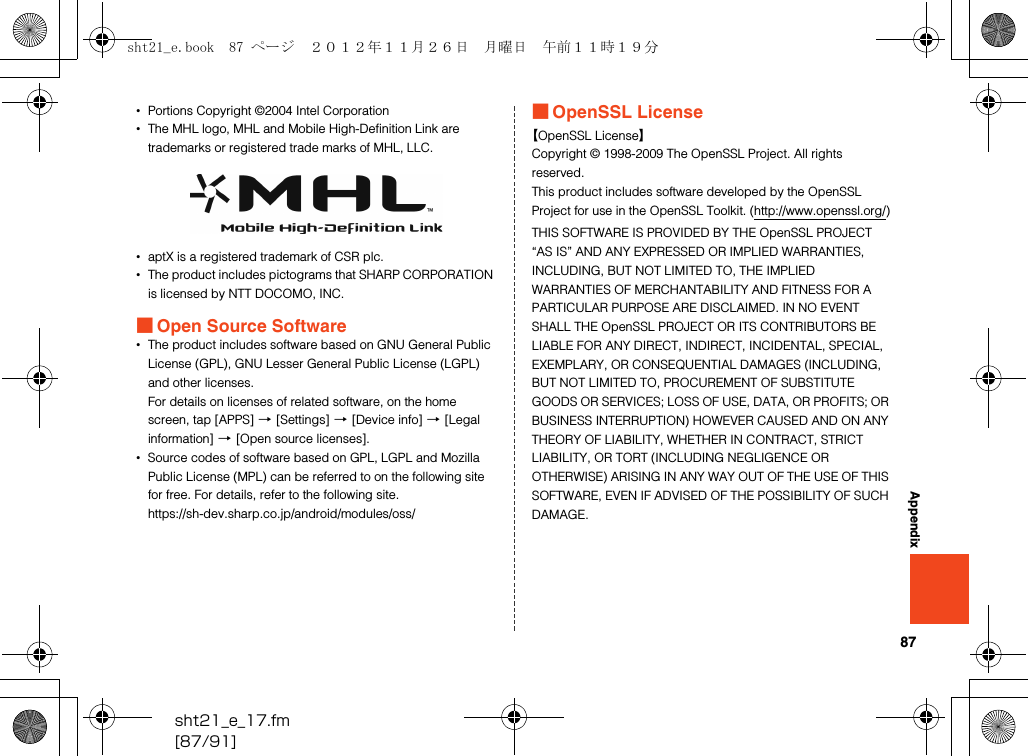 87sht21_e_17.fm[87/91]Appendix•Portions Copyright ©2004 Intel Corporation•The MHL logo, MHL and Mobile High-Definition Link are trademarks or registered trade marks of MHL, LLC.•aptX is a registered trademark of CSR plc.•The product includes pictograms that SHARP CORPORATION is licensed by NTT DOCOMO, INC.■Open Source Software•The product includes software based on GNU General Public License (GPL), GNU Lesser General Public License (LGPL) and other licenses.For details on licenses of related software, on the home screen, tap [APPS] [[Settings] [[Device info] [[Legal information] [[Open source licenses].•Source codes of software based on GPL, LGPL and Mozilla Public License (MPL) can be referred to on the following site for free. For details, refer to the following site.(https://sh-dev.sharp.co.jp/android/modules/oss/)■OpenSSL License【OpenSSL License】Copyright © 1998-2009 The OpenSSL Project. All rights reserved.This product includes software developed by the OpenSSL Project for use in the OpenSSL Toolkit. (http://www.openssl.org/)THIS SOFTWARE IS PROVIDED BY THE OpenSSL PROJECT “AS IS” AND ANY EXPRESSED OR IMPLIED WARRANTIES, INCLUDING, BUT NOT LIMITED TO, THE IMPLIED WARRANTIES OF MERCHANTABILITY AND FITNESS FOR A PARTICULAR PURPOSE ARE DISCLAIMED. IN NO EVENT SHALL THE OpenSSL PROJECT OR ITS CONTRIBUTORS BE LIABLE FOR ANY DIRECT, INDIRECT, INCIDENTAL, SPECIAL, EXEMPLARY, OR CONSEQUENTIAL DAMAGES (INCLUDING, BUT NOT LIMITED TO, PROCUREMENT OF SUBSTITUTE GOODS OR SERVICES; LOSS OF USE, DATA, OR PROFITS; OR BUSINESS INTERRUPTION) HOWEVER CAUSED AND ON ANY THEORY OF LIABILITY, WHETHER IN CONTRACT, STRICT LIABILITY, OR TORT (INCLUDING NEGLIGENCE OR OTHERWISE) ARISING IN ANY WAY OUT OF THE USE OF THIS SOFTWARE, EVEN IF ADVISED OF THE POSSIBILITY OF SUCH DAMAGE.sht21_e.book  87 ページ  ２０１２年１１月２６日　月曜日　午前１１時１９分