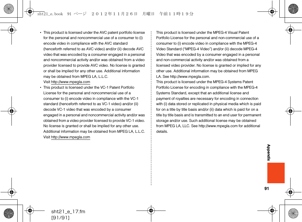 91sht21_e_17.fm[91/91]Appendix•This product is licensed under the AVC patent portfolio license for the personal and noncommercial use of a consumer to (i) encode video in compliance with the AVC standard (henceforth referred to as AVC video) and/or (ii) decode AVC video that was encoded by a consumer engaged in a personal and noncommercial activity and/or was obtained from a video provider licensed to provide AVC video. No license is granted or shall be implied for any other use. Additional information may be obtained from MPEG LA, L.L.C.Visit (http://www.mpegla.com)•This product is licensed under the VC-1 Patent Portfolio License for the personal and noncommercial use of a consumer to (i) encode video in compliance with the VC-1 standard (henceforth referred to as VC-1 video) and/or (ii) decode VC-1 video that was encoded by a consumer engaged in a personal and noncommercial activity and/or was obtained from a video provider licensed to provide VC-1 video. No license is granted or shall be implied for any other use. Additional information may be obtained from MPEG LA, L.L.C.Visit (http://www.mpegla.com)This product is licensed under the MPEG-4 Visual Patent Portfolio License for the personal and non-commercial use of a consumer to (i) encode video in compliance with the MPEG-4 Video Standard (“MPEG-4 Video”) and/or (ii) decode MPEG-4 Video that was encoded by a consumer engaged in a personal and non-commercial activity and/or was obtained from a licensed video provider. No license is granted or implied for any other use. Additional information may be obtained from MPEG LA. See (http://www.mpegla.com). This product is licensed under the MPEG-4 Systems Patent Portfolio License for encoding in compliance with the MPEG-4 Systems Standard, except that an additional license and payment of royalties are necessary for encoding in connection with (i) data stored or replicated in physical media which is paid for on a title by title basis and/or (ii) data which is paid for on a title by title basis and is transmitted to an end user for permanent storage and/or use. Such additional license may be obtained from MPEG LA, LLC. See (http://www.mpegla.com) for additional details.sht21_e.book  91 ページ  ２０１２年１１月２６日　月曜日　午前１１時１９分