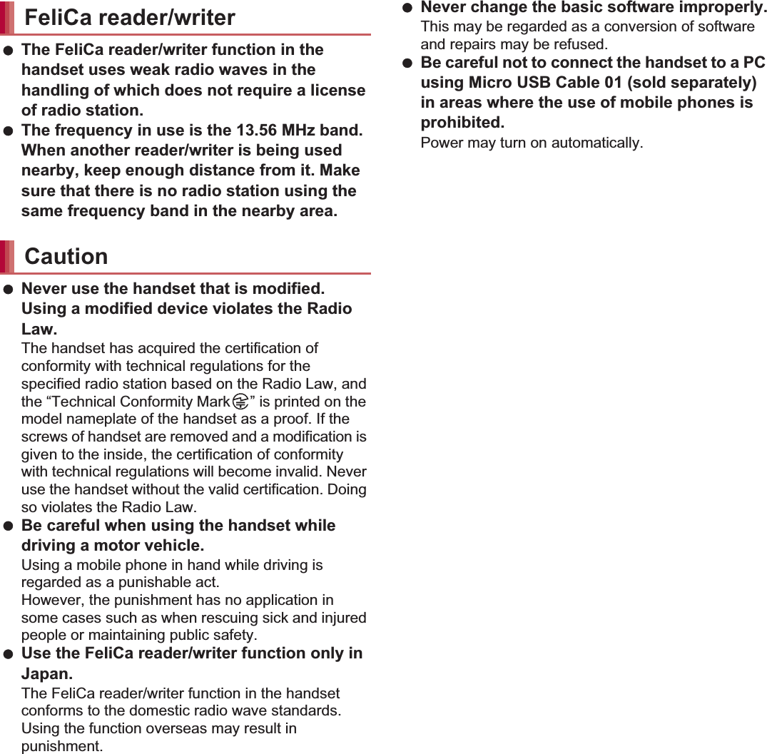 21Contents/Precautions The FeliCa reader/writer function in the handset uses weak radio waves in the handling of which does not require a license of radio station. The frequency in use is the 13.56 MHz band. When another reader/writer is being used nearby, keep enough distance from it. Make sure that there is no radio station using the same frequency band in the nearby area. Never use the handset that is modified. Using a modified device violates the Radio Law.The handset has acquired the certification of conformity with technical regulations for the specified radio station based on the Radio Law, and the “Technical Conformity Mark ” is printed on the model nameplate of the handset as a proof. If the screws of handset are removed and a modification is given to the inside, the certification of conformity with technical regulations will become invalid. Never use the handset without the valid certification. Doing so violates the Radio Law. Be careful when using the handset while driving a motor vehicle.Using a mobile phone in hand while driving is regarded as a punishable act.However, the punishment has no application in some cases such as when rescuing sick and injured people or maintaining public safety. Use the FeliCa reader/writer function only in Japan.The FeliCa reader/writer function in the handset conforms to the domestic radio wave standards. Using the function overseas may result in punishment. Never change the basic software improperly.This may be regarded as a conversion of software and repairs may be refused. Be careful not to connect the handset to a PC using Micro USB Cable 01 (sold separately) in areas where the use of mobile phones is prohibited.Power may turn on automatically.SH-01E is waterproof to IPX5*1 and IPX7*2 standards, and dust-proof to IP5X*3 standards if the external connector terminal cover is securely closed as well as the back cover is attached.*1 IPX5 means that phone keeps functioning after being subjected to a jet flow (approximately 12.5 liters/min) discharged from a nozzle (inner diameter: 6.3 mm), from all directions (approximately 3 m from the handset) for 3 minutes or more.*2 IPX7 means that SH-01E phone keeps functioning after it is slowly submerged to depth of 1 m in static tap water at room temperature, left there for approximately 30 minutes and then taken out.*3 IP5X means the level of dust protection. Phone keeps functioning in safety after it is left in the device containing dust (diameter: 75 Ђm or smaller) for 8 hours, agitated and then taken out.FeliCa reader/writerCautionWaterproof/Dust-proof