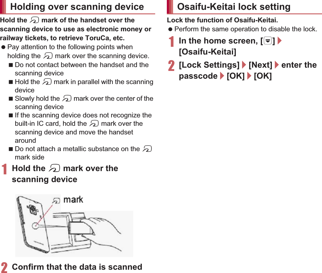 120 ApplicationsHold the a mark of the handset over the scanning device to use as electronic money or railway tickets, to retrieve ToruCa, etc. Pay attention to the following points when holding the a mark over the scanning device.Do not contact between the handset and the scanning deviceHold the a mark in parallel with the scanning deviceSlowly hold the a mark over the center of the scanning deviceIf the scanning device does not recognize the built-in IC card, hold the a mark over the scanning device and move the handset aroundDo not attach a metallic substance on the a mark side1Hold the a mark over the scanning device2Confirm that the data is scannedLock the function of Osaifu-Keitai. Perform the same operation to disable the lock.1In the home screen, [R]/[Osaifu-Keitai]2[Lock Settings]/[Next]/enter the passcode/[OK]/[OK]ToruCa is an electronic card that can be imported to the handset. You can retrieve it as store information or a coupon from a scanning device or sites. Retrieved ToruCa is saved in the “ToruCa” application and you can display/search/update it using the application.For details on ToruCa, refer to “̮၌ဥ΄ͼΡήΛ· (spκȜΡ༎)” (Mobile Phone User’s Guide [sp-mode]) (in Japanese only).1In the home screen, [R]/[ToruCa]Holding over scanning device markOsaifu-Keitai lock settingToruCa Packet communication charges may be incurred for retrieving, displaying or updating ToruCa. ToruCa provided for i-mode handsets may not be retrieved/displayed/updated. The following functions may not be used depending on the settings of IP (Information Provider).Retrieving from a scanning deviceUpdatingSharing ToruCaMoving or copying to a microSD CardDisplaying a mapscanning device