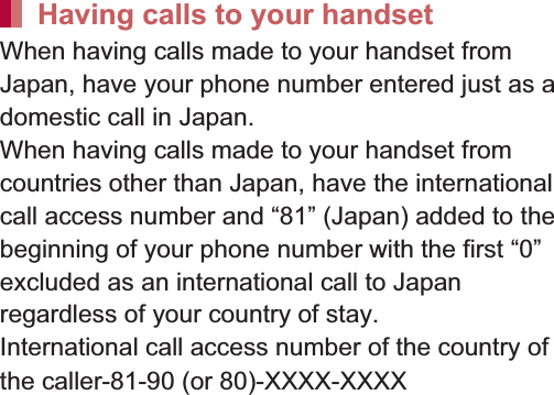 156 International RoamingWhen having calls made to your handset from Japan, have your phone number entered just as a domestic call in Japan.When having calls made to your handset from countries other than Japan, have the international call access number and “81” (Japan) added to the beginning of your phone number with the first “0” excluded as an international call to Japan regardless of your country of stay.International call access number of the country of the caller-81-90 (or 80)-XXXX-XXXXSet international roaming.1In the home screen, [R]/[Settings]/[Call]/[Roaming settings]2Select an itemRestricting incoming calls: Set whether to reject incoming calls during international roaming.Incoming notification while roaming: Set whether to notify you of incoming call information (date and time of calls or caller ID) by SMS, when you are in a place with no signal, the handset is turned off or you fail to answer an incoming call during international roaming.Roaming guidance: Set whether to play the guidance notifying the other party who makes a call to you during international roaming that you are using international roaming.International dial assist: For details nP. 155Network service: For details nP. 156You can use network services such as Voice Mail Service or Call Forwarding Service overseas.1In the home screen, [R]/[Settings]/[Call]/[Roaming settings]/[Network service]2Select an itemRemote operation(charged): Set remote operations.Caller ID notification request service(charged): Set Caller ID Display Request Service.Roaming call notification(charged): Set Incoming notification while roaming.Roaming guidance(charged): Set Roaming guidance.Voice mail(charged): Set Voice Mail Service.Call forwarding(charged): Set Call Forwarding Service.Having calls to your handsetSetting international roamingRoaming settingsNetwork services during roaming