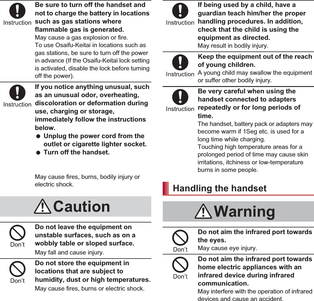 8Contents/PrecautionsBe sure to turn off the handset and not to charge the battery in locations such as gas stations where flammable gas is generated.May cause a gas explosion or fire.To use Osaifu-Keitai in locations such as gas stations, be sure to turn off the power in advance (If the Osaifu-Keitai lock setting is activated, disable the lock before turning off the power).If you notice anything unusual, such as an unusual odor, overheating, discoloration or deformation during use, charging or storage, immediately follow the instructions below. Unplug the power cord from the outlet or cigarette lighter socket. Turn off the handset. Remove the battery pack from the handset.May cause fires, burns, bodily injury or electric shock.Do not leave the equipment on unstable surfaces, such as on a wobbly table or sloped surface.May fall and cause injury.Do not store the equipment in locations that are subject to humidity, dust or high temperatures.May cause fires, burns or electric shock.If being used by a child, have a guardian teach him/her the proper handling procedures. In addition, check that the child is using the equipment as directed.May result in bodily injury.Keep the equipment out of the reach of young children.A young child may swallow the equipment or suffer other bodily injury.Be very careful when using the handset connected to adapters repeatedly or for long periods of time.The handset, battery pack or adapters may become warm if 1Seg etc. is used for a long time while charging.Touching high temperature areas for a prolonged period of time may cause skin irritations, itchiness or low-temperature burns in some people.Do not aim the infrared port towards the eyes.May cause eye injury.Do not aim the infrared port towards home electric appliances with an infrared device during infrared communication.May interfere with the operation of infrared devices and cause an accident.CautionHandling the handsetWarning