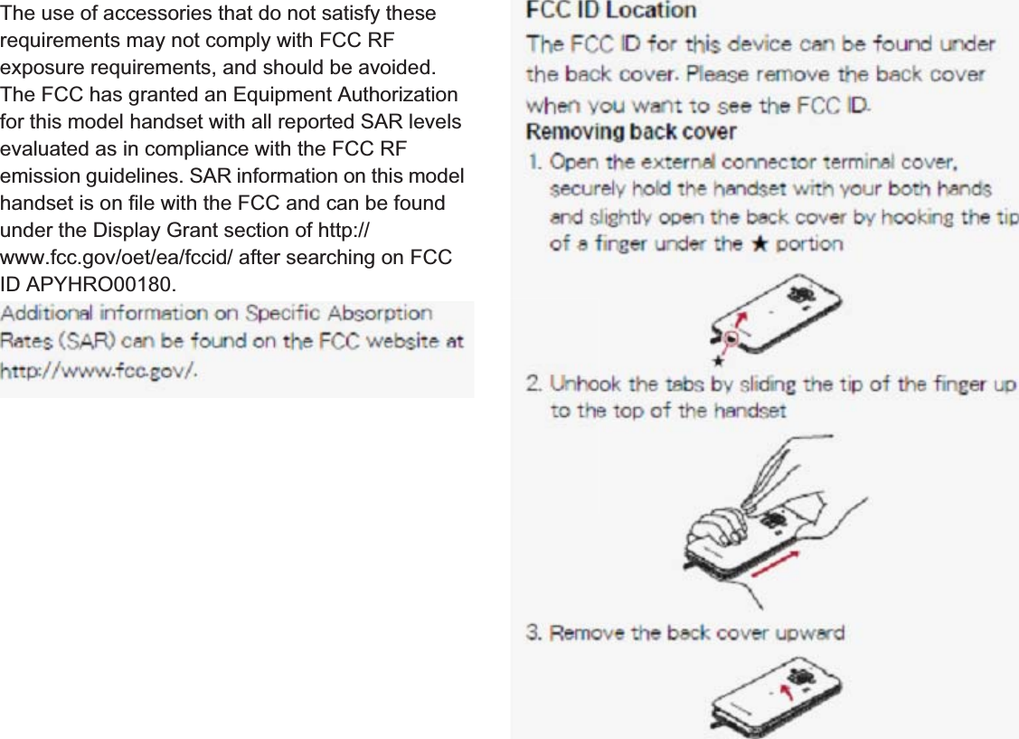 176 Appendix/IndexThe Japan Export Administration Regulations (“Foreign Exchange and Foreign Trade Act” and its related laws) will be applied to this product and its accessories under certain conditions. The Export Administration Regulations are also applied. To export or reexport the handset and its accessories, conduct all legally required procedures at your own risk and expense. For details on the procedures, contact the Ministry of Economy, Trade and Industry or the US Department of Commerce. Data with third party copyrights such as text, images, music and software that is downloaded via Internet web pages, acquired by TV, video, etc. or shot by the handset cannot be duplicated, altered or publicly transmitted without rightful party’s consent. Only duplicating, quoting, etc. for personal use is permitted under copyright laws.Even if for personal use, filming and recording may be prohibited for demonstrations, performances and exhibitions.Also, shooting another’s image or posting another’s image on Internet web pages without their consent may constitute a violation of one’s right to their image.The use of accessories that do not satisfy these requirements may not comply with FCC RF exposure requirements, and should be avoided. The FCC has granted an Equipment Authorization for this model handset with all reported SAR levels evaluated as in compliance with the FCC RF emission guidelines. SAR information on this model handset is on file with the FCC and can be found under the Display Grant section of (http://www.fcc.gov/oet/ea/fccid/) after searching on FCC ID APYHRO00.Additional information on Specific Absorption Rates (SAR) can be found on the Cellular Telecommunications &amp; Internet Association (CTIA) Website at (http://www.ctia.org/) .Export Administration RegulationsIntellectual Property RightCopyrights and rights of portrait