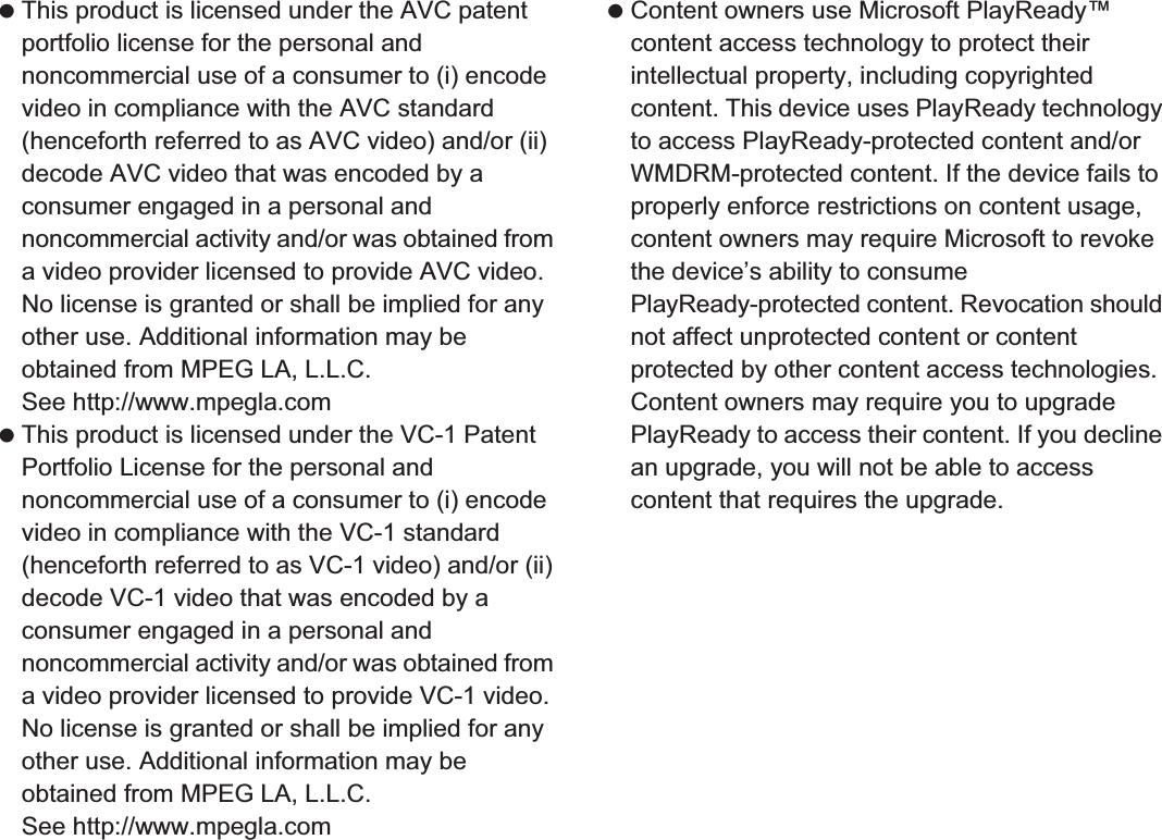 179Appendix/Index This product is licensed under the AVC patent portfolio license for the personal and noncommercial use of a consumer to (i) encode video in compliance with the AVC standard (henceforth referred to as AVC video) and/or (ii) decode AVC video that was encoded by a consumer engaged in a personal and noncommercial activity and/or was obtained from a video provider licensed to provide AVC video. No license is granted or shall be implied for any other use. Additional information may be obtained from MPEG LA, L.L.C.See (http://www.mpegla.com)  This product is licensed under the VC-1 Patent Portfolio License for the personal and noncommercial use of a consumer to (i) encode video in compliance with the VC-1 standard (henceforth referred to as VC-1 video) and/or (ii) decode VC-1 video that was encoded by a consumer engaged in a personal and noncommercial activity and/or was obtained from a video provider licensed to provide VC-1 video. No license is granted or shall be implied for any other use. Additional information may be obtained from MPEG LA, L.L.C.See (http://www.mpegla.com)  Content owners use Microsoft PlayReady™ content access technology to protect their intellectual property, including copyrighted content. This device uses PlayReady technology to access PlayReady-protected content and/or WMDRM-protected content. If the device fails to properly enforce restrictions on content usage, content owners may require Microsoft to revoke the device’s ability to consume PlayReady-protected content. Revocation should not affect unprotected content or content protected by other content access technologies. Content owners may require you to upgrade PlayReady to access their content. If you decline an upgrade, you will not be able to access content that requires the upgrade. CP8 PATENT