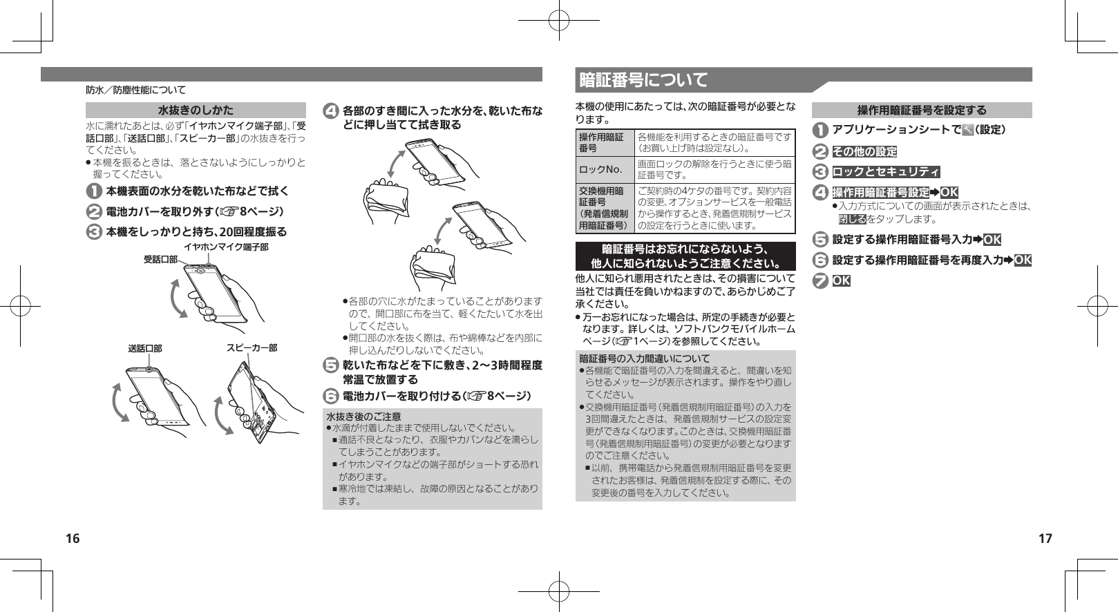 16 17防水／防塵性能について本機の使用にあたっては、次の暗証番号が必要となります。操作用暗証番号各機能を利用するときの暗証番号です（お買い上げ時は設定なし）。ロックNo. 画面ロックの解除を行うときに使う暗証番号です。交換機用暗証番号 （発着信規制用暗証番号）ご契約時の4ケタの番号です。契約内容の変更、オプションサービスを一般電話から操作するとき、発着信規制サービスの設定を行うときに使います。暗証番号はお忘れにならないよう、他人に知られないようご注意ください。他人に知られ悪用されたときは、その損害について当社では責任を負いかねますので、あらかじめご了承ください。万一お忘れになった場合は、所定の手続きが必要と .なります。詳しくは、ソフトバンクモバイルホームページ（A1ページ）を参照してください。暗証番号の入力間違いについて各機能で暗証番号の入力を間違えると、間違いを知 .らせるメッセージが表示されます。操作をやり直してください。交換機用暗証番号（発着信規制用暗証番号）の入力を .3回間違えたときは、発着信規制サービスの設定変更ができなくなります。このときは、交換機用暗証番号（発着信規制用暗証番号）の変更が必要となりますのでご注意ください。以前、携帯電話から発着信規制用暗証番号を変更 ,されたお客様は、発着信規制を設定する際に、その変更後の番号を入力してください。操作用暗証番号を設定する 1 アプリケーションシートで （設定） 2 その他の設定 3 ロックとセキュリティ 4 操作用暗証番号設定ZOK入力方式についての画面が表示されたときは、 .閉じるをタップします。 5 設定する操作用暗証番号入力ZOK 6 設定する操作用暗証番号を再度入力ZOK 7 OK水抜きのしかた水に濡れたあとは、必ず「イヤホンマイク端子部」、「受話口部」、「送話口部」、「スピーカー部」の水抜きを行ってください。本機を振るときは、落とさないようにしっかりと .握ってください。 1 本機表面の水分を乾いた布などで拭く 2 電池カバーを取り外す（A8ページ） 3 本機をしっかりと持ち、20回程度振る⢌◊ۑ⤴ȬɬɣɻɦȬȷᴻ੿⤴ۅ◊ۑ⤴Ɂɜʀȳʀ⤴ 4 各部のすき間に入った水分を、乾いた布などに押し当てて拭き取る各部の穴に水がたまっていることがあります .ので、開口部に布を当て、軽くたたいて水を出してください。開口部の水を抜く際は、布や綿棒などを内部に .押し込んだりしないでください。 5 乾いた布などを下に敷き、2～3時間程度常温で放置する 6 電池カバーを取り付ける（A8ページ）水抜き後のご注意水滴が付着したままで使用しないでください。 .通話不良となったり、衣服やカバンなどを濡らし ,てしまうことがあります。イヤホンマイクなどの端子部がショートする恐れ ,があります。寒冷地では凍結し、故障の原因となることがあり ,ます。暗証番号について