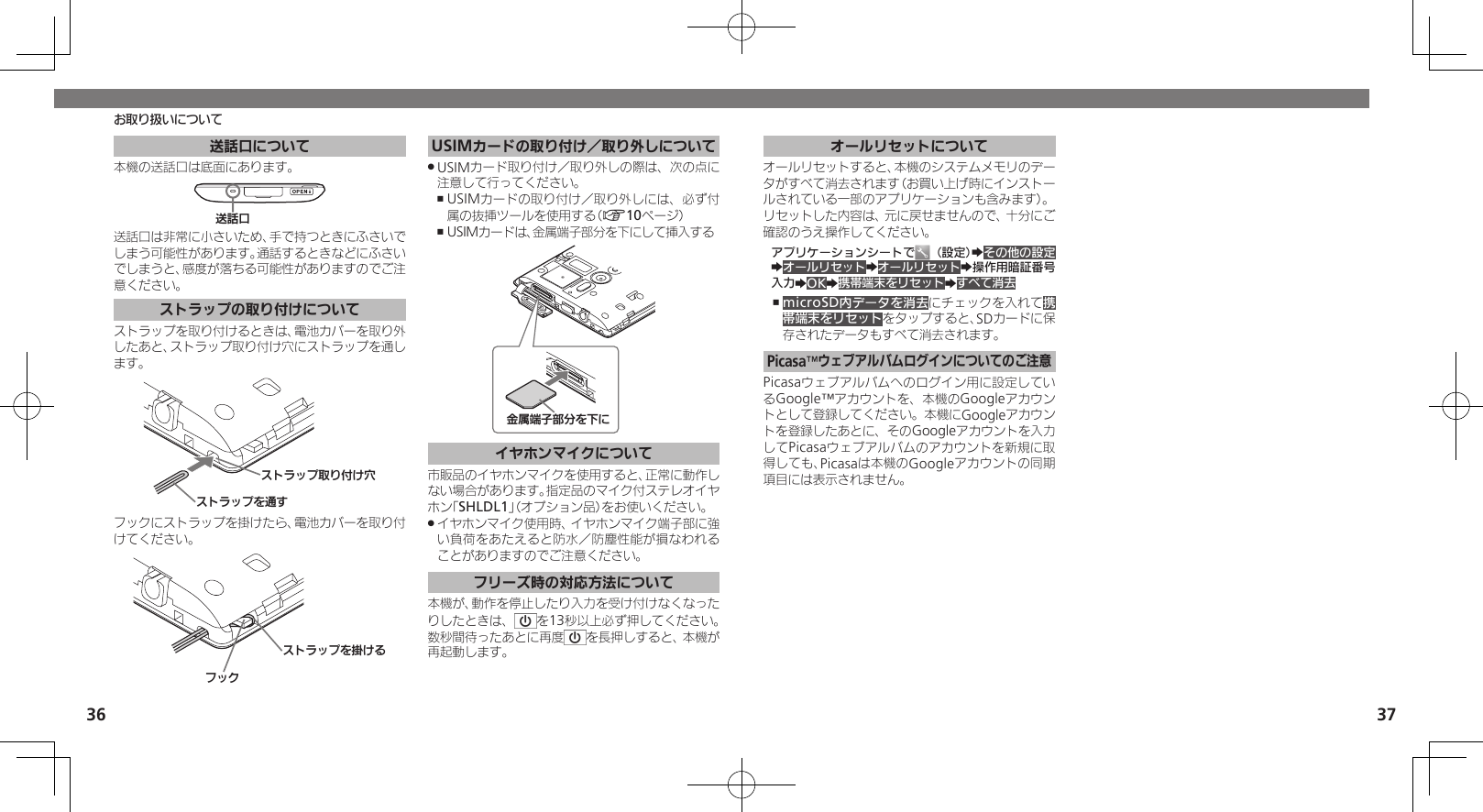 36 37お取り扱いについて送話口について本機の送話口は底面にあります。⢌◊ۑ送話口は非常に小さいため、手で持つときにふさいでしまう可能性があります。通話するときなどにふさいでしまうと、感度が落ちる可能性がありますのでご注意ください。ストラップの取り付けについてストラップを取り付けるときは、電池カバーを取り外したあと、ストラップ取り付け穴にストラップを通します。Ɂɐɱɋɟȡ⢡ǨɁɐɱɋɟۄș͛Ǡ᳡フックにストラップを掛けたら、電池カバーを取り付けてください。ɝɋȷɁɐɱɋɟȡတǠȚUSIMカードの取り付け／取り外しについてUSIMカード取り付け／取り外しの際は、次の点に .注意して行ってください。USIMカードの取り付け／取り外しには、必ず付 ,属の抜挿ツールを使用する（A10ページ）USIMカードは、金属端子部分を下にして挿入する ,⦘ୡᴻ੿⤴ոȡˁǺイヤホンマイクについて市販品のイヤホンマイクを使用すると、正常に動作しない場合があります。指定品のマイク付ステレオイヤホン「SHLDL1」（オプション品）をお使いください。イヤホンマイク使用時、イヤホンマイク端子部に強 .い負荷をあたえると防水／防塵性能が損なわれることがありますのでご注意ください。フリーズ時の対応方法について本機が、動作を停止したり入力を受け付けなくなったりしたときは、 を13秒以上必ず押してください。数秒間待ったあとに再度 を長押しすると、本機が再起動します。オールリセットについてオールリセットすると、本機のシステムメモリのデータがすべて消去されます（お買い上げ時にインストールされている一部のアプリケーションも含みます）。リセットした内容は、元に戻せませんので、十分にご確認のうえ操作してください。アプリケーションシートで （設定）Zその他の設定ZオールリセットZオールリセットZ操作用暗証番号入力ZOKZ携帯端末をリセットZすべて消去microSD内データを消去 ,にチェックを入れて携帯端末をリセットをタップすると、SDカードに保存されたデータもすべて消去されます。Picasa™ウェブアルバムログインについてのご注意Picasaウェブアルバムへのログイン用に設定しているGoogle™アカウントを、本機のGoogleアカウントとして登録してください。本機にGoogleアカウントを登録したあとに、そのGoogleアカウントを入力してPicasaウェブアルバムのアカウントを新規に取得しても、Picasaは本機のGoogleアカウントの同期項目には表示されません。