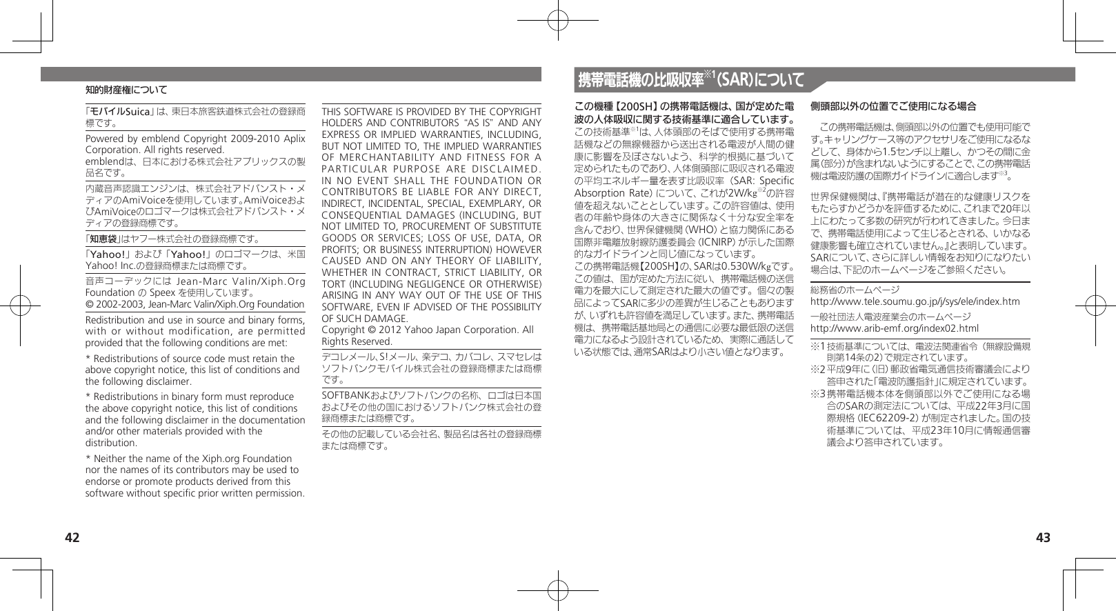 42 43知的財産権について「モバイルSuica」は、東日本旅客鉄道株式会社の登録商標です。Powered by emblend Copyright 2009-2010 Aplix Corporation. All rights reserved.emblendは、日本における株式会社アプリックスの製品名です。内蔵音声認識エンジンは、株式会社アドバンスト・メディアのAmiVoiceを使用しています。AmiVoiceおよびAmiVoiceのロゴマークは株式会社アドバンスト・メディアの登録商標です。「知恵袋」はヤフー株式会社の登録商標です。「Yahoo!」および「Yahoo!」のロゴマークは、米国Yahoo! Inc.の登録商標または商標です。音声コーデックには Jean-Marc Valin/Xiph.Org Foundation の Speex を使用しています。© 2002-2003, Jean-Marc Valin/Xiph.Org FoundationRedistribution and use in source and binary forms, with or without modification, are permitted provided that the following conditions are met:* Redistributions of source code must retain the above copyright notice, this list of conditions and the following disclaimer.* Redistributions in binary form must reproduce the above copyright notice, this list of conditions and the following disclaimer in the documentation and/or other materials provided with the distribution.* Neither the name of the Xiph.org Foundation nor the names of its contributors may be used to endorse or promote products derived from this software without speciﬁc prior written permission.THIS SOFTWARE IS PROVIDED BY THE COPYRIGHT HOLDERS AND CONTRIBUTORS “AS IS” AND ANY EXPRESS OR IMPLIED WARRANTIES, INCLUDING, BUT NOT LIMITED TO, THE IMPLIED WARRANTIES OF MERCHANTABILITY AND FITNESS FOR A PARTICULAR PURPOSE ARE DISCLAIMED. IN NO EVENT SHALL THE FOUNDATION OR CONTRIBUTORS BE LIABLE FOR ANY DIRECT, INDIRECT, INCIDENTAL, SPECIAL, EXEMPLARY, OR CONSEQUENTIAL DAMAGES (INCLUDING, BUT NOT LIMITED TO, PROCUREMENT OF SUBSTITUTE GOODS OR SERVICES; LOSS OF USE, DATA, OR PROFITS; OR BUSINESS INTERRUPTION) HOWEVER CAUSED AND ON ANY THEORY OF  LIABILITY, WHETHER IN CONTRACT, STRICT LIABILITY, OR TORT (INCLUDING NEGLIGENCE OR OTHERWISE) ARISING IN ANY WAY OUT OF THE USE  OF THIS SOFTWARE, EVEN IF ADVISED OF THE POSSIBILITY OF SUCH DAMAGE.Copyright © 2012 Yahoo Japan Corporation. All Rights Reserved.デコレメール、S!メール、楽デコ、カバコレ、スマセレはソフトバンクモバイル株式会社の登録商標または商標です。SOFTBANKおよびソフトバンクの名称、ロゴは日本国およびその他の国におけるソフトバンク株式会社の登録商標または商標です。その他の記載している会社名、製品名は各社の登録商標または商標です。この機種【200SH】の携帯電話機は、国が定めた電波の人体吸収に関する技術基準に適合しています。 この技術基準※1は、人体頭部のそばで使用する携帯電話機などの無線機器から送出される電波が人間の健康に影響を及ぼさないよう、科学的根拠に基づいて定められたものであり、人体側頭部に吸収される電波の平均エネルギー量を表す比吸収率（SAR: Speciﬁc Absorption Rate）について、これが2W/kg※2の許容値を超えないこととしています。この許容値は、使用者の年齢や身体の大きさに関係なく十分な安全率を含んでおり、世界保健機関（WHO）と協力関係にある国際非電離放射線防護委員会（ICNIRP）が示した国際的なガイドラインと同じ値になっています。この携帯電話機【200SH】の、SARは0.530W/kgです。この値は、国が定めた方法に従い、携帯電話機の送信電力を最大にして測定された最大の値です。個々の製品によってSARに多少の差異が生じることもありますが、いずれも許容値を満足しています。また、携帯電話機は、携帯電話基地局との通信に必要な最低限の送信電力になるよう設計されているため、実際に通話している状態では、通常SARはより小さい値となります。側頭部以外の位置でご使用になる場合　この携帯電話機は、側頭部以外の位置でも使用可能です。キャリングケース等のアクセサリをご使用になるなどして、身体から1.5センチ以上離し、かつその間に金属（部分）が含まれないようにすることで、この携帯電話機は電波防護の国際ガイドラインに適合します※3。世界保健機関は、『携帯電話が潜在的な健康リスクをもたらすかどうかを評価するために、これまで20年以上にわたって多数の研究が行われてきました。今日まで、携帯電話使用によって生じるとされる、いかなる健康影響も確立されていません。』と表明しています。SARについて、さらに詳しい情報をお知りになりたい場合は、下記のホームページをご参照ください。総務省のホームページhttp://www.tele.soumu.go.jp/j/sys/ele/index.htm一般社団法人電波産業会のホームページhttp://www.arib-emf.org/index02.html※1 技術基準については、電波法関連省令（無線設備規則第14条の2）で規定されています。※2 平成9年に（旧）郵政省電気通信技術審議会により答申された「電波防護指針」に規定されています。※3 携帯電話機本体を側頭部以外でご使用になる場合のSARの測定法については、平成22年3月に国際規格（IEC62209-2）が制定されました。国の技術基準については、平成23年10月に情報通信審議会より答申されています。携帯電話機の比吸収率※1（SAR）について