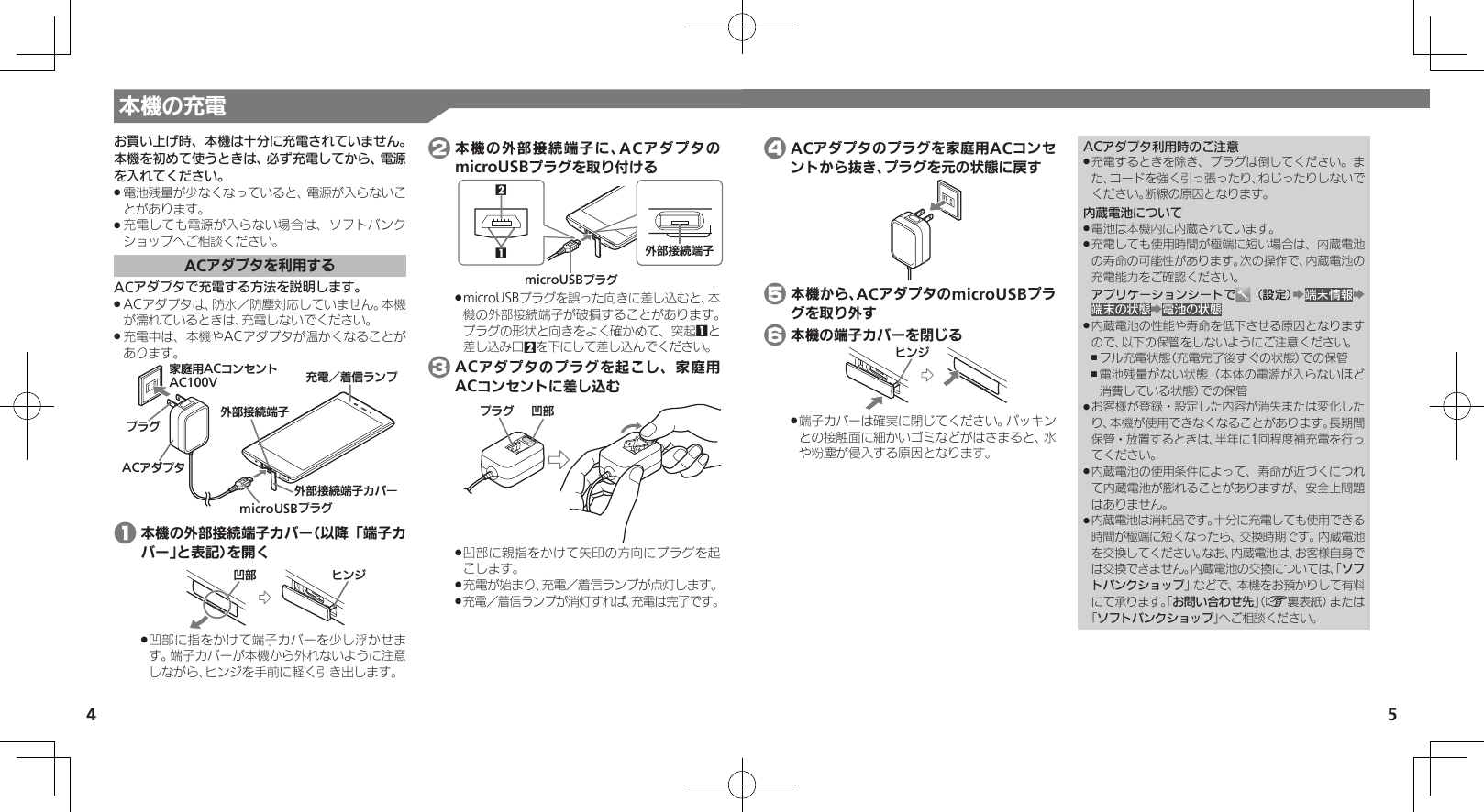 5お買い上げ時、本機は十分に充電されていません。本機を初めて使うときは、必ず充電してから、電源を入れてください。電池残量が少なくなっていると、電源が入らないこ .とがあります。充電しても電源が入らない場合は、ソフトバンク .ショップへご相談ください。ACアダプタを利用するACアダプタで充電する方法を説明します。ACアダプタは、防水／防塵対応していません。本機 .が濡れているときは、充電しないでください。充電中は、本機やACアダプタが温かくなることが .あります。ӛ⯍⾾᭭Јɱɻɟૐಖ᧸ACȻɻɃɻɐAC100VACȪɈɟɇɟɱȸmicroUSBɟɱȸঋ⤴ယỮᴻ੿ȳɘʀঋ⤴ယỮᴻ੿ 1 本機の外部接続端子カバー（以降「端子カバー」と表記）を開くɚɻɀի⤴凹部に指をかけて端子カバーを少し浮かせま .す。端子カバーが本機から外れないように注意しながら、ヒンジを手前に軽く引き出します。 2 本機の外部接続端子に、ACアダプタのmicroUSBプラグを取り付けるmicroUSBɟɱȸ2ঋ⤴ယỮᴻ੿1microUSBプラグを誤った向きに差し込むと、本 .機の外部接続端子が破損することがあります。プラグの形状と向きをよく確かめて、突起1と差し込み口2を下にして差し込んでください。 3 ACアダプタのプラグを起こし、家庭用ACコンセントに差し込むի⤴ɟɱȸ凹部に親指をかけて矢印の方向にプラグを起 .こします。充電が始まり、充電／着信ランプが点灯します。 .充電／着信ランプが消灯すれば、充電は完了です。 . 4 ACアダプタのプラグを家庭用ACコンセントから抜き、プラグを元の状態に戻す 5 本機から、ACアダプタのmicroUSBプラグを取り外す 6 本機の端子カバーを閉じるɚɻɀ端子カバーは確実に閉じてください。パッキン .との接触面に細かいゴミなどがはさまると、水や粉塵が侵入する原因となります。ACアダプタ利用時のご注意充電するときを除き、プラグは倒してください。ま .た、コードを強く引っ張ったり、ねじったりしないでください。断線の原因となります。内蔵電池について電池は本機内に内蔵されています。 .充電しても使用時間が極端に短い場合は、内蔵電池 .の寿命の可能性があります。次の操作で、内蔵電池の充電能力をご確認ください。アプリケーションシートで （設定）Z端末情報Z端末の状態Z電池の状態内蔵電池の性能や寿命を低下させる原因となります .ので、以下の保管をしないようにご注意ください。フル充電状態（充電完了後すぐの状態）での保管 ,電池残量がない状態（本体の電源が入らないほど ,消費している状態）での保管お客様が登録・設定した内容が消失または変化した .り、本機が使用できなくなることがあります。長期間保管・放置するときは、半年に1回程度補充電を行ってください。内蔵電池の使用条件によって、寿命が近づくにつれ .て内蔵電池が膨れることがありますが、安全上問題はありません。内蔵電池は消耗品です。十分に充電しても使用できる .時間が極端に短くなったら、交換時期です。内蔵電池を交換してください。なお、内蔵電池は、お客様自身では交換できません。内蔵電池の交換については、「ソフトバンクショップ」などで、本機をお預かりして有料にて承ります。「お問い合わせ先」（A裏表紙）または「ソフトバンクショップ」へご相談ください。本機の充電4