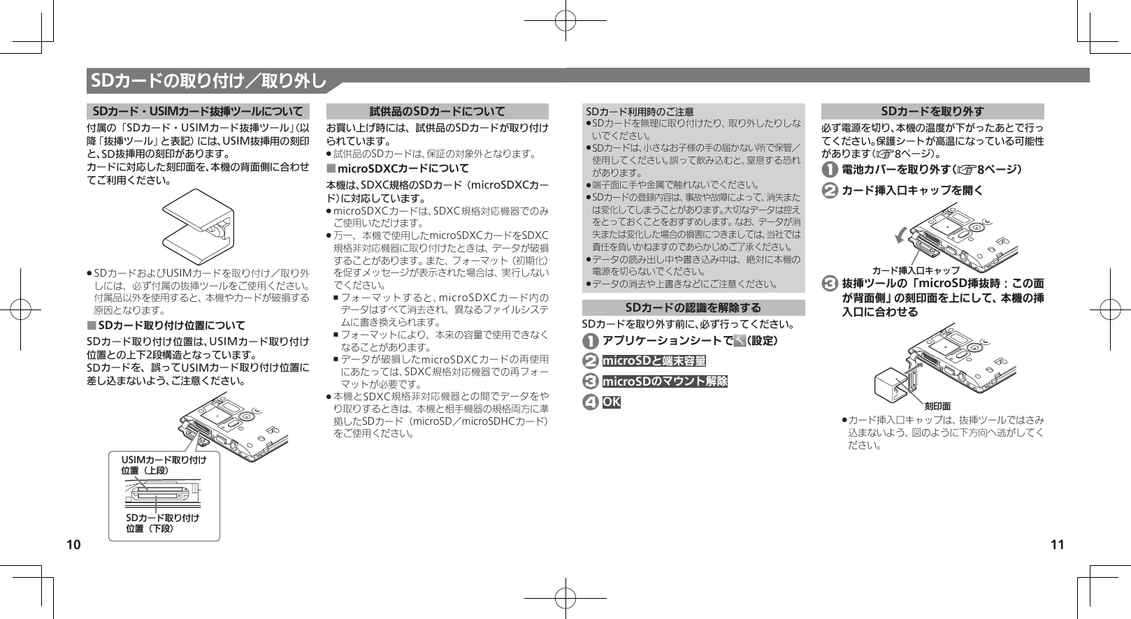 10 11SDカードの取り付け／取り外しSDカード利用時のご注意SDカードを無理に取り付けたり、取り外したりしな .いでください。SDカードは、小さなお子様の手の届かない所で保管／  .使用してください。誤って飲み込むと、窒息する恐れがあります。端子面に手や金属で触れないでください。 .SDカードの登録内容は、事故や故障によって、消失また .は変化してしまうことがあります。大切なデータは控えをとっておくことをおすすめします。なお、データが消失または変化した場合の損害につきましては、当社では責任を負いかねますのであらかじめご了承ください。データの読み出し中や書き込み中は、絶対に本機の .電源を切らないでください。データの消去や上書きなどにご注意ください。 .SDカードの認識を解除するSDカードを取り外す前に、必ず行ってください。 1 アプリケーションシートで （設定） 2 microSDと端末容量 3 microSDのマウント解除 4 OKSDカードを取り外す必ず電源を切り、本機の温度が下がったあとで行ってください。保護シートが高温になっている可能性があります（A8ページ）。 1 電池カバーを取り外す（A8ページ） 2 カード挿入口キャップを開くȳʀɑ࿗ӱۑȵɫɋɟ 3 抜挿ツールの「microSD挿抜時：この面が背面側」の刻印面を上にして、本機の挿入口に合わせる֢ڇⰢカード挿入口キャップは、抜挿ツールではさみ .込まないよう、図のように下方向へ逃がしてください。SDカード・USIMカード抜挿ツールについて付属の「SDカード・USIMカード抜挿ツール」（以降「抜挿ツール」と表記）には、USIM抜挿用の刻印と、SD抜挿用の刻印があります。カードに対応した刻印面を、本機の背面側に合わせてご利用ください。SDカードおよびUSIMカードを取り付け／取り外 .しには、必ず付属の抜挿ツールをご使用ください。付属品以外を使用すると、本機やカードが破損する原因となります。SDカード取り付け位置について ■SDカード取り付け位置は、USIMカード取り付け位置との上下2段構造となっています。SDカードを、誤ってUSIMカード取り付け位置に差し込まないよう、ご注意ください。USIMȳʀɑۄș͛ǠΡΈ⾷ˀᔲ⾸SDȳʀɑۄș͛ǠΡΈ⾷ˁᔲ⾸試供品のSDカードについてお買い上げ時には、試供品のSDカードが取り付けられています。試供品のSDカードは、保証の対象外となります。 .microSDXCカードについて ■本機は、SDXC規格のSDカード（microSDXCカード）に対応しています。microSDXCカードは、SDXC規格対応機器でのみ .ご使用いただけます。万一、本機で使用したmicroSDXCカードをSDXC .規格非対応機器に取り付けたときは、データが破損することがあります。また、フォーマット（初期化）を促すメッセージが表示された場合は、実行しないでください。フォーマットすると、microSDXCカード内の ,データはすべて消去され、異なるファイルシステムに書き換えられます。フォーマットにより、本来の容量で使用できなく ,なることがあります。データが破損したmicroSDXCカードの再使用 ,にあたっては、SDXC規格対応機器での再フォーマットが必要です。本機とSDXC規格非対応機器との間でデータをや .り取りするときは、本機と相手機器の規格両方に準拠したSDカード（microSD／microSDHCカード）をご使用ください。