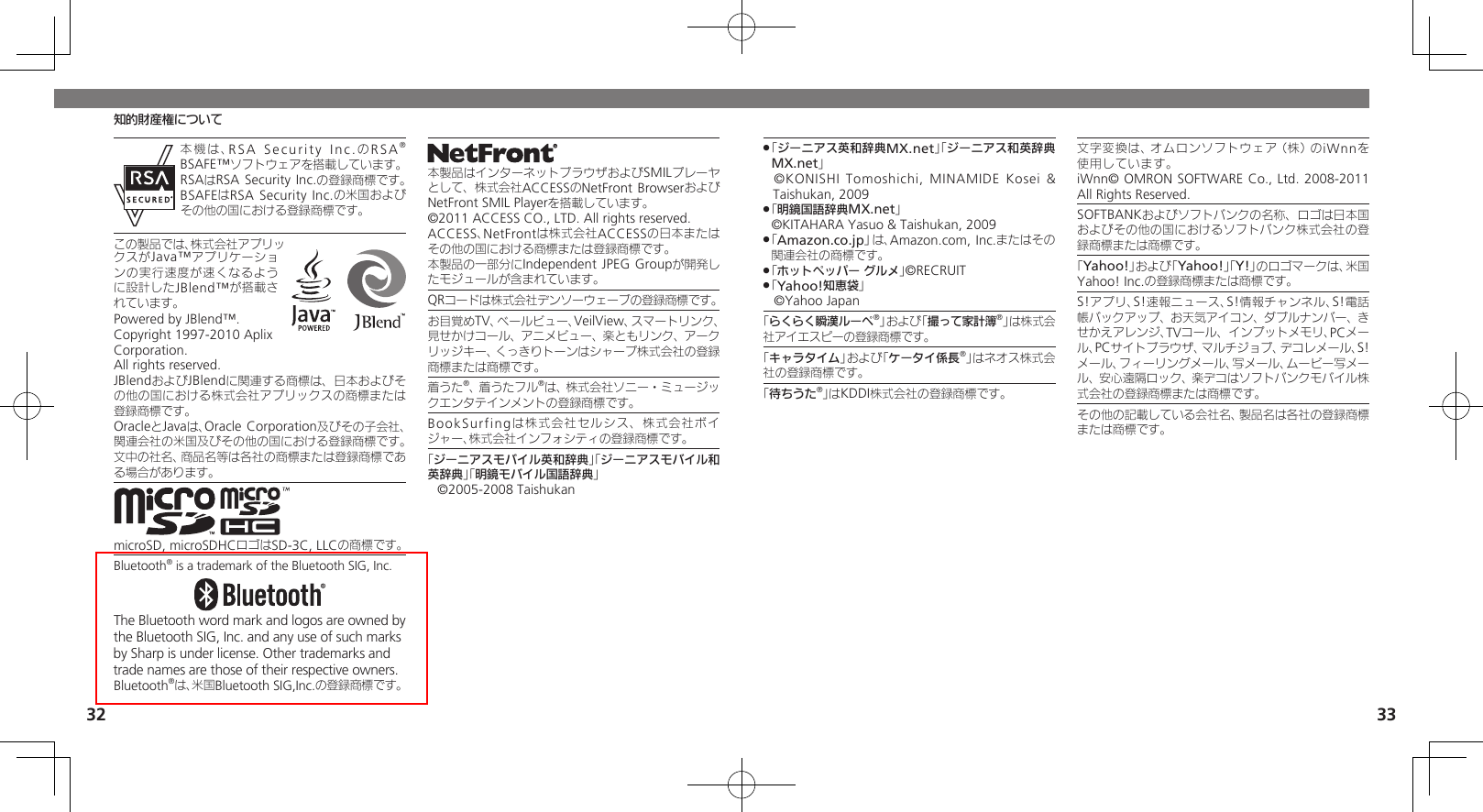 32 33知的財産権について本機は、RSA Security Inc.のRSA® BSAFE™ソフトウェアを搭載しています。RSAはRSA Security Inc.の登録商標です。BSAFEはRSA Security Inc.の米国およびその他の国における登録商標です。この製品では、株式会社アプリックスがJava™アプリケーションの実行速度が速くなるように設計したJBlend™が搭載されています。Powered by JBlend™. Copyright 1997-2010 Aplix Corporation.  All rights reserved.JBlendおよびJBlendに関連する商標は、日本およびその他の国における株式会社アプリックスの商標または登録商標です。OracleとJavaは、Oracle Corporation及びその子会社、関連会社の米国及びその他の国における登録商標です。文中の社名、商品名等は各社の商標または登録商標である場合があります。microSD, microSDHCロゴはSD-3C, LLCの商標です。Bluetooth® is a trademark of the Bluetooth SIG, Inc.The Bluetooth word mark and logos are owned by the Bluetooth SIG, Inc. and any use of such marks by Sharp is under license. Other trademarks and trade names are those of their respective owners.Bluetooth®は、米国Bluetooth SIG,Inc.の登録商標です。本製品はインターネットブラウザおよびSMILプレーヤとして、株式会社ACCESSのNetFront BrowserおよびNetFront SMIL Playerを搭載しています。©2011 ACCESS CO., LTD. All rights reserved.ACCESS、NetFrontは株式会社ACCESSの日本またはその他の国における商標または登録商標です。本製品の一部分にIndependent JPEG Groupが開発したモジュールが含まれています。QRコードは株式会社デンソーウェーブの登録商標です。お目覚めTV、ベールビュー、VeilView、スマートリンク、見せかけコール、アニメビュー、楽ともリンク、アークリッジキー、くっきりトーンはシャープ株式会社の登録商標または商標です。着うた®、着うたフル®は、株式会社ソニー・ミュージックエンタテインメントの登録商標です。BookSurfingは株式会社セルシス、株式会社ボイジャー、株式会社インフォシティの登録商標です。「ジーニアスモバイル英和辞典」「ジーニアスモバイル和英辞典」「明鏡モバイル国語辞典」©2005-2008 Taishukan「 .ジーニアス英和辞典MX.net」「ジーニアス和英辞典MX.net」 ©KONISHI Tomoshichi, MINAMIDE Kosei &amp; Taishukan, 2009「 .明鏡国語辞典MX.net」     ©KITAHARA Yasuo &amp; Taishukan, 2009「 .Amazon.co.jp」は、Amazon.com, Inc.またはその関連会社の商標です。「 .ホットペッパー グルメ」©RECRUIT「 .Yahoo!知恵袋」 ©Yahoo Japan「らくらく瞬漢ルーペ®」および「撮って家計簿®」は株式会社アイエスピーの登録商標です。「キャラタイム」および「ケータイ係長®」はネオス株式会社の登録商標です。「待ちうた®」はKDDI株式会社の登録商標です。文字変換は、オムロンソフトウェア（株）のiWnnを使用しています。       iWnn© OMRON SOFTWARE Co., Ltd. 2008-2011 All Rights Reserved.SOFTBANKおよびソフトバンクの名称、ロゴは日本国およびその他の国におけるソフトバンク株式会社の登録商標または商標です。「Yahoo!」および「Yahoo!」「Y!」のロゴマークは、米国Yahoo! Inc.の登録商標または商標です。S!アプリ、S!速報ニュース、S!情報チャンネル、S!電話帳バックアップ、お天気アイコン、ダブルナンバー、きせかえアレンジ、TVコール、インプットメモリ、PCメール、PCサイトブラウザ、マルチジョブ、デコレメール、S!メール、フィーリングメール、写メール、ムービー写メール、安心遠隔ロック、楽デコはソフトバンクモバイル株式会社の登録商標または商標です。その他の記載している会社名、製品名は各社の登録商標または商標です。