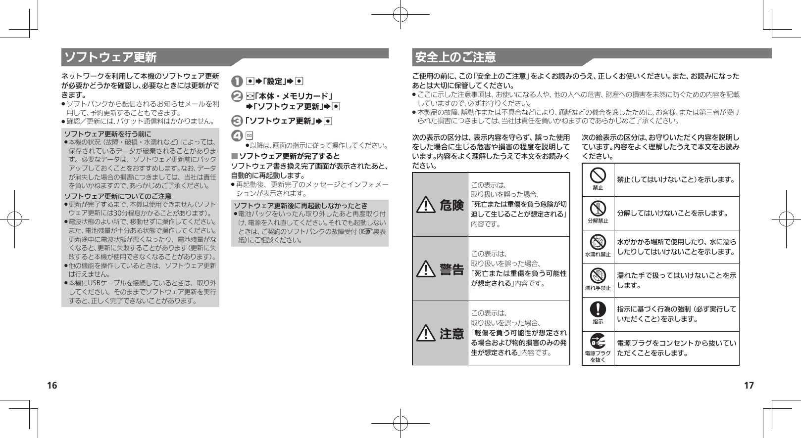 16 17ソフトウェア更新 安全上のご注意ネットワークを利用して本機のソフトウェア更新が必要かどうかを確認し、必要なときには更新ができます。ソフトバンクから配信されるお知らせメールを利 .用して、予約更新することもできます。確認／更新には、パケット通信料はかかりません。 .ソフトウェア更新を行う前に本機の状況（故障・破損・水濡れなど）によっては、 .保存されているデータが破棄されることがあります。必要なデータは、ソフトウェア更新前にバックアップしておくことをおすすめします。なお、データが消失した場合の損害につきましては、当社は責任を負いかねますので、あらかじめご了承ください。ソフトウェア更新についてのご注意更新が完了するまで、本機は使用できません（ソフト .ウェア更新には30分程度かかることがあります）。電波状態のよい所で、移動せずに操作してください。 .また、電池残量が十分ある状態で操作してください。更新途中に電波状態が悪くなったり、電池残量がなくなると、更新に失敗することがあります（更新に失敗すると本機が使用できなくなることがあります）。他の機能を操作しているときは、ソフトウェア更新 .は行えません。本機にUSBケーブルを接続しているときは、取り外 .してください。そのままでソフトウェア更新を実行すると、正しく完了できないことがあります。 1 %S「設定」S% 2 f「本体・メモリカード」     S「ソフトウェア更新」S% 3 「ソフトウェア更新」S% 4 B　以降は、画面の指示に従って操作してください。 .ソフトウェア更新が完了すると ■ソフトウェア書き換え完了画面が表示されたあと、自動的に再起動します。再起動後、更新完了のメッセージとインフォメー .ションが表示されます。ソフトウェア更新後に再起動しなかったとき電池パックをいったん取り外したあと再度取り付 .け、電源を入れ直してください。それでも起動しないときは、ご契約のソフトバンクの故障受付（A裏表紙）にご相談ください。次の表示の区分は、表示内容を守らず、誤った使用をした場合に生じる危害や損害の程度を説明しています。内容をよく理解したうえで本文をお読みください。 危険この表示は、取り扱いを誤った場合、「死亡または重傷を負う危険が切迫して生じることが想定される」 内容です。 警告この表示は、取り扱いを誤った場合、「死亡または重傷を負う可能性が想定される」内容です。 注意この表示は、取り扱いを誤った場合、「軽傷を負う可能性が想定される場合および物的損害のみの発生が想定される」内容です。次の絵表示の区分は、お守りいただく内容を説明しています。内容をよく理解したうえで本文をお読みください。4禁止（してはいけないこと）を示します。5分解してはいけないことを示します。6水がかかる場所で使用したり、水に濡らしたりしてはいけないことを示します。7濡れた手で扱ってはいけないことを示します。8指示に基づく行為の強制（必ず実行していただくこと）を示します。9電源プラグをコンセントから抜いていただくことを示します。ご使用の前に、この「安全上のご注意」をよくお読みのうえ、正しくお使いください。また、お読みになったあとは大切に保管してください。ここに示した注意事項は、お使いになる人や、他の人への危害、財産への損害を未然に防ぐための内容を記載 .していますので、必ずお守りください。本製品の故障、誤動作または不具合などにより、通話などの機会を逸したために、お客様、または第三者が受け .られた損害につきましては、当社は責任を負いかねますのであらかじめご了承ください。