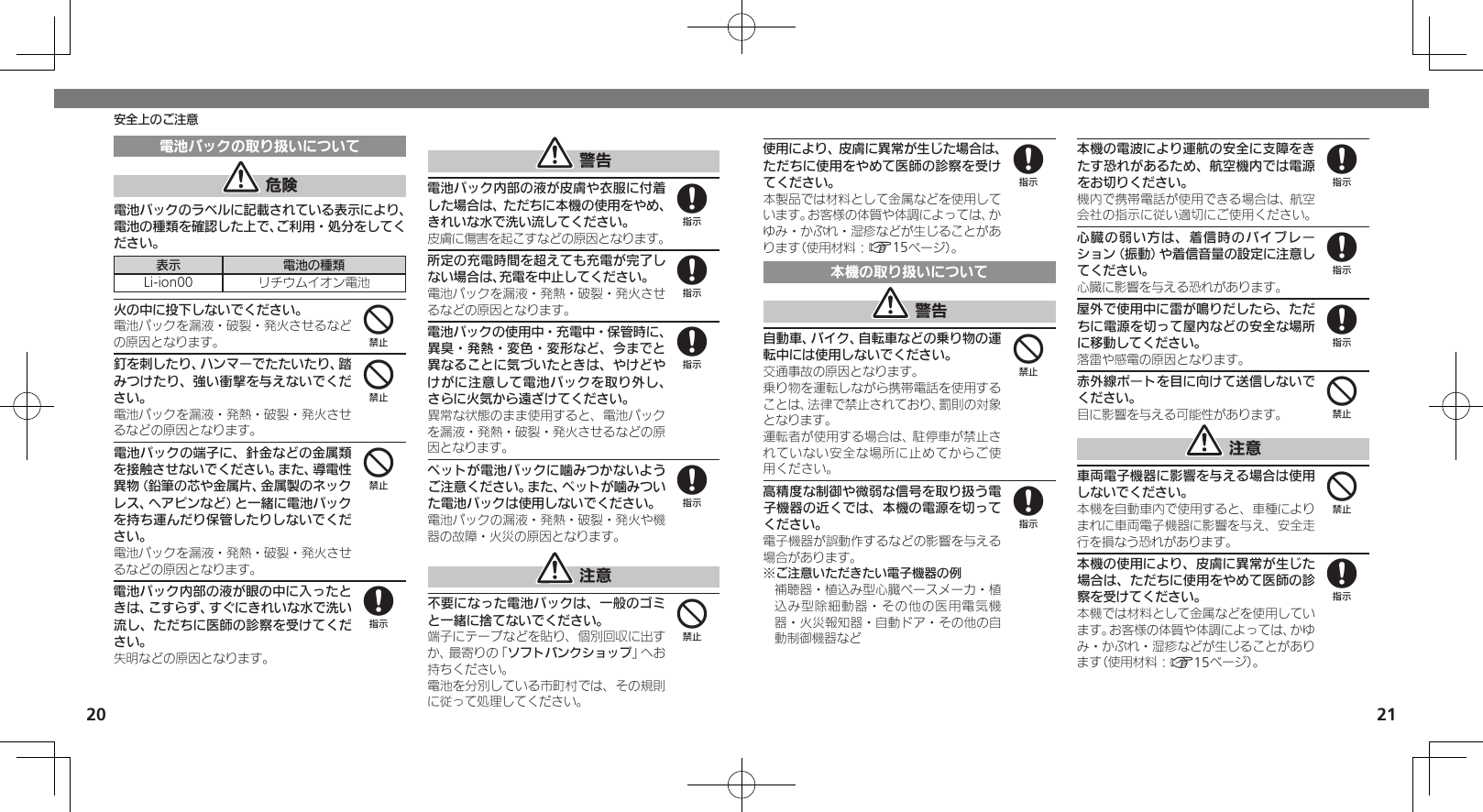 2021安全上のご注意電池パックの取り扱いについて 危険電池パックのラベルに記載されている表示により、電池の種類を確認した上で、ご利用・処分をしてください。表示 電池の種類Li-ion00 リチウムイオン電池火の中に投下しないでください。電池パックを漏液・破裂・発火させるなどの原因となります。釘を刺したり、ハンマーでたたいたり、踏みつけたり、強い衝撃を与えないでください。電池パックを漏液・発熱・破裂・発火させるなどの原因となります。電池パックの端子に、針金などの金属類を接触させないでください。また、導電性異物（鉛筆の芯や金属片、金属製のネックレス、ヘアピンなど）と一緒に電池パックを持ち運んだり保管したりしないでください。電池パックを漏液・発熱・破裂・発火させるなどの原因となります。電池パック内部の液が眼の中に入ったときは、こすらず、すぐにきれいな水で洗い流し、ただちに医師の診察を受けてください。失明などの原因となります。 警告電池パック内部の液が皮膚や衣服に付着した場合は、ただちに本機の使用をやめ、きれいな水で洗い流してください。皮膚に傷害を起こすなどの原因となります。所定の充電時間を超えても充電が完了しない場合は、充電を中止してください。電池パックを漏液・発熱・破裂・発火させるなどの原因となります。電池パックの使用中・充電中・保管時に、異臭・発熱・変色・変形など、今までと異なることに気づいたときは、やけどやけがに注意して電池パックを取り外し、さらに火気から遠ざけてください。異常な状態のまま使用すると、電池パックを漏液・発熱・破裂・発火させるなどの原因となります。ペットが電池パックに噛みつかないようご注意ください。また、ペットが噛みついた電池パックは使用しないでください。電池パックの漏液・発熱・破裂・発火や機器の故障・火災の原因となります。 注意不要になった電池パックは、一般のゴミと一緒に捨てないでください。端子にテープなどを貼り、個別回収に出すか、最寄りの「ソフトバンクショップ」へお持ちください。電池を分別している市町村では、その規則に従って処理してください。444888884使用により、皮膚に異常が生じた場合は、ただちに使用をやめて医師の診察を受けてください。本製品では材料として金属などを使用しています。お客様の体質や体調によっては、かゆみ・かぶれ・湿疹などが生じることがあります（使用材料：A15ページ）。本機の取り扱いについて 警告自動車、バイク、自転車などの乗り物の運転中には使用しないでください。交通事故の原因となります。乗り物を運転しながら携帯電話を使用することは、法律で禁止されており、罰則の対象となります。運転者が使用する場合は、駐停車が禁止されていない安全な場所に止めてからご使用ください。高精度な制御や微弱な信号を取り扱う電子機器の近くでは、本機の電源を切ってください。電子機器が誤動作するなどの影響を与える場合があります。※ご注意いただきたい電子機器の例補聴器・植込み型心臓ペースメーカ・植込み型除細動器・その他の医用電気機器・火災報知器・自動ドア・その他の自動制御機器など本機の電波により運航の安全に支障をきたす恐れがあるため、航空機内では電源をお切りください。機内で携帯電話が使用できる場合は、航空会社の指示に従い適切にご使用ください。心臓の弱い方は、着信時のバイブレーション（振動）や着信音量の設定に注意してください。心臓に影響を与える恐れがあります。屋外で使用中に雷が鳴りだしたら、ただちに電源を切って屋内などの安全な場所に移動してください。落雷や感電の原因となります。赤外線ポートを目に向けて送信しないでください。目に影響を与える可能性があります。 注意車両電子機器に影響を与える場合は使用しないでください。本機を自動車内で使用すると、車種によりまれに車両電子機器に影響を与え、安全走行を損なう恐れがあります。本機の使用により、皮膚に異常が生じた場合は、ただちに使用をやめて医師の診察を受けてください。本機では材料として金属などを使用しています。お客様の体質や体調によっては、かゆみ・かぶれ・湿疹などが生じることがあります（使用材料：A15ページ）。848888448