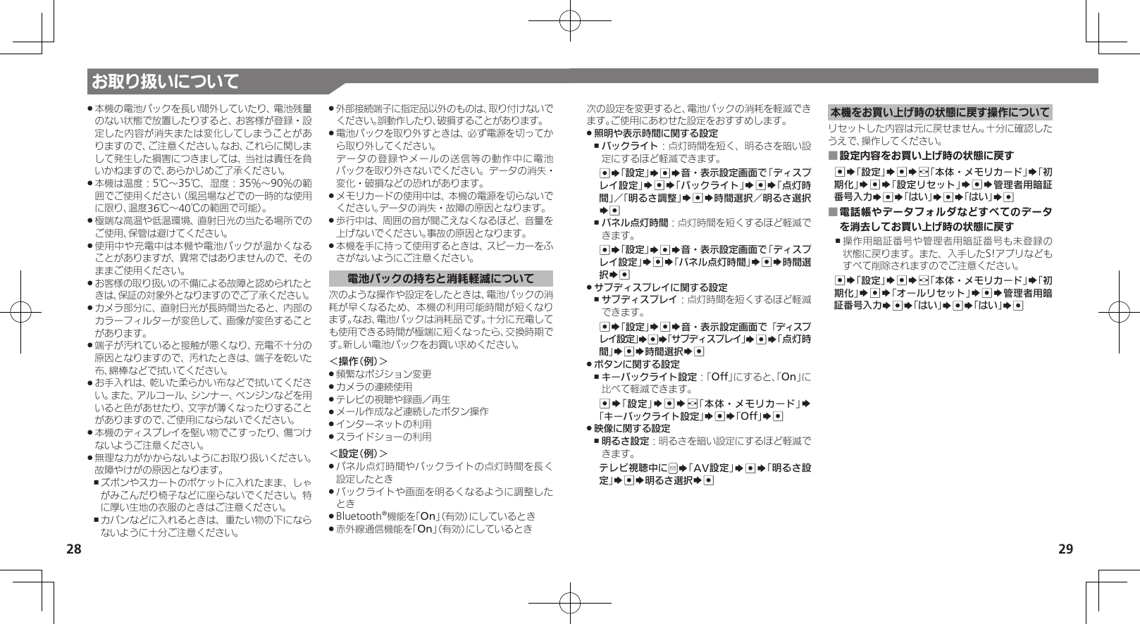 28 29お取り扱いについて本機の電池パックを長い間外していたり、電池残量 .のない状態で放置したりすると、お客様が登録・設定した内容が消失または変化してしまうことがありますので、ご注意ください。なお、これらに関しまして発生した損害につきましては、当社は責任を負いかねますので、あらかじめご了承ください。本機は温度：5℃～35℃、湿度：35％～90％の範 .囲でご使用ください（風呂場などでの一時的な使用に限り、温度36℃～40℃の範囲で可能）。極端な高温や低温環境、直射日光の当たる場所での .ご使用、保管は避けてください。使用中や充電中は本機や電池パックが温かくなる .ことがありますが、異常ではありませんので、そのままご使用ください。お客様の取り扱いの不備による故障と認められたと .きは、保証の対象外となりますのでご了承ください。カメラ部分に、直射日光が長時間当たると、内部の .カラーフィルターが変色して、画像が変色することがあります。端子が汚れていると接触が悪くなり、充電不十分の .原因となりますので、汚れたときは、端子を乾いた布、綿棒などで拭いてください。お手入れは、乾いた柔らかい布などで拭いてくださ .い。また、アルコール、シンナー、ベンジンなどを用いると色があせたり、文字が薄くなったりすることがありますので、ご使用にならないでください。本機のディスプレイを堅い物でこすったり、傷つけ .ないようご注意ください。無理な力がかからないようにお取り扱いください。 .故障やけがの原因となります。ズボンやスカートのポケットに入れたまま、しゃ ,がみこんだり椅子などに座らないでください。特に厚い生地の衣服のときはご注意ください。カバンなどに入れるときは、重たい物の下になら ,ないように十分ご注意ください。外部接続端子に指定品以外のものは、取り付けないで .ください。誤動作したり、破損することがあります。電池パックを取り外すときは、必ず電源を切ってか .ら取り外してください。     データの登録やメールの送信等の動作中に電池パックを取り外さないでください。データの消失・変化・破損などの恐れがあります。メモリカードの使用中は、本機の電源を切らないで .ください。データの消失・故障の原因となります。歩行中は、周囲の音が聞こえなくなるほど、音量を .上げないでください。事故の原因となります。本機を手に持って使用するときは、スピーカーをふ .さがないようにご注意ください。電池パックの持ちと消耗軽減について次のような操作や設定をしたときは、電池パックの消耗が早くなるため、本機の利用可能時間が短くなります。なお、電池パックは消耗品です。十分に充電しても使用できる時間が極端に短くなったら、交換時期です。新しい電池パックをお買い求めください。＜操作（例）＞頻繁なポジション変更 .カメラの連続使用 .テレビの視聴や録画／再生 .メール作成など連続したボタン操作 .インターネットの利用 .スライドショーの利用 .＜設定（例）＞パネル点灯時間やバックライトの点灯時間を長く .設定したときバックライトや画面を明るくなるように調整した .ときBluetooth .®機能を「On」（有効）にしているとき赤外線通信機能を「 .On」（有効）にしているとき次の設定を変更すると、電池パックの消耗を軽減できます。ご使用にあわせた設定をおすすめします。照明や表示時間に関する設定 .バックライト ,：点灯時間を短く、明るさを暗い設定にするほど軽減できます。%S「設定」S%S音・表示設定画面で「ディスプレイ設定」S%S「バックライト」S%S「点灯時間」／「明るさ調整」S%S時間選択／明るさ選択S%パネル点灯時間 ,：点灯時間を短くするほど軽減できます。%S「設定」S%S音・表示設定画面で「ディスプレイ設定」S%S「パネル点灯時間」S%S時間選択S%サブディスプレイに関する設定 .サブディスプレイ ,：点灯時間を短くするほど軽減できます。%S「設定」S%S音・表示設定画面で「ディスプレイ設定」S%S「サブディスプレイ」S%S「点灯時間」S%S時間選択S%ボタンに関する設定 .キーバックライト設定 ,：「Off」にすると、「On」に比べて軽減できます。%S「設定」S%Sf「本体・メモリカード」S「キーバックライト設定」S%S「Off」S%映像に関する設定 .明るさ設定 ,：明るさを暗い設定にするほど軽減できます。テレビ視聴中にBS「AV設定」S%S「明るさ設定」S%S明るさ選択S%本機をお買い上げ時の状態に戻す操作についてリセットした内容は元に戻せません。十分に確認したうえで、操作してください。設定内容をお買い上げ時の状態に戻す ■%S「設定」S%Sf「本体・メモリカード」S「初期化」S%S「設定リセット」S%S管理者用暗証番号入力S%S「はい」S%S「はい」S%電話帳やデータフォルダなどすべてのデータ ■を消去してお買い上げ時の状態に戻す操作用暗証番号や管理者用暗証番号も未登録の ,状態に戻ります。また、入手したS!アプリなどもすべて削除されますのでご注意ください。%S「設定」S%Sf「本体・メモリカード」S「初期化」S%S「オールリセット」S%S管理者用暗証番号入力S%S「はい」S%S「はい」S%