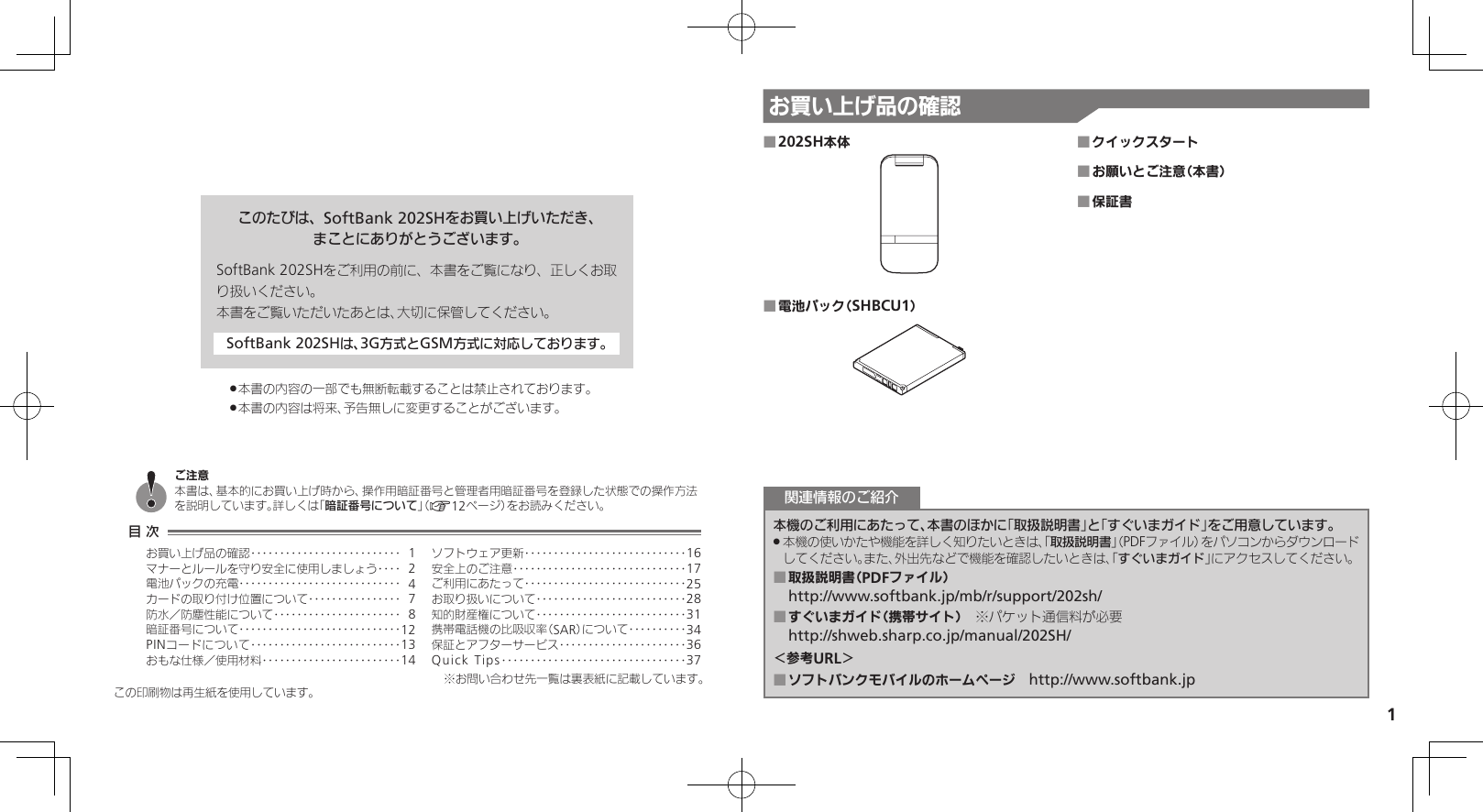 1お買い上げ品の確認このたびは、SoftBank 202SHをお買い上げいただき、まことにありがとうございます。SoftBank 202SHをご利用の前に、本書をご覧になり、正しくお取り扱いください。本書をご覧いただいたあとは、大切に保管してください。SoftBank 202SHは、3G方式とGSM方式に対応しております。本書の内容の一部でも無断転載することは禁止されております。 .本書の内容は将来、予告無しに変更することがございます。 .この印刷物は再生紙を使用しています。202SH本体 ■電池パック（SHBCU1） ■クイックスタート ■お願いとご注意（本書） ■保証書 ■本機のご利用にあたって、本書のほかに「取扱説明書」と「すぐいまガイド」をご用意しています。本機の使いかたや機能を詳しく知りたいときは、「 .取扱説明書」（PDFファイル）をパソコンからダウンロードしてください。また、外出先などで機能を確認したいときは、「すぐいまガイド」にアクセスしてください。取扱説明書（PDFファイル） ■http://www.softbank.jp/mb/r/support/202sh/すぐいまガイド（携帯サイト） ■　※パケット通信料が必要http://shweb.sharp.co.jp/manual/202SH/＜参考URL＞ソフトバンクモバイルのホームページ　 ■http://www.softbank.jp関連情報のご紹介目 次お買い上げ品の確認‥‥‥‥‥‥‥‥‥‥‥‥‥ 1マナーとルールを守り安全に使用しましょう ‥‥ 2電池パックの充電 ‥‥‥‥‥‥‥‥‥‥‥‥‥‥ 4カードの取り付け位置について ‥‥‥‥‥‥‥‥ 7防水／防塵性能について‥‥‥‥‥‥‥‥‥‥‥ 8暗証番号について ‥‥‥‥‥‥‥‥‥‥‥‥‥‥12PINコードについて‥‥‥‥‥‥‥‥‥‥‥‥‥13おもな仕様／使用材料 ‥‥‥‥‥‥‥‥‥‥‥‥14ソフトウェア更新 ‥‥‥‥‥‥‥‥‥‥‥‥‥‥16安全上のご注意 ‥‥‥‥‥‥‥‥‥‥‥‥‥‥‥17ご利用にあたって ‥‥‥‥‥‥‥‥‥‥‥‥‥‥25お取り扱いについて‥‥‥‥‥‥‥‥‥‥‥‥‥28知的財産権について‥‥‥‥‥‥‥‥‥‥‥‥‥31携帯電話機の比吸収率（SAR）について‥‥‥‥‥34保証とアフターサービス‥‥‥‥‥‥‥‥‥‥‥36Quick Tips ‥‥‥‥‥‥‥‥‥‥‥‥‥‥‥‥37ご注意本書は、基本的にお買い上げ時から、操作用暗証番号と管理者用暗証番号を登録した状態での操作方法を説明しています。詳しくは「暗証番号について」（A12ページ）をお読みください。※お問い合わせ先一覧は裏表紙に記載しています。