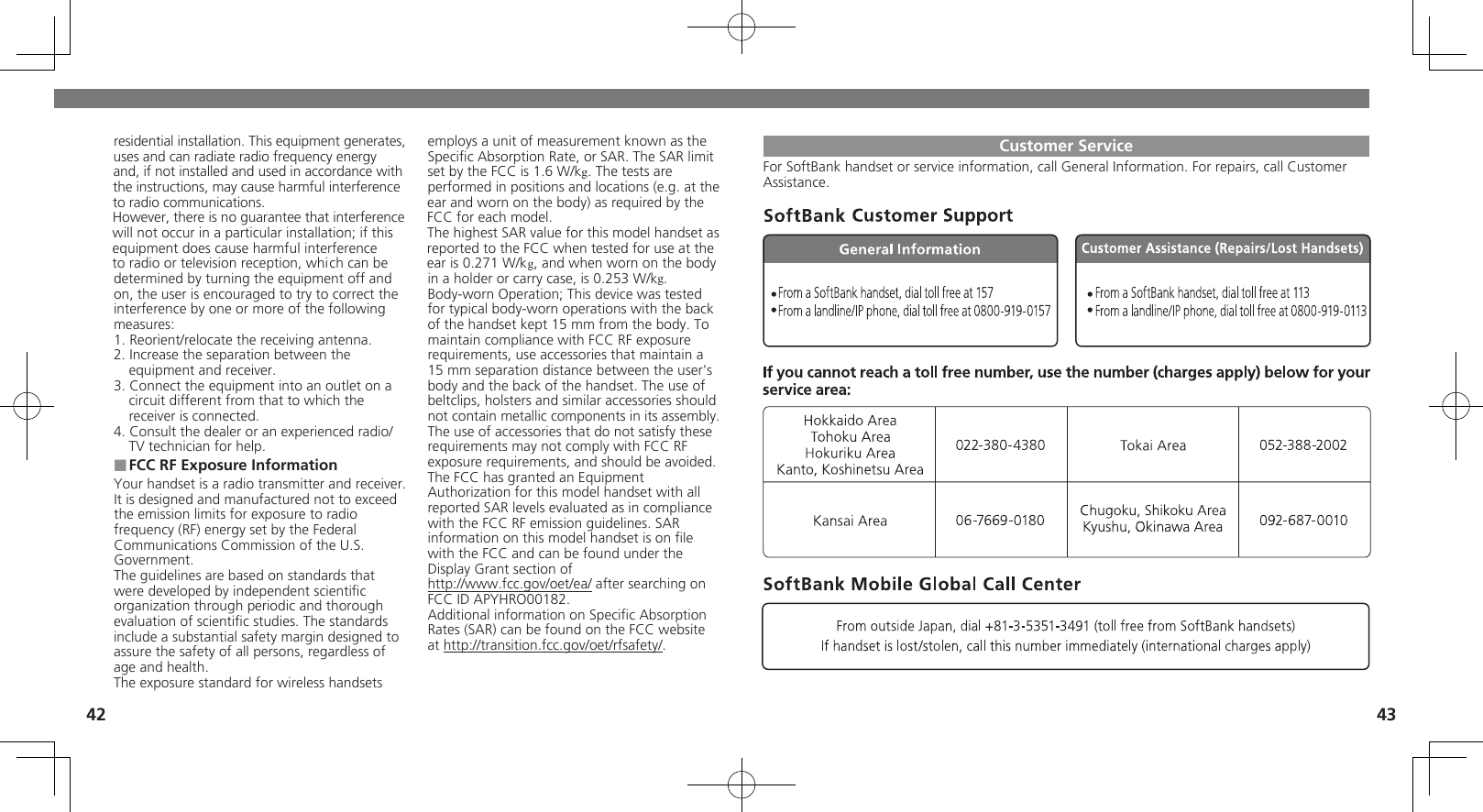 42 43Customer ServiceFor SoftBank handset or service information, call General Information. For repairs, call Customer Assistance.residential installation. This equipment generates, uses and can radiate radio frequency energy and, if not installed and used in accordance with the instructions, may cause harmful interference to radio communications.However, there is no guarantee that interference will not occur in a particular installation; if this equipment does cause harmful interference to radio or television reception, which can be determined by turning the equipment off and on, the user is encouraged to try to correct the interference by one or more of the following measures:1. Reorient/relocate the receiving antenna.2. Increase the separation between the equipment and receiver.3. Connect the equipment into an outlet on a circuit different from that to which the receiver is connected.4. Consult the dealer or an experienced radio/TV technician for help.FCC RF Exposure Information ■Your handset is a radio transmitter and receiver.It is designed and manufactured not to exceed the emission limits for exposure to radio frequency (RF) energy set by the Federal Communications Commission of the U.S. Government.The guidelines are based on standards that were developed by independent scientiﬁc organization through periodic and thorough evaluation of scientiﬁc studies. The standards include a substantial safety margin designed to assure the safety of all persons, regardless of age and health.The exposure standard for wireless handsets employs a unit of measurement known as the Speciﬁc Absorption Rate, or SAR. The SAR limit  set by the FCC is 1.6 W/kg. The tests are performed in positions and locations (e.g. at the ear and worn on the body) as required by the FCC for each model.The highest SAR value for this model handset as reported to the FCC when tested for use at the ear is 0.271 W/kg, and when worn on the body in a holder or carry case, is 0.253 W/kg.Body-worn Operation; This device was tested for typical body-worn operations with the back of the handset kept 15 mm from the body. To maintain compliance with FCC RF exposure requirements, use accessories that maintain a 15 mm separation distance between the user&apos;s body and the back of the handset. The use of  beltclips, holsters and similar accessories should  not contain metallic components in its assembly.The use of accessories that do not satisfy these requirements may not comply with FCC RF exposure requirements, and should be avoided.The FCC has granted an Equipment Authorization for this model handset with all reported SAR levels evaluated as in compliance with the FCC RF emission guidelines. SAR information on this model handset is on ﬁle with the FCC and can be found under theDisplay Grant section ofhttp://www.fcc.gov/oet/ea/ after searching onFCC ID APYHRO00182.Additional information on Speciﬁc Absorption Rates (SAR) can be found on the FCC website at http://transition.fcc.gov/oet/rfsafety/.