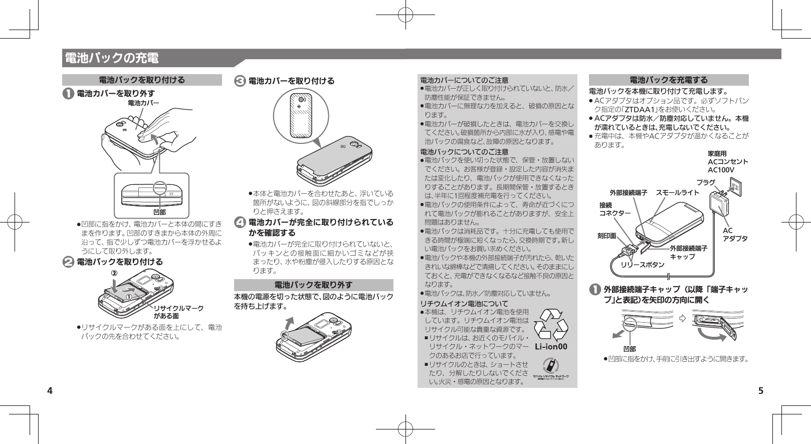 4 5電池パックの充電電池パックを取り付ける 1 電池カバーを取り外す⯍ᖆȳɘʀի⤴凹部に指をかけ、電池カバーと本体の間にすき .まを作ります。凹部のすきまから本体の外周に沿って、指で少しずつ電池カバーを浮かせるようにして取り外します。 2 電池パックを取り付けるɲȽȬȷɳɦʀȷǛǑȚⰢリサイクルマークがある面を上にして、電池 .パックの先を合わせてください。 3 電池カバーを取り付ける本体と電池カバーを合わせたあと、浮いている .箇所がないように、図の斜線部分を指でしっかりと押さえます。 4 電池カバーが完全に取り付けられているかを確認する電池カバーが完全に取り付けられていないと、 .パッキンとの接触面に細かいゴミなどが挟まったり、水や粉塵が侵入したりする原因となります。電池パックを取り外す本機の電源を切った状態で、図のように電池パックを持ち上げます。電池カバーについてのご注意電池カバーが正しく取り付けられていないと、防水／  .防塵性能が保証できません。電池カバーに無理な力を加えると、破損の原因とな .ります。電池カバーが破損したときは、電池カバーを交換し .てください。破損箇所から内部に水が入り、感電や電池パックの腐食など、故障の原因となります。電池パックについてのご注意電池パックを使い切った状態で、保管・放置しない .でください。お客様が登録・設定した内容が消失または変化したり、電池パックが使用できなくなったりすることがあります。長期間保管・放置するときは、半年に1回程度補充電を行ってください。電池パックの使用条件によって、寿命が近づくにつ .れて電池パックが膨れることがありますが、安全上問題はありません。電池パックは消耗品です。十分に充電しても使用で .きる時間が極端に短くなったら、交換時期です。新しい電池パックをお買い求めください。電池パックや本機の外部接続端子が汚れたら、乾いた .きれいな綿棒などで清掃してください。そのままにしておくと、充電ができなくなるなど接触不良の原因となります。電池パックは、防水／防塵対応していません。 .リチウムイオン電池について本機は、リチウムイオン電池を使用 .しています。リチウムイオン電池はリサイクル可能な貴重な資源です。リサイクルは、お近くのモバイル・ ,リサイクル・ネットワークのマークのあるお店で行っています。 ,リサイクルのときは、ショートさせたり、分解したりしないでください。火災・感電の原因となります。電池パックを充電する電池パックを本機に取り付けて充電します。ACアダプタはオプション品です。必ずソフトバン .ク指定の「ZTDAA1」をお使いください。ACアダプタは防水／防塵対応していません。本機 .が濡れているときは、充電しないでください。充電中は、本機やACアダプタが温かくなることが .あります。ૐಖ᧸ACȻɻɃɻɐAC100Vঋ⤴ယỮᴻ੿ঋ⤴ယỮᴻ੿ȵɫɋɟACȪɈɟɇɁɪʀɳɱȬɐယỮȻɕȷɇʀ֢ڇⰢɲɲʀɁɤɇɻɟɱȸ 1 外部接続端子キャップ（以降「端子キャップ」と表記）を矢印の方向に開くի⤴凹部に指をかけ、手前に引き出すように開きます。 .