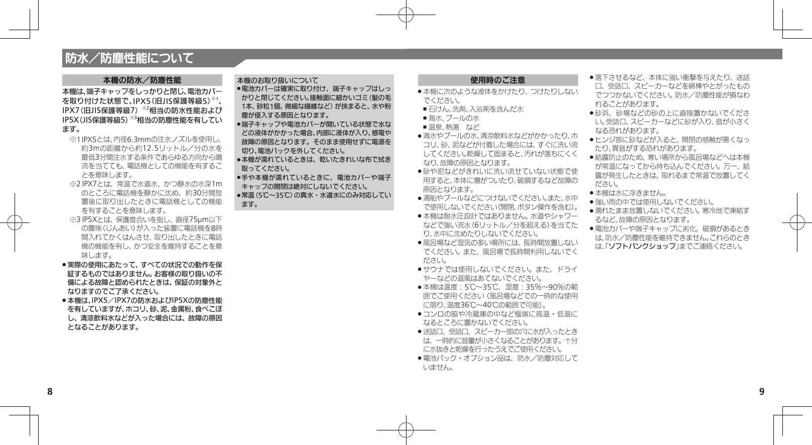 8 9使用時のご注意本機に次のような液体をかけたり、つけたりしない .でください。石けん、洗剤、入浴剤を含んだ水 ,海水、プールの水 ,温泉、熱湯　など ,海水やプールの水、清涼飲料水などがかかったり、ホ .コリ、砂、泥などが付着した場合には、すぐに洗い流してください。乾燥して固まると、汚れが落ちにくくなり、故障の原因となります。砂や泥などがきれいに洗い流せていない状態で使 .用すると、本体に傷がついたり、破損するなど故障の原因となります。湯船やプールなどにつけないでください。また、水中 .で使用しないでください（開閉、ボタン操作を含む）。本機は耐水圧設計ではありません。水道やシャワー .などで強い流水（6リットル／分を超える）を当てたり、水中に沈めたりしないでください。風呂場など湿気の多い場所には、長時間放置しない .でください。また、風呂場で長時間利用しないでください。サウナでは使用しないでください。また、ドライ .ヤーなどの温風はあてないでください。本機は温度：5℃～35℃、湿度：35％～90％の範 .囲でご使用ください（風呂場などでの一時的な使用に限り、温度36℃～40℃の範囲で可能）。コンロの脇や冷蔵庫の中など極端に高温・低温に .なるところに置かないでください。送話口、受話口、スピーカー部の穴に水が入ったとき .は、一時的に音量が小さくなることがあります。十分に水抜きと乾燥を行ったうえでご使用ください。電池パック・オプション品は、防水／防塵対応して .いません。落下させるなど、本体に強い衝撃を与えたり、送話 .口、受話口、スピーカーなどを綿棒やとがったものでつつかないでください。防水／防塵性能が損なわれることがあります。砂浜、砂場などの砂の上に直接置かないでくださ .い。受話口、スピーカーなどに砂が入り、音が小さくなる恐れがあります。ヒンジ部に砂などが入ると、開閉の感触が悪くなっ .たり、異音がする恐れがあります。結露防止のため、寒い場所から風呂場などへは本機 .が常温になってから持ち込んでください。万一、結露が発生したときは、取れるまで常温で放置してください。本機は水に浮きません。 .強い雨の中では使用しないでください。 .濡れたまま放置しないでください。寒冷地で凍結す .るなど、故障の原因となります。電池カバーや端子キャップに劣化、破損があるとき .は、防水／防塵性能を維持できません。これらのときは、「ソフトバンクショップ」までご連絡ください。防水／防塵性能について本機の防水／防塵性能本機は、端子キャップをしっかりと閉じ、電池カバー を取り付けた状態で、IPX5（旧JIS保護等級5）※1、 IPX7（旧JIS保護等級7）※2相当の防水性能およびIP5X（JIS保護等級5）※3相当の防塵性能を有しています。1※ IPX5とは、内径6.3mmの注水ノズルを使用し、約3mの距離から約12.5リットル／分の水を最低3分間注水する条件であらゆる方向から噴流を当てても、電話機としての機能を有することを意味します。2※ IPX7とは、常温で水道水、かつ静水の水深1mのところに電話機を静かに沈め、約30分間放置後に取り出したときに電話機としての機能を有することを意味します。3※ IP5Xとは、保護度合いを指し、直径75µm以下の塵埃（じんあい）が入った装置に電話機を8時間入れてかくはんさせ、取り出したときに電話機の機能を有し、かつ安全を維持することを意味します。実際の使用にあたって、すべての状況での動作を保 .証するものではありません。お客様の取り扱いの不備による故障と認められたときは、保証の対象外となりますのでご了承ください。本機は、IPX5／IPX7の防水およびIP5Xの防塵性能 .を有していますが、ホコリ、砂、泥、金属粉、食べこぼし、清涼飲料水などが入った場合には、故障の原因となることがあります。本機のお取り扱いについて電池カバーは確実に取り付け、端子キャップはしっ .かりと閉じてください。接触面に細かいゴミ（髪の毛1本、砂粒1個、微細な繊維など）が挟まると、水や粉塵が侵入する原因となります。端子キャップや電池カバーが開いている状態で水な .どの液体がかかった場合、内部に液体が入り、感電や故障の原因となります。そのまま使用せずに電源を切り、電池パックを外してください。本機が濡れているときは、乾いたきれいな布で拭き .取ってください。手や本機が濡れているときに、電池カバーや端子 .キャップの開閉は絶対にしないでください。常温（5℃～35℃）の真水・水道水にのみ対応してい .ます。