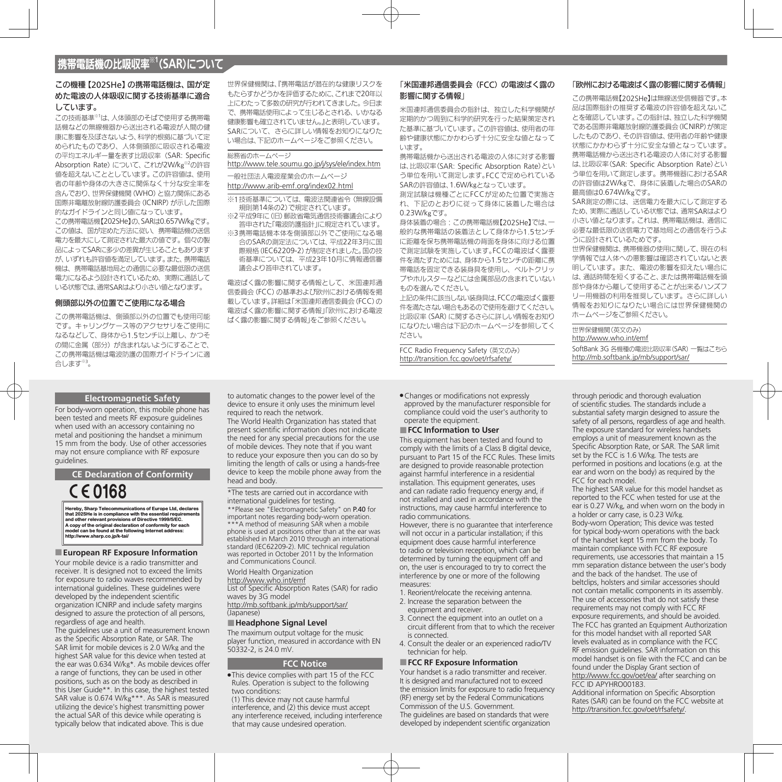 この機種【202SHe】の携帯電話機は、国が定めた電波の人体吸収に関する技術基準に適合しています。この技術基準※1は、人体頭部のそばで使用する携帯電話機などの無線機器から送出される電波が人間の健康に影響を及ぼさないよう、科学的根拠に基づいて定められたものであり、人体側頭部に吸収される電波の平均エネルギー量を表す比吸収率（SAR: Speciﬁc Absorption Rate）について、これが2W/kg※2の許容値を超えないこととしています。この許容値は、使用者の年齢や身体の大きさに関係なく十分な安全率を含んでおり、世界保健機関（WHO）と協力関係にある国際非電離放射線防護委員会（ICNIRP）が示した国際的なガイドラインと同じ値になっています。この携帯電話機【202SHe】の、SARは0.657W/kgです。この値は、国が定めた方法に従い、携帯電話機の送信電力を最大にして測定された最大の値です。個々の製品によってSARに多少の差異が生じることもありますが、いずれも許容値を満足しています。また、携帯電話機は、携帯電話基地局との通信に必要な最低限の送信電力になるよう設計されているため、実際に通話している状態では、通常SARはより小さい値となります。側頭部以外の位置でご使用になる場合この携帯電話機は、側頭部以外の位置でも使用可能です。キャリングケース等のアクセサリをご使用になるなどして、身体から1.5センチ以上離し、かつその間に金属（部分）が含まれないようにすることで、この携帯電話機は電波防護の国際ガイドラインに適合します※3。世界保健機関は、『携帯電話が潜在的な健康リスクをもたらすかどうかを評価するために、これまで20年以上にわたって多数の研究が行われてきました。今日まで、携帯電話使用によって生じるとされる、いかなる健康影響も確立されていません。』と表明しています。SARについて、さらに詳しい情報をお知りになりたい場合は、下記のホームページをご参照ください。総務省のホームページhttp://www.tele.soumu.go.jp/j/sys/ele/index.htm一般社団法人電波産業会のホームページhttp://www.arib-emf.org/index02.html※1 技術基準については、電波法関連省令（無線設備規則第14条の2）で規定されています。※2 平成9年に（旧）郵政省電気通信技術審議会により答申された「電波防護指針」に規定されています。※3 携帯電話機本体を側頭部以外でご使用になる場合のSARの測定法については、平成22年3月に国際規格（IEC62209-2）が制定されました。国の技術基準については、平成23年10月に情報通信審議会より答申されています。電波ばく露の影響に関する情報として、米国連邦通信委員会（FCC）の基準および欧州における情報を掲載しています。詳細は「米国連邦通信委員会（FCC）の電波ばく露の影響に関する情報」「欧州における電波ばく露の影響に関する情報」をご参照ください。「米国連邦通信委員会（FCC）の電波ばく露の影響に関する情報」米国連邦通信委員会の指針は、独立した科学機関が定期的かつ周到に科学的研究を行った結果策定された基準に基づいています。この許容値は、使用者の年齢や健康状態にかかわらず十分に安全な値となっています。携帯電話機から送出される電波の人体に対する影響は、比吸収率（SAR: Speciﬁc Absorption Rate）という単位を用いて測定します。FCCで定められているSARの許容値は、1.6W/kgとなっています。測定試験は機種ごとにFCCが定めた位置で実施され、下記のとおりに従って身体に装着した場合は 0.23W/kgです。身体装着の場合：この携帯電話機【202SHe】では、一般的な携帯電話の装着法として身体から1.5センチに距離を保ち携帯電話機の背面を身体に向ける位置で測定試験を実施しています。FCCの電波ばく露要件を満たすためには、身体から1.5センチの距離に携帯電話を固定できる装身具を使用し、ベルトクリップやホルスターなどには金属部品の含まれていないものを選んでください。上記の条件に該当しない装身具は、FCCの電波ばく露要件を満たさない場合もあるので使用を避けてください。比吸収率（SAR）に関するさらに詳しい情報をお知りになりたい場合は下記のホームページを参照してください。FCC Radio Frequency Safety （英文のみ）    http://transition.fcc.gov/oet/rfsafety/「欧州における電波ばく露の影響に関する情報」この携帯電話機【202SHe】は無線送受信機器です。本品は国際指針の推奨する電波の許容値を超えないことを確認しています。この指針は、独立した科学機関である国際非電離放射線防護委員会（ICNIRP）が策定したものであり、その許容値は、使用者の年齢や健康状態にかかわらず十分に安全な値となっています。 携帯電話機から送出される電波の人体に対する影響は、比吸収率（SAR: Speciﬁc Absorption Rate）という単位を用いて測定します。携帯機器におけるSARの許容値は2W/kgで、身体に装着した場合のSARの最高値は0.674W/kgです。SAR測定の際には、送信電力を最大にして測定するため、実際に通話している状態では、通常SARはより小さい値となります。これは、携帯電話機は、通信に必要な最低限の送信電力で基地局との通信を行うように設計されているためです。世界保健機関は、携帯機器の使用に関して、現在の科学情報では人体への悪影響は確認されていないと表明しています。また、電波の影響を抑えたい場合には、通話時間を短くすること、または携帯電話機を頭部や身体から離して使用することが出来るハンズフリー用機器の利用を推奨しています。さらに詳しい情報をお知りになりたい場合には世界保健機関のホームページをご参照ください。世界保健機関（英文のみ）     http://www.who.int/emfSoftBank 3G 各機種の電波比吸収率（SAR） 一覧はこちら http://mb.softbank.jp/mb/support/sar/携帯電話機の比吸収率※1（SAR）についてElectromagnetic SafetyFor body-worn operation, this mobile phone has been tested and meets RF exposure guidelines when used with an accessory containing no metal and positioning the handset a minimum 15 mm from the body. Use of other accessories may not ensure compliance with RF exposure guidelines.CE Declaration of ConformityHereby, Sharp Telecommunications of Europe Ltd, declaresthat 202SHe is in compliance with the essential requirements and other relevant provisions of Directive 1999/5/EC.A copy of the original declaration of conformity for each model can be found at the following Internet address:http://www.sharp.co.jp/k-tai/European RF Exposure Information ■Your mobile device is a radio transmitter and receiver. It is designed not to exceed the limits for exposure to radio waves recommended by international guidelines. These guidelines were  developed by the independent scientiﬁc organization ICNIRP and include safety margins designed to assure the protection of all persons, regardless of age and health.The guidelines use a unit of measurement known as the Speciﬁc Absorption Rate, or SAR. The SAR limit for mobile devices is 2.0 W/kg and the highest SAR value for this device when tested at the ear was 0.634 W/kg*. As mobile devices offer a range of functions, they can be used in other positions, such as on the body as described in this User Guide**. In this case, the highest tested SAR value is 0.674 W/kg***. As SAR is measured utilizing the device&apos;s highest transmitting power the actual SAR of this device while operating is typically below that indicated above. This is due to automatic changes to the power level of the device to ensure it only uses the minimum level required to reach the network.The World Health Organization has stated that present scientiﬁc information does not indicate the need for any special precautions for the use of mobile devices. They note that if you want to reduce your exposure then you can do so by limiting the length of calls or using a hands-free  device to keep the mobile phone away from the head and body. *The tests are carried out in accordance with international guidelines for testing.**Please see &quot;Electromagnetic Safety&quot; on P.40 for important notes regarding body-worn operation.***A method of measuring SAR when a mobile phone is used at positions other than at the ear was established in March 2010 through an international standard (IEC62209-2). MIC technical regulation was reported in October 2011 by the Information and Communications Council.World Health Organizationhttp://www.who.int/emfList of Speciﬁc Absorption Rates (SAR) for radio waves by 3G modelhttp://mb.softbank.jp/mb/support/sar/(Japanese)Headphone Signal Level ■The maximum output voltage for the music player function, measured in accordance with EN 50332-2, is 24.0 mV.FCC NoticeThis device complies with part 15 of the FCC  .Rules. Operation is subject to the following two conditions: (1) This device may not cause harmful interference, and (2) this device must accept  any interference received, including interference that may cause undesired operation.Changes or modiﬁcations not expressly  .approved by the manufacturer responsible for compliance could void the user&apos;s authority to operate the equipment.FCC Information to User ■This equipment has been tested and found to comply with the limits of a Class B digital device, pursuant to Part 15 of the FCC Rules. These limits are designed to provide reasonable protection against harmful interference in a residential installation. This equipment generates, uses and can radiate radio frequency energy and, if not installed and used in accordance with the instructions, may cause harmful interference to radio communications.However, there is no guarantee that interference will not occur in a particular installation; if this equipment does cause harmful interference to radio or television reception, which can be determined by turning the equipment off and on, the user is encouraged to try to correct the interference by one or more of the following measures:1. Reorient/relocate the receiving antenna.2. Increase the separation between the equipment and receiver.3. Connect the equipment into an outlet on a circuit different from that to which the receiver is connected.4. Consult the dealer or an experienced radio/TV technician for help.FCC RF Exposure Information ■Your handset is a radio transmitter and receiver.It is designed and manufactured not to exceed the emission limits for exposure to radio frequency (RF) energy set by the Federal Communications Commission of the U.S. Government.The guidelines are based on standards that were developed by independent scientiﬁc organization through periodic and thorough evaluation of scientiﬁc studies. The standards include a substantial safety margin designed to assure the safety of all persons, regardless of age and health.The exposure standard for wireless handsets employs a unit of measurement known as the Speciﬁc Absorption Rate, or SAR. The SAR limit  set by the FCC is 1.6 W/kg. The tests are performed in positions and locations (e.g. at the ear and worn on the body) as required by the FCC for each model.The highest SAR value for this model handset as reported to the FCC when tested for use at the ear is 0.27 W/kg, and when worn on the body in a holder or carry case, is 0.23 W/kg.Body-worn Operation; This device was tested for typical body-worn operations with the back of the handset kept 15 mm from the body. To maintain compliance with FCC RF exposure requirements, use accessories that maintain a 15 mm separation distance between the user&apos;s body and the back of the handset. The use of  beltclips, holsters and similar accessories should  not contain metallic components in its assembly.The use of accessories that do not satisfy these requirements may not comply with FCC RF exposure requirements, and should be avoided.The FCC has granted an Equipment Authorization for this model handset with all reported SAR levels evaluated as in compliance with the FCC RF emission guidelines. SAR information on this model handset is on ﬁle with the FCC and can be found under the Display Grant section ofhttp://www.fcc.gov/oet/ea/ after searching onFCC ID APYHRO00183.Additional information on Speciﬁc Absorption Rates (SAR) can be found on the FCC website at http://transition.fcc.gov/oet/rfsafety/.