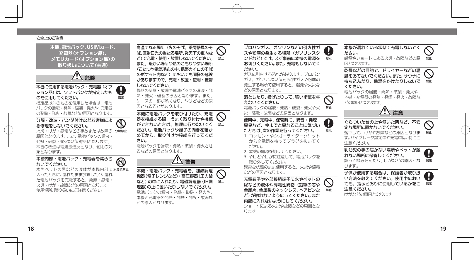 1819安全上のご注意本機、電池パック、USIMカード、充電器（オプション品）、メモリカード（オプション品）の取り扱いについて（共通） 危険本機に使用する電池パック・充電器（オプション品）は、ソフトバンクが指定したものを使用してください。指定品以外のものを使用した場合は、電池パックの漏液・発熱・破裂・発火や、充電器の発熱・発火・故障などの原因となります。分解・改造・ハンダ付けなどお客様による修理をしないでください。火災・けが・感電などの事故または故障の原因となります。また、電池パックの漏液・発熱・破裂・発火などの原因となります。本機の改造は電波法違反となり、罰則の対象となります。本機内部・電池パック・充電器を濡らさないでください。水やペットの尿などの液体が本機内部に入ったときに、濡れたまま放置したり、濡れた電池パックを充電すると、発熱・感電・火災・けが・故障などの原因となります。使用場所、取り扱いにご注意ください。高温になる場所（火のそば、暖房器具のそば、直射日光の当たる場所、炎天下の車内など）で充電・使用・放置しないでください。また、暖かい場所や熱のこもりやすい場所（こたつや電気毛布の中、携帯カイロのそばのポケット内など）においても同様の危険がありますので、充電・放置・使用・携帯しないでください。機器の変形・故障や電池パックの漏液・発熱・発火・破裂の原因となります。また、ケースの一部が熱くなり、やけどなどの原因となることがあります。本機に電池パックを取り付けたり、充電器を接続する際、うまく取り付けや接続ができないときは、無理に行わないでください。電池パックや端子の向きを確かめてから、取り付けや接続を行ってください。電池パックを漏液・発熱・破裂・発火させるなどの原因となります。 警告本機・電池パック・充電器を、加熱調理機器（電子レンジなど）・高圧容器（圧力釜など）の中に入れたり、電磁調理器（IH調理器）の上に置いたりしないでください。電池パックの漏液・発熱・破裂・発火や、本機と充電器の発熱・発煙・発火・故障などの原因となります。856444プロパンガス、ガソリンなどの引火性ガスや粉塵の発生する場所（ガソリンスタンドなど）では、必ず事前に本機の電源をお切りください。また、充電もしないでください。 ガスに引火する恐れがあります。プロパンガス、ガソリンなどの引火性ガスや粉塵の発生する場所で使用すると、爆発や火災などの原因となります。落としたり、投げたりして、強い衝撃を与えないでください。電池パックの漏液・発熱・破裂・発火や火災・感電・故障などの原因となります。使用中、充電中、保管時に、異音・発煙・異臭など、今までと異なることに気づいたときは、次の作業を行ってください。1. コンセントやシガーライターソケットから充電器を持ってプラグを抜いてください。2. 本機の電源を切ってください。3. やけどやけがに注意して、電池パックを取り外してください。異常な状態のまま使用すると、火災や感電などの原因となります。充電端子や外部接続端子に水やペットの尿などの液体や導電性異物（鉛筆の芯や金属片、金属製のネックレス、ヘアピンなど）が触れないようにしてください。また内部に入れないようにしてください。ショートによる火災や故障などの原因となります。本機が濡れている状態で充電しないでください。感電やショートによる火災・故障などの原因となります。乾燥などの目的で、ドライヤーなどの温風をあてないでください。また、サウナに持ち込んだり、熱湯をかけたりしないでください。電池パックの漏液・発熱・破裂・発火や、本機・充電器の発熱・発煙・発火・故障などの原因となります。 注意ぐらついた台の上や傾いた所など、不安定な場所に置かないでください。落下して、けがや故障などの原因となります。バイブレータ設定中や充電中は、特にご注意ください。乳幼児の手の届かない場所やペットが触れない場所に保管してください。誤って飲み込んだり、けがなどの原因となります。子供が使用する場合は、保護者が取り扱い方法を教えてください。使用中においても、指示どおりに使用しているかをご注意ください。けがなどの原因となります。848444488