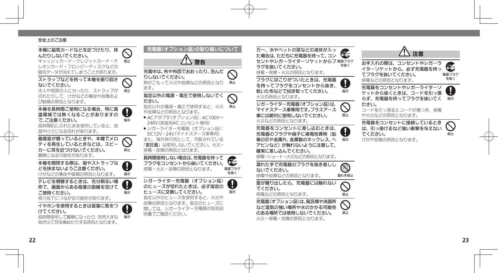 2223安全上のご注意本機に磁気カードなどを近づけたり、挟んだりしないでください。キャッシュカード・クレジットカード・テレホンカード・フロッピーディスクなどの磁気データが消えてしまうことがあります。ストラップなどを持って本機を振り回さないでください。本人や周囲の人に当ったり、ストラップが切れたりして、けがなどの事故や故障および破損の原因となります。本機を長時間ご使用になる場合、特に高温環境では熱くなることがありますので、ご注意ください。長時間肌にふれたまま使用していると、低温やけどになる恐れがあります。着信音が鳴っているときや、本機でメロディを再生しているときなどは、スピーカーに耳を近づけないでください。難聴になる可能性があります。本機を開閉する際は、指やストラップなどを挟まないようご注意ください。けがなどの事故や破損の原因となります。テレビを視聴するときは、充分明るい場所で、画面からある程度の距離を空けてご使用ください。視力低下につながる可能性があります。イヤホンを使用するときは音量に気をつけてください。長時間使用して難聴になったり、突然大きな音が出て耳を痛めたりする原因となります。充電器（オプション品）の取り扱いについて 警告充電中は、布や布団でおおったり、包んだりしないでください。熱がこもって火災や故障などの原因となります。指定以外の電源・電圧で使用しないでください。指定以外の電源・電圧で使用すると、火災や故障などの原因となります。ACアダプタ（オプション品）：AC100V～  .240V（家庭用ACコンセント専用）シガーライター充電器（オプション品）： .DC12V・24V（マイナスアース車専用）また、海外旅行用として、市販されている「変圧器」は使用しないでください。火災・感電・故障の原因となります。長時間使用しない場合は、充電器を持ってプラグをコンセントから抜いてください。感電・火災・故障の原因となります。シガーライター充電器（オプション品）のヒューズが切れたときは、必ず指定のヒューズに交換してください。指定以外のヒューズを使用すると、火災や故障の原因となります。指定のヒューズに関しては、シガーライター充電器の取扱説明書でご確認ください。44848884498万一、水やペットの尿などの液体が入った場合は、ただちに充電器を持って、コンセントやシガーライターソケットからプラグを抜いてください。感電・発煙・火災の原因となります。プラグにほこりがついたときは、充電器を持ってプラグをコンセントから抜き、乾いた布などで拭き取ってください。火災の原因となります。シガーライター充電器（オプション品）は、マイナスアース車専用です。プラスアース車には絶対に使用しないでください。火災などの原因となります。充電器をコンセントに差し込むときは、充電器のプラグや端子に導電性異物（鉛筆の芯や金属片、金属製のネックレス、ヘアピンなど）が触れないように注意して、確実に差し込んでください。感電・ショート・火災などの原因となります。濡れた手で充電器のプラグを抜き差ししないでください。感電や故障などの原因となります。雷が鳴り出したら、充電器には触れないでください。感電などの原因となります。充電器（オプション品）は、風呂場や洗面所など湿気の強い場所や水のかかる可能性のある場所では使用しないでください。火災・感電・故障の原因となります。 注意お手入れの際は、コンセントやシガーライターソケットから、必ず充電器を持ってプラグを抜いてください。感電などの原因となります。充電器をコンセントやシガーライターソケットから抜くときは、コードを引っ張らず、充電器を持ってプラグを抜いてください。コードを引っ張るとコードが傷つき、感電や火災などの原因となります。充電器をコンセントに接続しているときは、引っ掛けるなど強い衝撃を与えないでください。けがや故障の原因となります。9848744984