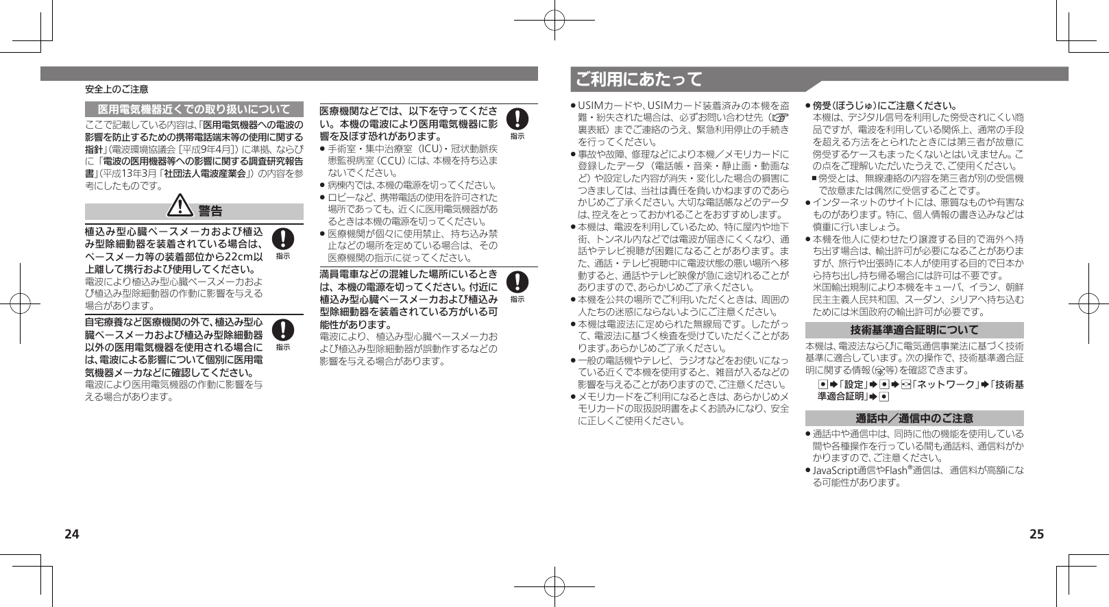 24 25ご利用にあたって安全上のご注意医用電気機器近くでの取り扱いについてここで記載している内容は、「医用電気機器への電波の影響を防止するための携帯電話端末等の使用に関する指針」（電波環境協議会［平成9年4月］）に準拠、ならびに「電波の医用機器等への影響に関する調査研究報告書」（平成13年3月「社団法人電波産業会」）の内容を参考にしたものです。 警告植込み型心臓ペースメーカおよび植込み型除細動器を装着されている場合は、ペースメーカ等の装着部位から22cm以上離して携行および使用してください。電波により植込み型心臓ペースメーカおよび植込み型除細動器の作動に影響を与える場合があります。自宅療養など医療機関の外で、植込み型心臓ペースメーカおよび植込み型除細動器以外の医用電気機器を使用される場合には、電波による影響について個別に医用電気機器メーカなどに確認してください。電波により医用電気機器の作動に影響を与える場合があります。医療機関などでは、以下を守ってください。本機の電波により医用電気機器に影響を及ぼす恐れがあります。手術室・集中治療室（ICU）・冠状動脈疾 .患監視病室（CCU）には、本機を持ち込まないでください。病棟内では、本機の電源を切ってください。 .ロビーなど、携帯電話の使用を許可された .場所であっても、近くに医用電気機器があるときは本機の電源を切ってください。医療機関が個々に使用禁止、持ち込み禁 .止などの場所を定めている場合は、その医療機関の指示に従ってください。満員電車などの混雑した場所にいるときは、本機の電源を切ってください。付近に植込み型心臓ペースメーカおよび植込み型除細動器を装着されている方がいる可能性があります。電波により、植込み型心臓ペースメーカおよび植込み型除細動器が誤動作するなどの影響を与える場合があります。8888USIMカードや、USIMカード装着済みの本機を盗 .難・紛失された場合は、必ずお問い合わせ先（A裏表紙）までご連絡のうえ、緊急利用停止の手続きを行ってください。事故や故障、修理などにより本機／メモリカードに .登録したデータ（電話帳・音楽・静止画・動画など）や設定した内容が消失・変化した場合の損害につきましては、当社は責任を負いかねますのであらかじめご了承ください。大切な電話帳などのデータは、控えをとっておかれることをおすすめします。本機は、電波を利用しているため、特に屋内や地下 .街、トンネル内などでは電波が届きにくくなり、通話やテレビ視聴が困難になることがあります。また、通話・テレビ視聴中に電波状態の悪い場所へ移動すると、通話やテレビ映像が急に途切れることがありますので、あらかじめご了承ください。本機を公共の場所でご利用いただくときは、周囲の .人たちの迷惑にならないようにご注意ください。本機は電波法に定められた無線局です。したがっ .て、電波法に基づく検査を受けていただくことがあります。あらかじめご了承ください。一般の電話機やテレビ、ラジオなどをお使いになっ .ている近くで本機を使用すると、雑音が入るなどの影響を与えることがありますので、ご注意ください。メモリカードをご利用になるときは、あらかじめメ .モリカードの取扱説明書をよくお読みになり、安全に正しくご使用ください。傍受（ぼうじゅ）にご注意ください。 . 本機は、デジタル信号を利用した傍受されにくい商品ですが、電波を利用している関係上、通常の手段を超える方法をとられたときには第三者が故意に傍受するケースもまったくないとはいえません。この点をご理解いただいたうえで、ご使用ください。傍受とは、無線連絡の内容を第三者が別の受信機 ,で故意または偶然に受信することです。インターネットのサイトには、悪質なものや有害な .ものがあります。特に、個人情報の書き込みなどは慎重に行いましょう。本機を他人に使わせたり譲渡する目的で海外へ持 .ち出す場合は、輸出許可が必要になることがありますが、旅行や出張時に本人が使用する目的で日本から持ち出し持ち帰る場合には許可は不要です。 米国輸出規制により本機をキューバ、イラン、朝鮮民主主義人民共和国、スーダン、シリアへ持ち込むためには米国政府の輸出許可が必要です。技術基準適合証明について本機は、電波法ならびに電気通信事業法に基づく技術基準に適合しています。次の操作で、技術基準適合証 明に関する情報（ 等）を確認できます。 %S「設定」S%Sf「ネットワーク」S「技術基準適合証明」S%通話中／通信中のご注意通話中や通信中は、同時に他の機能を使用している .間や各種操作を行っている間も通話料、通信料がかかりますので、ご注意ください。JavaScript通信やFlash .®通信は、通信料が高額になる可能性があります。