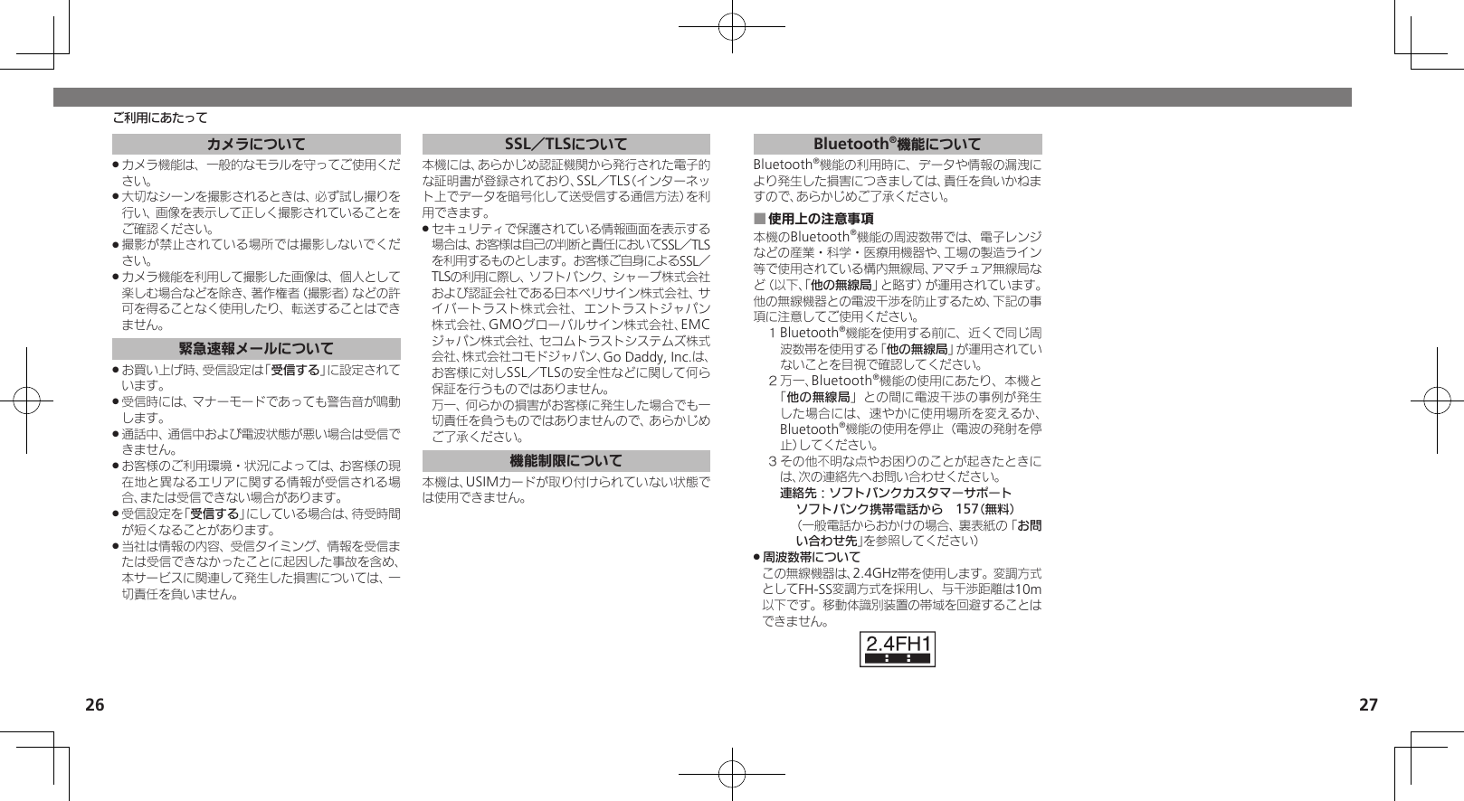 26 27ご利用にあたってカメラについてカメラ機能は、一般的なモラルを守ってご使用くだ .さい。大切なシーンを撮影されるときは、必ず試し撮りを .行い、画像を表示して正しく撮影されていることをご確認ください。撮影が禁止されている場所では撮影しないでくだ .さい。カメラ機能を利用して撮影した画像は、個人として .楽しむ場合などを除き、著作権者（撮影者）などの許可を得ることなく使用したり、転送することはできません。緊急速報メールについてお買い上げ時、受信設定は「 .受信する」に設定されています。受信時には、マナーモードであっても警告音が鳴動 .します。通話中、通信中および電波状態が悪い場合は受信で .きません。 お客様のご利用環境・状況によっては、お客様の現 .在地と異なるエリアに関する情報が受信される場合、または受信できない場合があります。 受信設定を「 .受信する」にしている場合は、待受時間が短くなることがあります。当社は情報の内容、受信タイミング、情報を受信ま .たは受信できなかったことに起因した事故を含め、本サービスに関連して発生した損害については、一切責任を負いません。SSL／TLSについて本機には、あらかじめ認証機関から発行された電子的な証明書が登録されており、SSL／TLS（インターネット上でデータを暗号化して送受信する通信方法）を利用できます。セキュリティで保護されている情報画面を表示する .場合は、お客様は自己の判断と責任においてSSL／TLSを利用するものとします。お客様ご自身によるSSL／TLSの利用に際し、ソフトバンク、シャープ株式会社および認証会社である日本ベリサイン株式会社、サイバートラスト株式会社、エントラストジャパン株式会社、GMOグローバルサイン株式会社、EMCジャパン株式会社、セコムトラストシステムズ株式会社、株式会社コモドジャパン、Go Daddy, Inc.は、お客様に対しSSL／TLSの安全性などに関して何ら保証を行うものではありません。     万一、何らかの損害がお客様に発生した場合でも一切責任を負うものではありませんので、あらかじめご了承ください。機能制限について本機は、USIMカードが取り付けられていない状態では使用できません。Bluetooth®機能についてBluetooth®機能の利用時に、データや情報の漏洩により発生した損害につきましては、責任を負いかねますので、あらかじめご了承ください。使用上の注意事項 ■本機のBluetooth®機能の周波数帯では、電子レンジなどの産業・科学・医療用機器や、工場の製造ライン等で使用されている構内無線局、アマチュア無線局など（以下、「他の無線局」と略す）が運用されています。他の無線機器との電波干渉を防止するため、下記の事項に注意してご使用ください。１ Bluetooth®機能を使用する前に、近くで同じ周波数帯を使用する「他の無線局」が運用されていないことを目視で確認してください。２ 万一、Bluetooth®機能の使用にあたり、本機と「他の無線局」との間に電波干渉の事例が発生した場合には、速やかに使用場所を変えるか、Bluetooth®機能の使用を停止（電波の発射を停止）してください。３ その他不明な点やお困りのことが起きたときには、次の連絡先へお問い合わせください。 連絡先：ソフトバンクカスタマーサポートソフトバンク携帯電話から　157（無料）（一般電話からおかけの場合、裏表紙の「お問い合わせ先」を参照してください）周波数帯について .この無線機器は、2.4GHz帯を使用します。変調方式としてFH-SS変調方式を採用し、与干渉距離は10m以下です。移動体識別装置の帯域を回避することはできません。