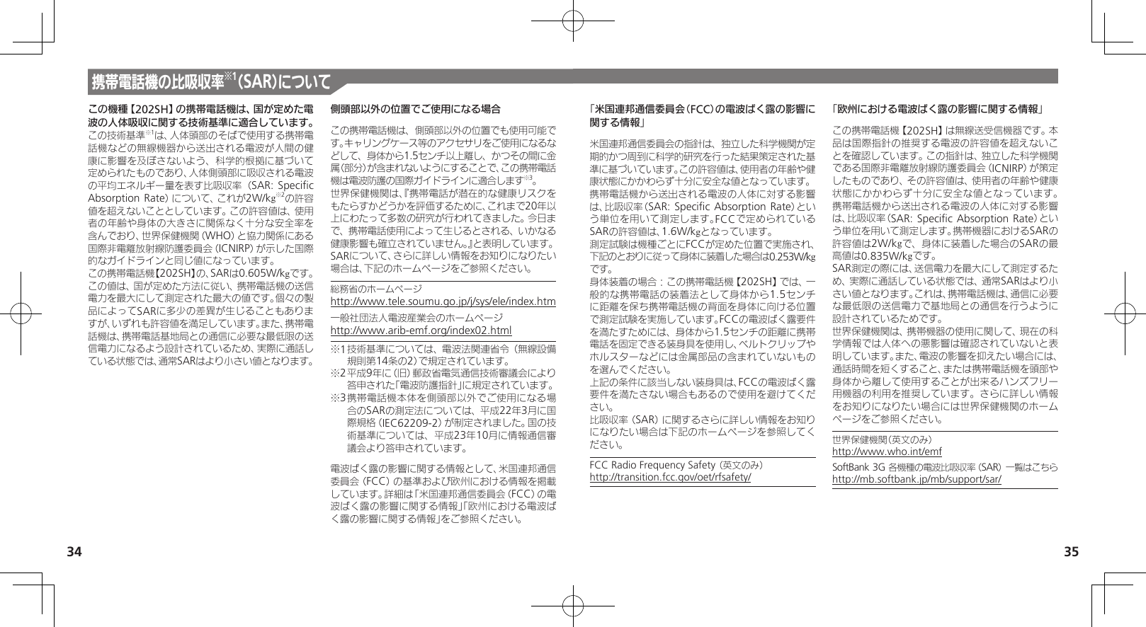 34 35携帯電話機の比吸収率※1（SAR）についてこの機種【202SH】の携帯電話機は、国が定めた電波の人体吸収に関する技術基準に適合しています。この技術基準※1は、人体頭部のそばで使用する携帯電話機などの無線機器から送出される電波が人間の健康に影響を及ぼさないよう、科学的根拠に基づいて定められたものであり、人体側頭部に吸収される電波の平均エネルギー量を表す比吸収率（SAR: Speciﬁc Absorption Rate）について、これが2W/kg※2の許容値を超えないこととしています。この許容値は、使用者の年齢や身体の大きさに関係なく十分な安全率を含んでおり、世界保健機関（WHO）と協力関係にある国際非電離放射線防護委員会（ICNIRP）が示した国際的なガイドラインと同じ値になっています。この携帯電話機【202SH】の、SARは0.605W/kgです。この値は、国が定めた方法に従い、携帯電話機の送信電力を最大にして測定された最大の値です。個々の製品によってSARに多少の差異が生じることもありますが、いずれも許容値を満足しています。また、携帯電話機は、携帯電話基地局との通信に必要な最低限の送信電力になるよう設計されているため、実際に通話している状態では、通常SARはより小さい値となります。側頭部以外の位置でご使用になる場合この携帯電話機は、側頭部以外の位置でも使用可能です。キャリングケース等のアクセサリをご使用になるなどして、身体から1.5センチ以上離し、かつその間に金属（部分）が含まれないようにすることで、この携帯電話機は電波防護の国際ガイドラインに適合します※3。世界保健機関は、『携帯電話が潜在的な健康リスクをもたらすかどうかを評価するために、これまで20年以上にわたって多数の研究が行われてきました。今日まで、携帯電話使用によって生じるとされる、いかなる健康影響も確立されていません。』と表明しています。SARについて、さらに詳しい情報をお知りになりたい場合は、下記のホームページをご参照ください。総務省のホームページhttp://www.tele.soumu.go.jp/j/sys/ele/index.htm一般社団法人電波産業会のホームページhttp://www.arib-emf.org/index02.html※1 技術基準については、電波法関連省令（無線設備規則第14条の2）で規定されています。※2 平成9年に（旧）郵政省電気通信技術審議会により答申された「電波防護指針」に規定されています。※3 携帯電話機本体を側頭部以外でご使用になる場合のSARの測定法については、平成22年3月に国際規格（IEC62209-2）が制定されました。国の技術基準については、平成23年10月に情報通信審議会より答申されています。電波ばく露の影響に関する情報として、米国連邦通信委員会（FCC）の基準および欧州における情報を掲載しています。詳細は「米国連邦通信委員会（FCC）の電波ばく露の影響に関する情報」「欧州における電波ばく露の影響に関する情報」をご参照ください。「米国連邦通信委員会（FCC）の電波ばく露の影響に関する情報」米国連邦通信委員会の指針は、独立した科学機関が定期的かつ周到に科学的研究を行った結果策定された基準に基づいています。この許容値は、使用者の年齢や健康状態にかかわらず十分に安全な値となっています。携帯電話機から送出される電波の人体に対する影響は、比吸収率（SAR: Speciﬁc Absorption Rate）という単位を用いて測定します。FCCで定められているSARの許容値は、1.6W/kgとなっています。測定試験は機種ごとにFCCが定めた位置で実施され、 下記のとおりに従って身体に装着した場合は0.253W/kg です。身体装着の場合：この携帯電話機【202SH】では、一般的な携帯電話の装着法として身体から1.5センチに距離を保ち携帯電話機の背面を身体に向ける位置で測定試験を実施しています。FCCの電波ばく露要件を満たすためには、身体から1.5センチの距離に携帯電話を固定できる装身具を使用し、ベルトクリップやホルスターなどには金属部品の含まれていないものを選んでください。上記の条件に該当しない装身具は、FCCの電波ばく露要件を満たさない場合もあるので使用を避けてください。比吸収率（SAR）に関するさらに詳しい情報をお知りになりたい場合は下記のホームページを参照してください。FCC Radio Frequency Safety （英文のみ）    http://transition.fcc.gov/oet/rfsafety/「欧州における電波ばく露の影響に関する情報」この携帯電話機【202SH】は無線送受信機器です。本品は国際指針の推奨する電波の許容値を超えないことを確認しています。この指針は、独立した科学機関である国際非電離放射線防護委員会（ICNIRP）が策定したものであり、その許容値は、使用者の年齢や健康状態にかかわらず十分に安全な値となっています。 携帯電話機から送出される電波の人体に対する影響は、比吸収率（SAR: Speciﬁc Absorption Rate）という単位を用いて測定します。携帯機器におけるSARの許容値は2W/kgで、身体に装着した場合のSARの最高値は0.835W/kgです。SAR測定の際には、送信電力を最大にして測定するため、実際に通話している状態では、通常SARはより小さい値となります。これは、携帯電話機は、通信に必要な最低限の送信電力で基地局との通信を行うように設計されているためです。世界保健機関は、携帯機器の使用に関して、現在の科学情報では人体への悪影響は確認されていないと表明しています。また、電波の影響を抑えたい場合には、通話時間を短くすること、または携帯電話機を頭部や身体から離して使用することが出来るハンズフリー用機器の利用を推奨しています。さらに詳しい情報をお知りになりたい場合には世界保健機関のホームページをご参照ください。世界保健機関（英文のみ）     http://www.who.int/emfSoftBank 3G 各機種の電波比吸収率（SAR） 一覧はこちら http://mb.softbank.jp/mb/support/sar/