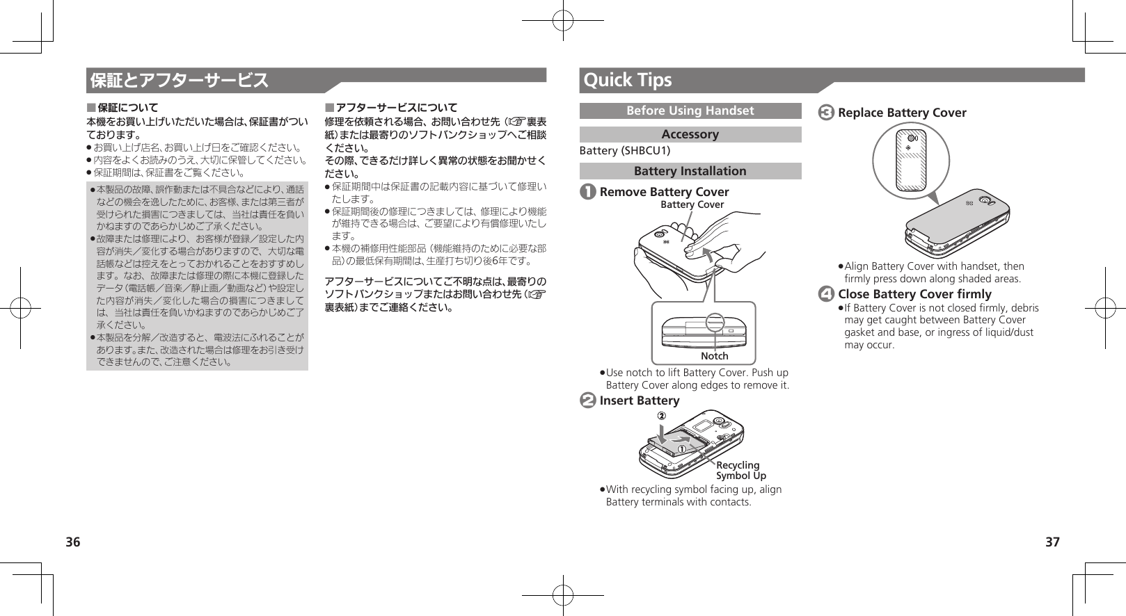 36 37Quick Tips保証とアフターサービス保証について ■本機をお買い上げいただいた場合は、保証書がついております。お買い上げ店名、お買い上げ日をご確認ください。 .内容をよくお読みのうえ、大切に保管してください。 .保証期間は、保証書をご覧ください。 .本製品の故障、誤作動または不具合などにより、通話 .などの機会を逸したために、お客様、または第三者が受けられた損害につきましては、当社は責任を負いかねますのであらかじめご了承ください。故障または修理により、お客様が登録／設定した内 .容が消失／変化する場合がありますので、大切な電話帳などは控えをとっておかれることをおすすめします。なお、故障または修理の際に本機に登録したデータ（電話帳／音楽／静止画／動画など）や設定した内容が消失／変化した場合の損害につきましては、当社は責任を負いかねますのであらかじめご了承ください。本製品を分解／改造すると、電波法にふれることが .あります。また、改造された場合は修理をお引き受けできませんので、ご注意ください。アフターサービスについて ■修理を依頼される場合、お問い合わせ先（A裏表紙）または最寄りのソフトバンクショップへご相談ください。その際、できるだけ詳しく異常の状態をお聞かせください。保証期間中は保証書の記載内容に基づいて修理い .たします。保証期間後の修理につきましては、修理により機能 .が維持できる場合は、ご要望により有償修理いたします。本機の補修用性能部品（機能維持のために必要な部 .品）の最低保有期間は、生産打ち切り後6年です。アフターサービスについてご不明な点は、最寄りのソフトバンクショップまたはお問い合わせ先（A裏表紙）までご連絡ください。Before Using HandsetAccessoryBattery (SHBCU1)Battery Installation 1 Remove Battery CoverNotchBattery CoverUse notch to lift Battery Cover. Push up  .Battery Cover along edges to remove it. 2 Insert BatteryRecycling Symbol Up With recycling symbol facing up, align  .Battery terminals with contacts. 3 Replace Battery CoverAlign Battery Cover with handset, then  .ﬁrmly press down along shaded areas. 4 Close Battery Cover ﬁrmlyIf Battery Cover is not closed ﬁrmly, debris  .may get caught between Battery Cover gasket and base, or ingress of liquid/dust may occur.