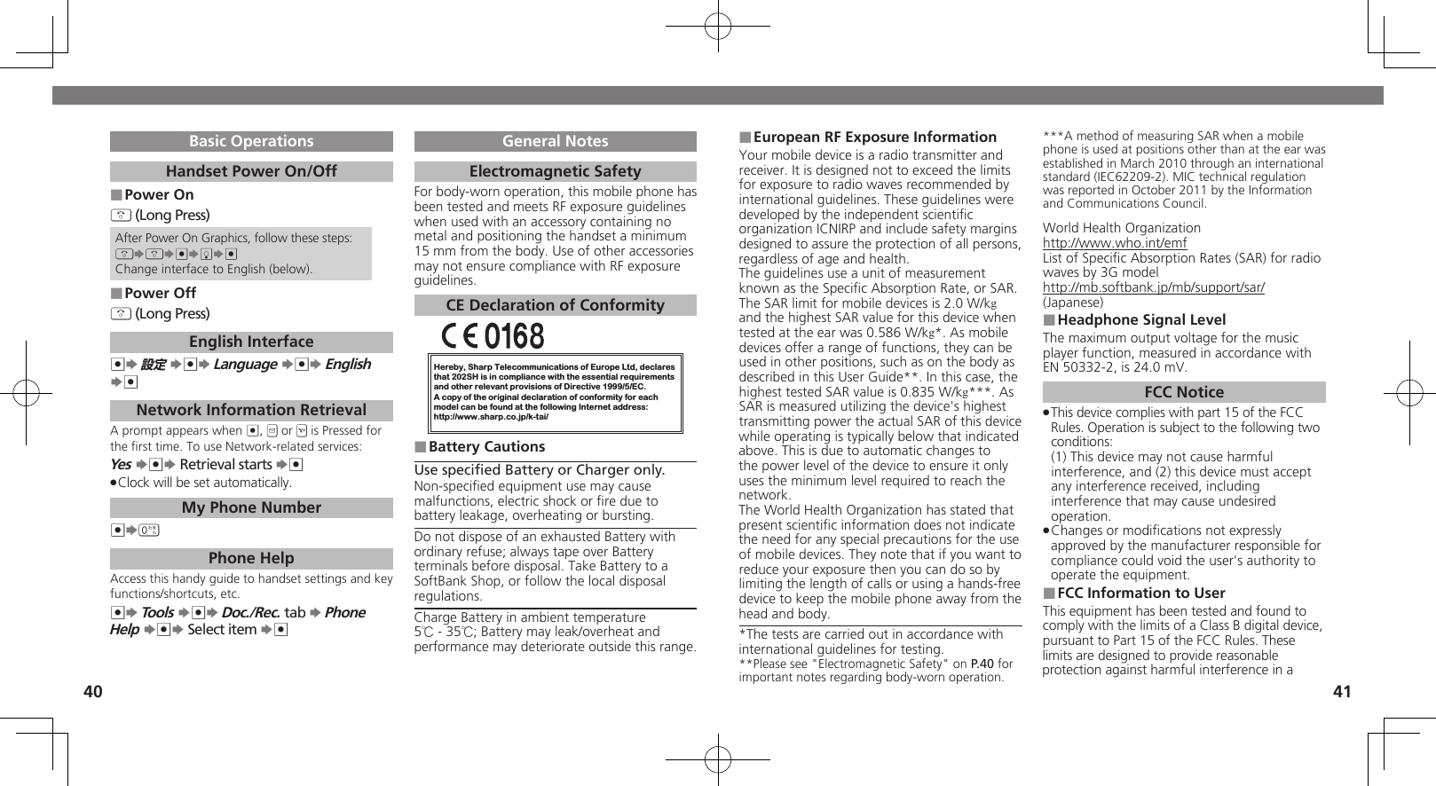 4041European RF Exposure Information ■Your mobile device is a radio transmitter and receiver. It is designed not to exceed the limits for exposure to radio waves recommended by international guidelines. These guidelines were  developed by the independent scientiﬁc organization ICNIRP and include safety margins designed to assure the protection of all persons, regardless of age and health.The guidelines use a unit of measurement known as the Speciﬁc Absorption Rate, or SAR. The SAR limit for mobile devices is 2.0 W/kg and the highest SAR value for this device when tested at the ear was 0.586 W/kg*. As mobile devices offer a range of functions, they can be used in other positions, such as on the body as described in this User Guide**. In this case, the highest tested SAR value is 0.835 W/kg***. As SAR is measured utilizing the device&apos;s highest transmitting power the actual SAR of this device while operating is typically below that indicated above. This is due to automatic changes to the power level of the device to ensure it only uses the minimum level required to reach the network.The World Health Organization has stated that present scientiﬁc information does not indicate the need for any special precautions for the use of mobile devices. They note that if you want to reduce your exposure then you can do so by limiting the length of calls or using a hands-free  device to keep the mobile phone away from the head and body. *The tests are carried out in accordance with international guidelines for testing.**Please see &quot;Electromagnetic Safety&quot; on P.40 for important notes regarding body-worn operation.***A method of measuring SAR when a mobile phone is used at positions other than at the ear was established in March 2010 through an international standard (IEC62209-2). MIC technical regulation was reported in October 2011 by the Information and Communications Council.World Health Organizationhttp://www.who.int/emfList of Speciﬁc Absorption Rates (SAR) for radio waves by 3G modelhttp://mb.softbank.jp/mb/support/sar/(Japanese)Headphone Signal Level ■The maximum output voltage for the music player function, measured in accordance with EN 50332-2, is 24.0 mV.FCC NoticeThis device complies with part 15 of the FCC  .Rules. Operation is subject to the following two conditions: (1) This device may not cause harmful interference, and (2) this device must accept  any interference received, including interference that may cause undesired operation.Changes or modiﬁcations not expressly  .approved by the manufacturer responsible for compliance could void the user&apos;s authority to operate the equipment.FCC Information to User ■This equipment has been tested and found to comply with the limits of a Class B digital device, pursuant to Part 15 of the FCC Rules. These limits are designed to provide reasonable protection against harmful interference in a Basic OperationsHandset Power On/OffPower On ■&quot; (Long Press)After Power On Graphics, follow these steps:&quot;S&quot;S%SbS%Change interface to English (below).Power Off ■&quot; (Long Press)English Interface%S 設定 S%S Language S%S English S%Network Information RetrievalA prompt appears when %, B or A is Pressed for the ﬁrst time. To use Network-related services:Yes S%S Retrieval starts S%Clock will be set automatically. .My Phone Number%S0 Phone HelpAccess this handy guide to handset settings and key functions/shortcuts, etc.%S Tools S%S Doc./Rec. tab S Phone Help S%S Select item S%General NotesElectromagnetic SafetyFor body-worn operation, this mobile phone has been tested and meets RF exposure guidelines when used with an accessory containing no metal and positioning the handset a minimum 15 mm from the body. Use of other accessories may not ensure compliance with RF exposure guidelines.CE Declaration of ConformityHereby, Sharp Telecommunications of Europe Ltd, declaresthat 202SH is in compliance with the essential requirements and other relevant provisions of Directive 1999/5/EC.A copy of the original declaration of conformity for each model can be found at the following Internet address:http://www.sharp.co.jp/k-tai/Battery Cautions ■Use speciﬁed Battery or Charger only.Non-speciﬁed equipment use may cause malfunctions, electric shock or ﬁre due to battery leakage, overheating or bursting.Do not dispose of an exhausted Battery with ordinary refuse; always tape over Battery terminals before disposal. Take Battery to a SoftBank Shop, or follow the local disposal regulations.Charge Battery in ambient temperature 5℃ - 35℃; Battery may leak/overheat and performance may deteriorate outside this range.