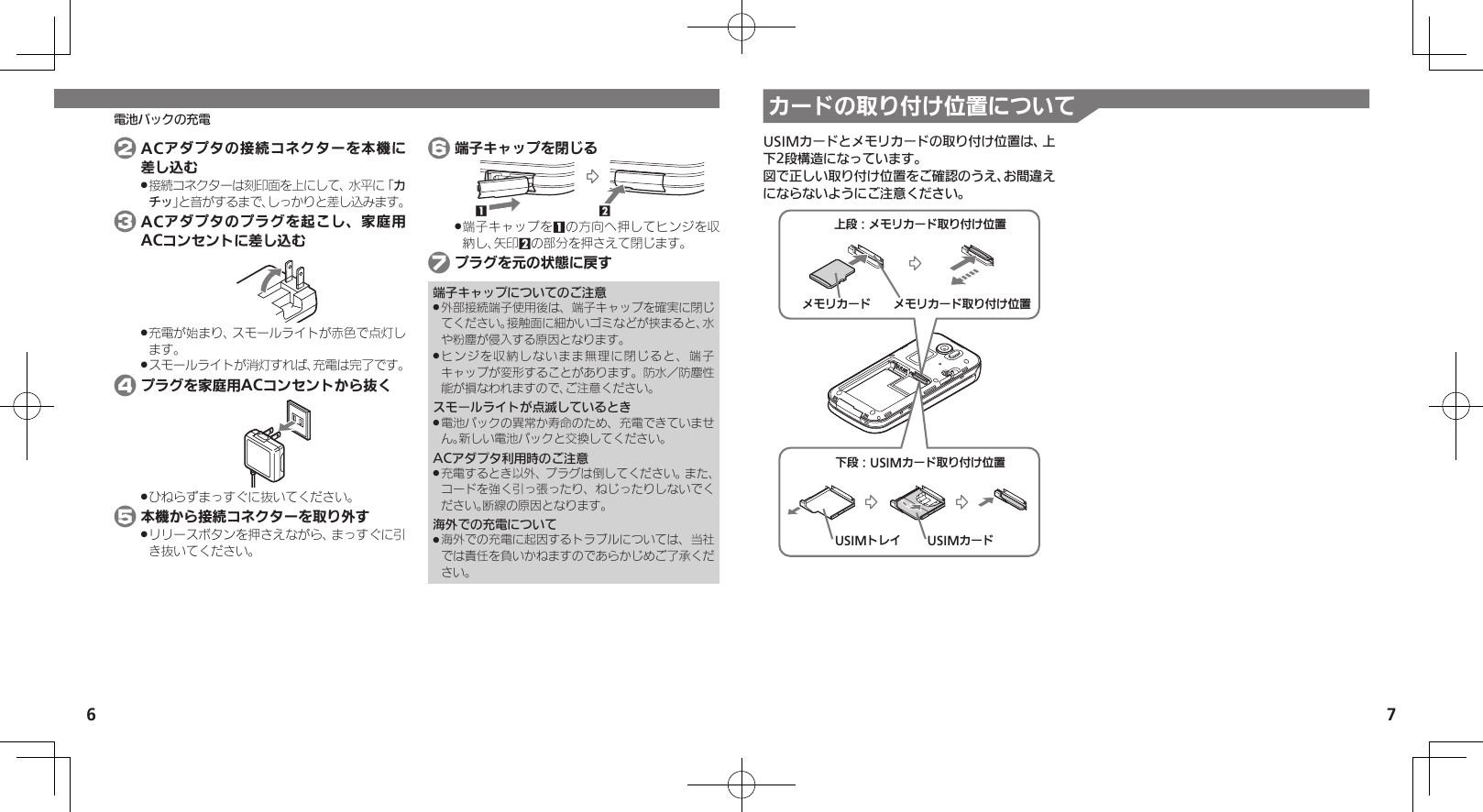 6 7カードの取り付け位置について電池パックの充電 2 ACアダプタの接続コネクターを本機に差し込む接続コネクターは刻印面を上にして、水平に「 .カチッ」と音がするまで、しっかりと差し込みます。 3 ACアダプタのプラグを起こし、家庭用ACコンセントに差し込む充電が始まり、スモールライトが赤色で点灯し .ます。スモールライトが消灯すれば、充電は完了です。 . 4 プラグを家庭用ACコンセントから抜くひねらずまっすぐに抜いてください。 . 5 本機から接続コネクターを取り外すリリースボタンを押さえながら、まっすぐに引 .き抜いてください。 6 端子キャップを閉じる21端子キャップを .1の方向へ押してヒンジを収納し、矢印2の部分を押さえて閉じます。 7 プラグを元の状態に戻す端子キャップについてのご注意外部接続端子使用後は、端子キャップを確実に閉じ .てください。接触面に細かいゴミなどが挟まると、水や粉塵が侵入する原因となります。ヒンジを収納しないまま無理に閉じると、端子 .キャップが変形することがあります。防水／防塵性能が損なわれますので、ご注意ください。スモールライトが点滅しているとき電池パックの異常か寿命のため、充電できていませ .ん。新しい電池パックと交換してください。ACアダプタ利用時のご注意充電するとき以外、プラグは倒してください。また、 .コードを強く引っ張ったり、ねじったりしないでください。断線の原因となります。海外での充電について海外での充電に起因するトラブルについては、当社 .では責任を負いかねますのであらかじめご了承ください。USIMカードとメモリカードの取り付け位置は、上下2段構造になっています。図で正しい取り付け位置をご確認のうえ、お間違えにならないようにご注意ください。ˁᔲ⿉USIMȳʀɑۄș͛ǠΡΈUSIMȳʀɑUSIMɐɴȬˀᔲ⿉ɩɪɲȳʀɑۄș͛ǠΡΈɩɪɲȳʀɑ ɩɪɲȳʀɑۄș͛ǠΡΈ