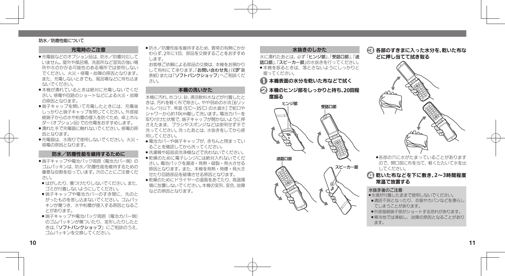 10 11防水／防塵性能について水抜きのしかた水に濡れたあとは、必ず「ヒンジ部」、「受話口部」、「送話口部」、「スピーカー部」の水抜きを行ってください。本機を振るときは、落とさないようにしっかりと .握ってください。 1 本機表面の水分を乾いた布などで拭く 2 本機のヒンジ部をしっかりと持ち、20回程度振るɚɻɀ⤴Ɂɜʀȳʀ⤴⢌◊ۑ⤴ۅ◊ۑ⤴ 3 各部のすきまに入った水分を、乾いた布などに押し当てて拭き取る各部の穴に水がたまっていることがあります .ので、開口部に布を当て、軽くたたいて水を出してください。 4 乾いた布などを下に敷き、2～3時間程度常温で放置する水抜き後のご注意水滴が付着したままで使用しないでください。 .通話不良となったり、衣服やカバンなどを濡らし ,てしまうことがあります。外部接続端子部がショートする恐れがあります。 ,寒冷地では凍結し、故障の原因となることがあり ,ます。充電時のご注意充電器などのオプション品は、防水／防塵対応して .いません。屋外や風呂場、洗面所など湿気の強い場所や水のかかる可能性のある場所では使用しないでください。火災・感電・故障の原因となります。また、充電しないときでも、風呂場などに持ち込まないでください。本機が濡れているときは絶対に充電しないでくだ .さい。感電や回路のショートなどによる火災・故障の原因となります。端子キャップを開いて充電したときには、充電後 .しっかりと端子キャップを閉じてください。外部接続端子からの水や粉塵の侵入を防ぐため、卓上ホルダー（オプション品）での充電をおすすめします。濡れた手で充電器に触れないでください。感電の原 .因となります。充電器は、水周りで使用しないでください。火災・ .感電の原因となります。防水／防塵性能を維持するために端子キャップや電池パック周囲（電池カバー側）の .ゴムパッキンは、防水／防塵性能を維持するための重要な役割を担っています。次のことにご注意ください。はがしたり、傷つけたりしないでください。また、 ,ゴミが付着しないようにしてください。端子キャップや電池カバーのすき間に、先のと ,がったものを差し込まないでください。ゴムパッキンが傷つき、水や粉塵が侵入する原因となることがあります。端子キャップや電池パック周囲（電池カバー側） ,のゴムパッキンが傷ついたり、変形したりしたときは、「ソフトバンクショップ」にご相談のうえ、ゴムパッキンを交換してください。防水／防塵性能を維持するため、異常の有無にかか .わらず、2年に1回、部品を交換することをおすすめします。     お客様ご依頼による部品の交換は、本機をお預かりして有料にて承ります。「お問い合わせ先」（A裏表紙）または「ソフトバンクショップ」へご相談ください。本機の洗いかた本機に汚れ、ホコリ、砂、清涼飲料水などが付着したときは、汚れを軽く布で除去し、やや弱めの水流［6リットル／分以下、常温（5℃～35℃）の水道水］で蛇口やシャワーから約10cm離して洗います。電池カバーを取り付けた状態で、端子キャップが開かないように押さえたまま、ブラシやスポンジなどは使用せず手で洗ってください。洗ったあとは、水抜きをしてから使用してください。電池カバーや端子キャップが、きちんと閉まってい .ることを確認してから洗ってください。洗濯機や超音波洗浄機などで洗わないでください。 .乾燥のために電子レンジには絶対入れないでくだ .さい。電池パックを漏液・発熱・破裂・発火させる原因となります。また、本機を発熱・発煙・発火させたり回路部品を破壊させる原因となります。乾燥のためにドライヤーの温風をあてたり、高温環 .境に放置しないでください。本機の変形、変色、故障などの原因となります。