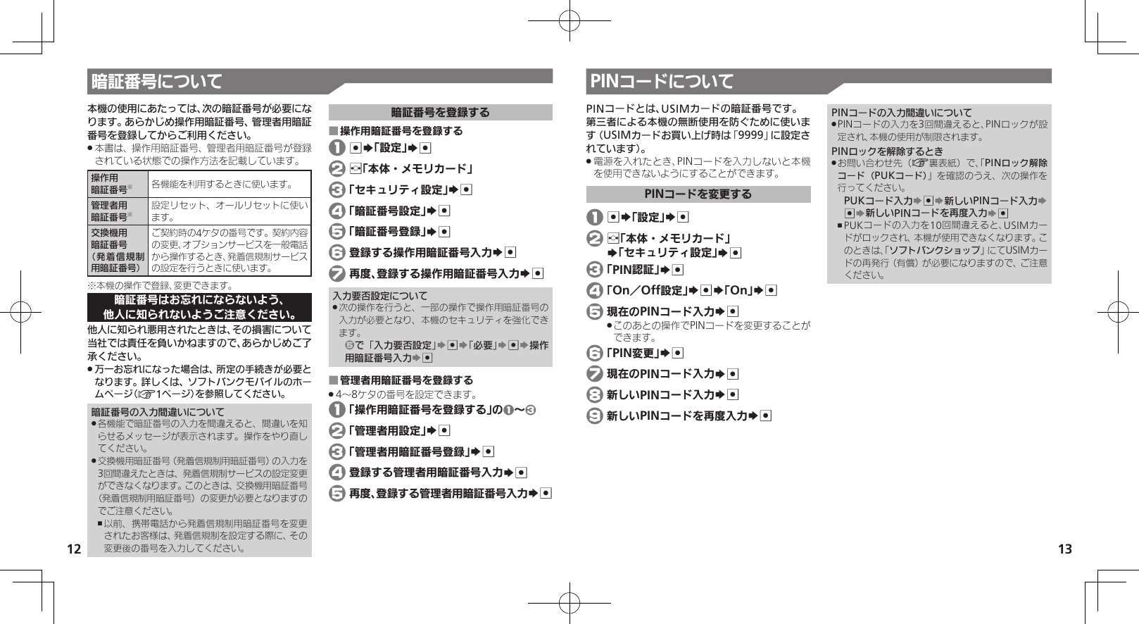 1213暗証番号について PINコードについて本機の使用にあたっては、次の暗証番号が必要になります。あらかじめ操作用暗証番号、管理者用暗証番号を登録してからご利用ください。本書は、操作用暗証番号、管理者用暗証番号が登録 .されている状態での操作方法を記載しています。操作用暗証番号※各機能を利用するときに使います。管理者用暗証番号※設定リセット、オールリセットに使います。交換機用暗証番号（発着信規制用暗証番号）ご契約時の4ケタの番号です。契約内容の変更、オプションサービスを一般電話から操作するとき、発着信規制サービスの設定を行うときに使います。※本機の操作で登録、変更できます。暗証番号はお忘れにならないよう、他人に知られないようご注意ください。他人に知られ悪用されたときは、その損害について当社では責任を負いかねますので、あらかじめご了承ください。万一お忘れになった場合は、所定の手続きが必要と .なります。詳しくは、ソフトバンクモバイルのホームページ（A1ページ）を参照してください。暗証番号の入力間違いについて各機能で暗証番号の入力を間違えると、間違いを知 .らせるメッセージが表示されます。操作をやり直してください。交換機用暗証番号（発着信規制用暗証番号）の入力を .3回間違えたときは、発着信規制サービスの設定変更ができなくなります。このときは、交換機用暗証番号（発着信規制用暗証番号）の変更が必要となりますのでご注意ください。以前、携帯電話から発着信規制用暗証番号を変更 ,されたお客様は、発着信規制を設定する際に、その変更後の番号を入力してください。暗証番号を登録する操作用暗証番号を登録する ■ 1 %S「設定」S% 2 f「本体・メモリカード」 3 「セキュリティ設定」S% 4 「暗証番号設定」S% 5 「暗証番号登録」S% 6 登録する操作用暗証番号入力S% 7 再度、登録する操作用暗証番号入力S%入力要否設定について次の操作を行うと、一部の操作で操作用暗証番号の .入力が必要となり、本機のセキュリティを強化できます。5で「入力要否設定」S%S「必要」S%S操作用暗証番号入力S%管理者用暗証番号を登録する ■4～8ケタの番号を設定できます。 . 1 「操作用暗証番号を登録する」の1～3 2 「管理者用設定」S% 3 「管理者用暗証番号登録」S% 4 登録する管理者用暗証番号入力S% 5 再度、登録する管理者用暗証番号入力S%PINコードとは、USIMカードの暗証番号です。第三者による本機の無断使用を防ぐために使います（USIMカードお買い上げ時は「9999」に設定されています）。電源を入れたとき、PINコードを入力しないと本機 .を使用できないようにすることができます。PINコードを変更する 1 %S「設定」S% 2 f「本体・メモリカード」     S「セキュリティ設定」S% 3 「PIN認証」S% 4 「On／Off設定」S%S「On」S% 5 現在のPINコード入力S%このあとの操作でPINコードを変更することが .できます。 6 「PIN変更」S% 7 現在のPINコード入力S% 8 新しいPINコード入力S% 9 新しいPINコードを再度入力S%PINコードの入力間違いについてPINコードの入力を3回間違えると、PINロックが設 .定され、本機の使用が制限されます。PINロックを解除するときお問い合わせ先（ .A裏表紙）で、「PINロック解除コード（PUKコード）」を確認のうえ、次の操作を行ってください。PUKコード入力S%S新しいPINコード入力S %S新しいPINコードを再度入力S%PUKコードの入力を10回間違えると、USIMカー ,ドがロックされ、本機が使用できなくなります。このときは、「ソフトバンクショップ」にてUSIMカードの再発行（有償）が必要になりますので、ご注意ください。