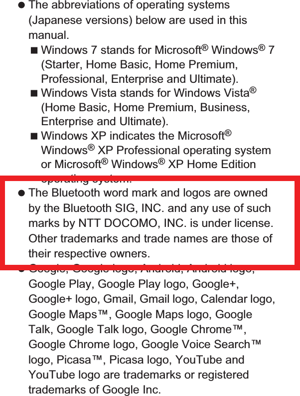 180 Appendix/Index The abbreviations of operating systems (Japanese versions) below are used in this manual.Windows 7 stands for Microsoft® Windows® 7 (Starter, Home Basic, Home Premium, Professional, Enterprise and Ultimate).Windows Vista stands for Windows Vista® (Home Basic, Home Premium, Business, Enterprise and Ultimate).Windows XP indicates the Microsoft® Windows® XP Professional operating system or Microsoft® Windows® XP Home Edition operating system. The Bluetooth word mark and logos are owned by the Bluetooth SIG, INC. and any use of such marks by NTT DOCOMO, INC. is under license. Other trademarks and trade names are those of their respective owners. Google, Google logo, Android, Android logo, Google Play, Google Play logo, Google+, Google+ logo, Gmail, Gmail logo, Calendar logo, Google Maps™, Google Maps logo, Google Talk, Google Talk logo, Google Chrome™, Google Chrome logo, Google Voice Search™ logo, Picasa™, Picasa logo, YouTube and YouTube logo are trademarks or registered trademarks of Google Inc. This product includes software based on GNU General Public License (GPL), GNU Lesser General Public License (LGPL) and other licenses.For details on licenses of related software, in the home screen, [R]/[Settings]/[Device info]/[Legal information]/[Open source licenses]. Source codes of software based on GPL, LGPL and Mozilla Public License (MPL) can be referred to on the following site for free. For details, refer to the following site.https://sh-dev.sharp.co.jp/android/modules/oss/) (in Japanese only) The handset can unlock the SIM lock. Unlock the SIM lock to use non-DOCOMO SIM cards. SIM lock can be unlocked at a docomo Shop. Commission is incurred separately for unlocking SIM lock. When using non-DOCOMO SIM card, it cannot be used in LTE. Also, some services and functions are unavailable. DOCOMO shall not guarantee any operation of the handset. For details on unlocking SIM lock, refer to the DOCOMO website.Open source softwareUnlocking SIM lock