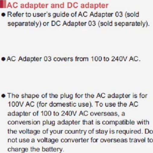 34 Before Using the Handset If you watch 1Seg etc. while charging for a long time, the service life of the battery pack may become shorter than estimated. Refer to user’s guide of FOMA AC Adapter 01/02 (sold separately), FOMA AC Adapter 01 for Global use (sold separately), FOMA DC Adapter 01/02 (sold separately), AC Adapter 03 (sold separately) or DC Adapter 03 (sold separately). FOMA AC Adapter 01 covers only 100V AC. FOMA AC Adapter 02/FOMA AC Adapter 01 for Global use/AC Adapter 03 covers from 100 to 240V AC. The shape of the plug for the AC adapter is for 100V AC (for domestic use). To use the AC adapter of 100 to 240V AC overseas, a conversion plug adapter that is compatible with the voltage of your country of stay is required. Do not use a voltage converter for overseas travel to charge the battery. It is recommended to use AC Adapter 03 for charging with the desktop holder.1Insert the microUSB plug of a microUSB cable horizontally into the connector terminal of the desktop holder with the USB mark side turned up:Check the direction (front or rear) of the microUSB plug and insert it horizontally.2Insert the USB plug of the microUSB cable horizontally into the USB connector of an AC adapter with the USB mark side facing you (1):Check the direction (front or rear) of the USB plug of the microUSB cable and insert it horizontally into the AC adapter.AC adapter and DC adapterCharging with desktop holdermicroUSB plug (with USB mark up)