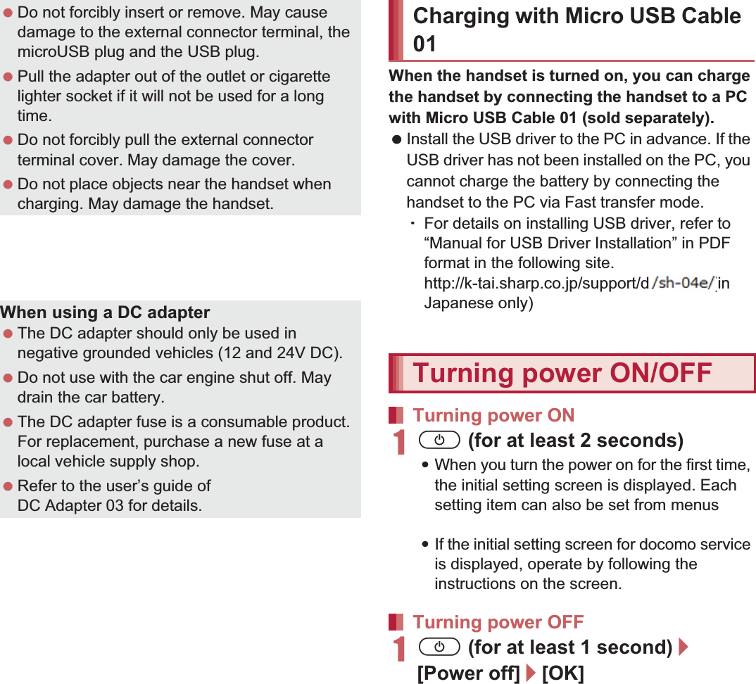 37Before Using the HandsetWhen the handset is turned on, you can charge the handset by connecting the handset to a PC with Micro USB Cable 01 (sold separately). Install the USB driver to the PC in advance. If the USB driver has not been installed on the PC, you cannot charge the battery by connecting the handset to the PC via Fast transfer mode.ƦFor details on installing USB driver, refer to “Manual for USB Driver Installation” in PDF format in the following site.(http://k-tai.sharp.co.jp/support/d/sh-0e/ (in Japanese only) For details on connecting to a PC nP. 1111H (for at least 2 seconds):When you turn the power on for the first time, the initial setting screen is displayed. Each setting item can also be set from menus (nP. 42).:If the initial setting screen for docomo service is displayed, operate by following the instructions on the screen.1H (for at least 1 second)/[Power off]/[OK] Do not forcibly insert or remove. May cause damage to the external connector terminal, the microUSB plug and the USB plug. Pull the adapter out of the outlet or cigarette lighter socket if it will not be used for a long time. Do not forcibly pull the external connector terminal cover. May damage the cover. Do not place objects near the handset when charging. May damage the handset. FOMA Charger microUSB Adapter SH01/FOMA charging microUSB adapter T01 (sold separately) is required to charge with FOMA AC Adapter 01/02 or FOMA DC Adapter 01/02.When using a DC adapter The DC adapter should only be used in negative grounded vehicles (12 and 24V DC). Do not use with the car engine shut off. May drain the car battery. The DC adapter fuse is a consumable product. For replacement, purchase a new fuse at a local vehicle supply shop. Refer to the user’s guide of DC Adapter 03 for details.Charging with Micro USB Cable 01Turning power ON/OFFTurning power ONTurning power OFF ((((((((((((((