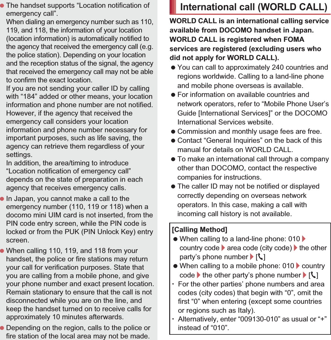 68 CallWORLD CALL is an international calling service available from DOCOMO handset in Japan.WORLD CALL is registered when FOMA services are registered (excluding users who did not apply for WORLD CALL). You can call to approximately 240 countries and regions worldwide. Calling to a land-line phone and mobile phone overseas is available. For information on available countries and network operators, refer to “Mobile Phone User’s Guide [International Services]” or the DOCOMO International Services website. Commission and monthly usage fees are free. Contact “General Inquiries” on the back of this manual for details on WORLD CALL. To make an international call through a company other than DOCOMO, contact the respective companies for instructions. The caller ID may not be notified or displayed correctly depending on overseas network operators. In this case, making a call with incoming call history is not available. The handset supports “Location notification of emergency call”.When dialing an emergency number such as 110, 119, and 118, the information of your location (location information) is automatically notified to the agency that received the emergency call (e.g. the police station). Depending on your location and the reception status of the signal, the agency that received the emergency call may not be able to confirm the exact location.If you are not sending your caller ID by calling with “184” added or other means, your location information and phone number are not notified. However, if the agency that received the emergency call considers your location information and phone number necessary for important purposes, such as life saving, the agency can retrieve them regardless of your settings.In addition, the area/timing to introduce “Location notification of emergency call” depends on the state of preparation in each agency that receives emergency calls. In Japan, you cannot make a call to the emergency number (110, 119 or 118) when a docomo mini UIM card is not inserted, from the PIN code entry screen, while the PIN code is locked or from the PUK (PIN Unlock Key) entry screen. When calling 110, 119, and 118 from your handset, the police or fire stations may return your call for verification purposes. State that you are calling from a mobile phone, and give your phone number and exact present location.Remain stationary to ensure that the call is not disconnected while you are on the line, and keep the handset turned on to receive calls for approximately 10 minutes afterwards. Depending on the region, calls to the police or fire station of the local area may not be made.International call (WORLD CALL)[Calling Method] When calling to a land-line phone: 010/country code/area code (city code)/the other party’s phone number/[0] When calling to a mobile phone: 010/country code/the other party’s phone number/[0]ƦFor the other parties’ phone numbers and area codes (city codes) that begin with “0”, omit the first “0” when entering (except some countries or regions such as Italy).ƦAlternatively, enter “009130-010” as usual or “+” instead of “010”.