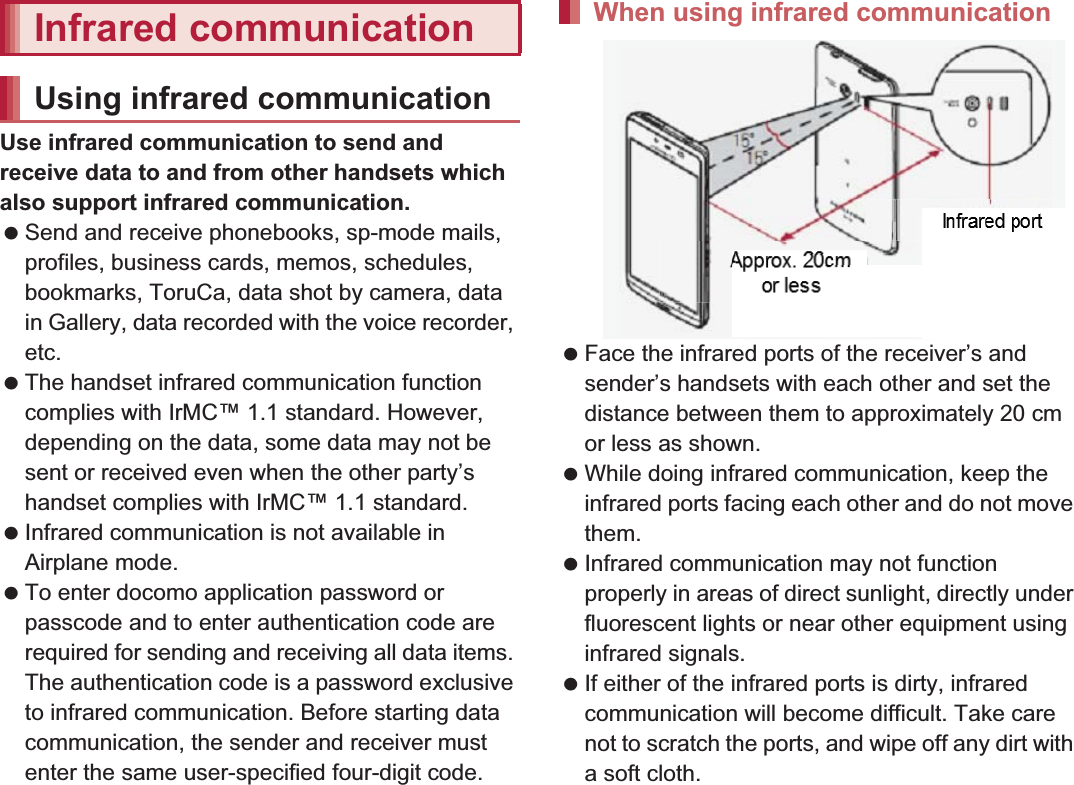 104 File ManagementUse infrared communication to send and receive data to and from other handsets which also support infrared communication. Send and receive phonebooks, sp-mode mails, profiles, business cards, memos, schedules, bookmarks, ToruCa, data shot by camera, data in Gallery, data recorded with the voice recorder, etc. The handset infrared communication function complies with IrMC™ 1.1 standard. However, depending on the data, some data may not be sent or received even when the other party’s handset complies with IrMC™ 1.1 standard. Infrared communication is not available in Airplane mode. To enter docomo application password or passcode and to enter authentication code are required for sending and receiving all data items. The authentication code is a password exclusive to infrared communication. Before starting data communication, the sender and receiver must enter the same user-specified four-digit code. Face the infrared ports of the receiver’s and sender’s handsets with each other and set the distance between them to approximately 20 cm or less as shown. While doing infrared communication, keep the infrared ports facing each other and do not move them. Infrared communication may not function properly in areas of direct sunlight, directly under fluorescent lights or near other equipment using infrared signals. If either of the infrared ports is dirty, infrared communication will become difficult. Take care not to scratch the ports, and wipe off any dirt with a soft cloth.Infrared communicationUsing infrared communicationWhen using infrared communicationApprox. 20 cmor lessInfrared port15°15°