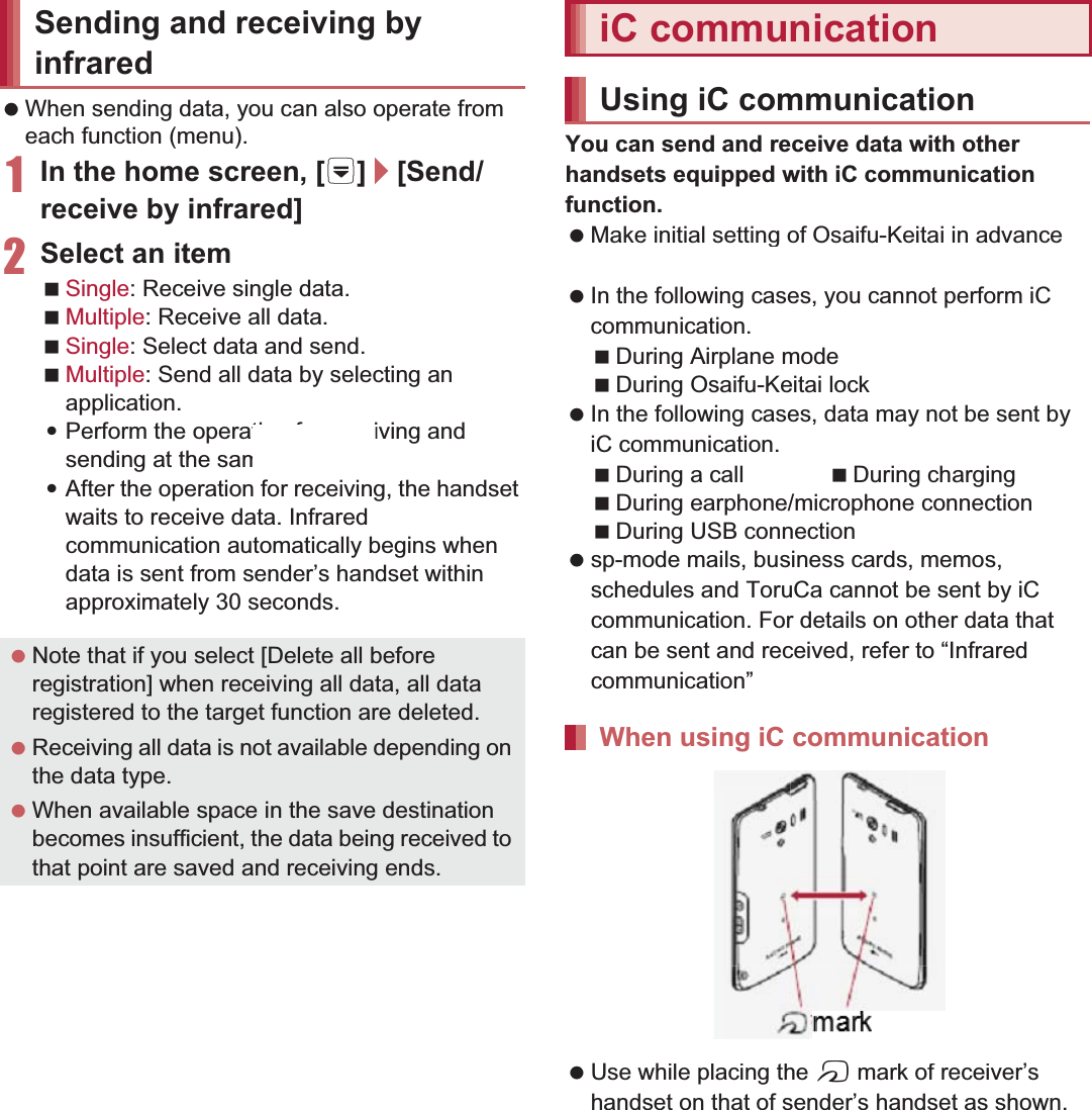 105File Management When sending data, you can also operate from each function (menu).1In the home screen, [R]/[Send/receive by infrared]2Select an itemSingle: Receive single data.Multiple: Receive all data.Single: Select data and send.Multiple: Send all data by selecting an application.:Perform the operation for receiving and sending at the same time.:After the operation for receiving, the handset waits to receive data. Infrared communication automatically begins when data is sent from sender’s handset within approximately 30 seconds.You can send and receive data with other handsets equipped with iC communication function. Make initial setting of Osaifu-Keitai in advance (nP. 119). In the following cases, you cannot perform iC communication.During Airplane modeDuring Osaifu-Keitai lock In the following cases, data may not be sent by iC communication.During a call During chargingDuring earphone/microphone connectionDuring USB connection sp-mode mails, business cards, memos, schedules and ToruCa cannot be sent by iC communication. For details on other data that can be sent and received, refer to “Infrared communication” (nP. 104). Use while placing the a mark of receiver’s handset on that of sender’s handset as shown.Sending and receiving by infrared Note that if you select [Delete all before registration] when receiving all data, all data registered to the target function are deleted. Receiving all data is not available depending on the data type. When available space in the save destination becomes insufficient, the data being received to that point are saved and receiving ends.iC communicationUsing iC communicationWhen using iC communication markile placing theamark of receiver
