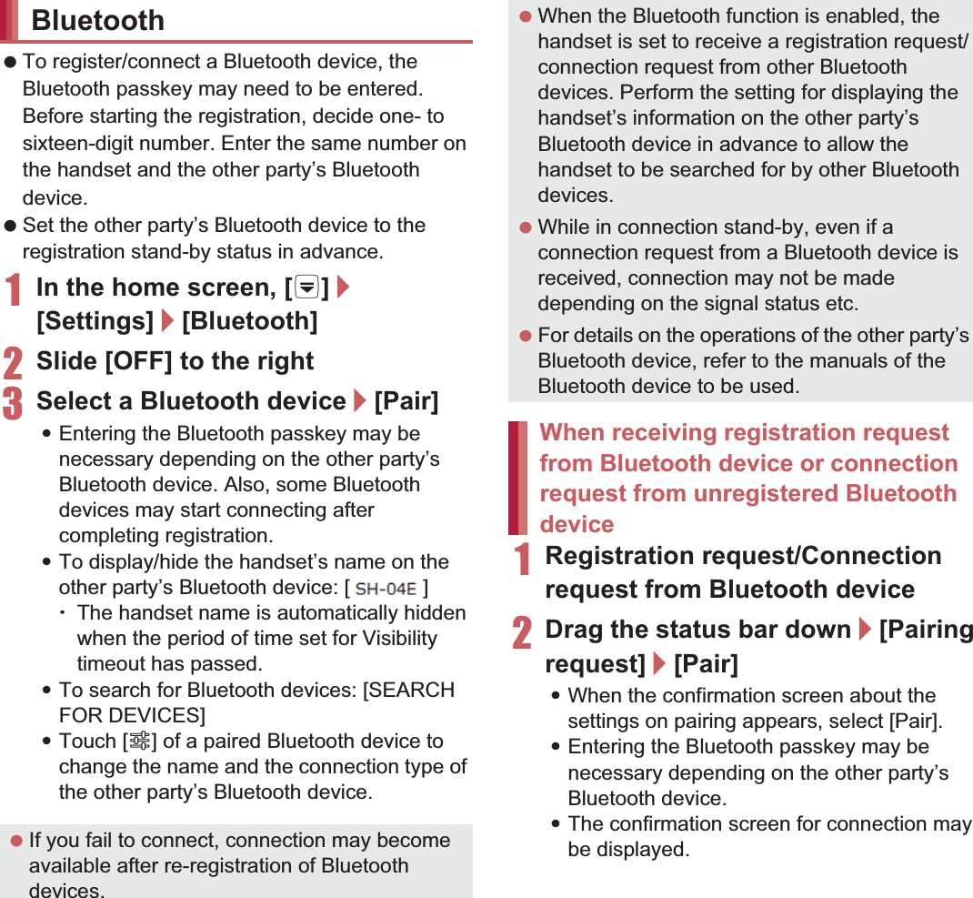 109File Management To register/connect a Bluetooth device, the Bluetooth passkey may need to be entered. Before starting the registration, decide one- to sixteen-digit number. Enter the same number on the handset and the other party’s Bluetooth device. Set the other party’s Bluetooth device to the registration stand-by status in advance.1In the home screen, [R]/[Settings]/[Bluetooth]2Slide [OFF] to the right3Select a Bluetooth device/[Pair] :Entering the Bluetooth passkey may be necessary depending on the other party’s Bluetooth device. Also, some Bluetooth devices may start connecting after completing registration.:To display/hide the handset’s name on the other party’s Bluetooth device: [SH-01E]ƦThe handset name is automatically hidden when the period of time set for Visibility timeout has passed.:To search for Bluetooth devices: [SEARCH FOR DEVICES]:Touch [B] of a paired Bluetooth device to change the name and the connection type of the other party’s Bluetooth device.1Registration request/Connection request from Bluetooth device2Drag the status bar down/[Pairing request]/[Pair]:When the confirmation screen about the settings on pairing appears, select [Pair].:Entering the Bluetooth passkey may be necessary depending on the other party’s Bluetooth device.:The confirmation screen for connection may be displayed.Bluetooth If you fail to connect, connection may become available after re-registration of Bluetooth devices. When the Bluetooth function is enabled, the handset is set to receive a registration request/connection request from other Bluetooth devices. Perform the setting for displaying the handset’s information on the other party’s Bluetooth device in advance to allow the handset to be searched for by other Bluetooth devices. While in connection stand-by, even if a connection request from a Bluetooth device is received, connection may not be made depending on the signal status etc. For details on the operations of the other party’s Bluetooth device, refer to the manuals of the Bluetooth device to be used.When receiving registration request from Bluetooth device or connection request from unregistered Bluetooth device